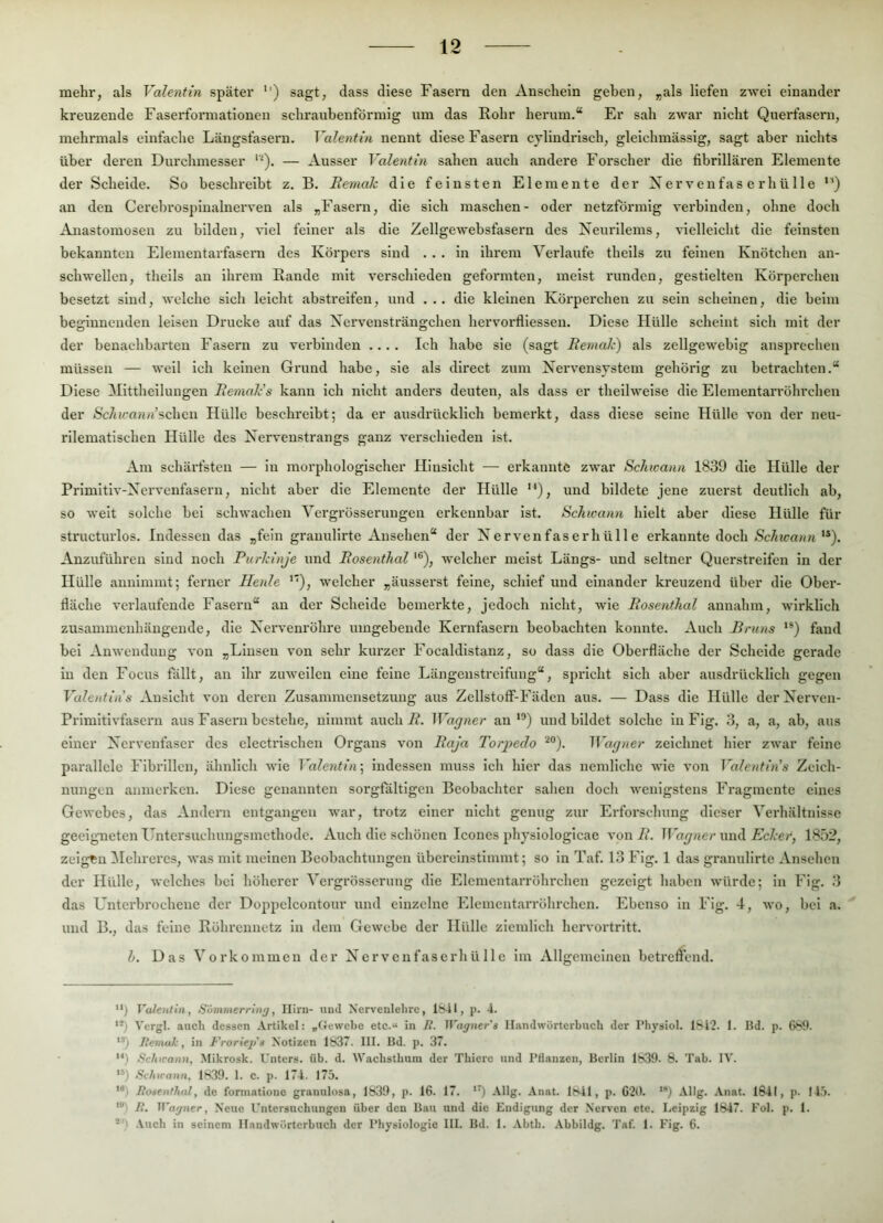 mehr, als Valentin später '') sagt, dass diese Fasern den Anschein geben, „als liefen zwei einander kreuzende Faserformatiouen schraubenförmig um das Rohr herum.“ Er sah zwar nicht Querfasern, mehrmals einfache Längsfasern. Valentin nennt diese Fasern cylindrisch, glelchmässig, sagt aber nichts über deren Durchmesser — Ausser Valentin sahen auch andere Forscher die fibrillären Elemente der Scheide. So beschi'eibt z. B. Remah die feinsten Elemente der Nervenfaser hü Ile “) an den Cerebrospiualnerven als „Fasern, die sich maschen- oder netzförmig verbinden, ohne doch Anastomosen zu bilden, viel feiner als die Zellgewebsfasern des Neui'ilems, vielleicht die feinsten bekannten Elementarfasern des Körpers sind ... in ihrem Verlaufe theils zu feinen Knötchen an- schwellen, theils an ihrem Rande mit verschieden geformten, meist runden, gestielten Körperchen besetzt sind, welche sich leicht abstreifen, und ... die kleinen Körperchen zu sein scheinen, die beim beginnenden leisen Drucke auf das Xervensträngcheu hervoi’fliessen. Diese Hülle scheint sich mit der der benachbarten Fasern zu verbinden .... Ich habe sie (sagt Remak) als zellgewebig ansprechen müssen — weil ich keinen Grund habe, sie als direct zum Nervensystem gehörig zu betrachten.“ Diese Mittheiluugen Remalcs kann ich nicht anders deuten, als dass er thellweise die Elementarröhrchen der iSc/tifooni’scheu Hülle beschreibt; da er ausdrücklich bemerkt, dass diese seine Hülle von der neu- rilematischen blülle des Nervenstrangs ganz verschieden ist. Am schärfsten — in morphologischer Hinsicht — erkannte zwar Schwann 1839 die Hülle der Primltiv-Nervenfasern, nicht aber die Elemente der Hülle '^), und bildete jene zuerst deutlich ab, so weit solche bei schwachen Vergrösserungen erkennbar ist. Schwann hielt aber diese Hülle für structurlos. Indessen das „fein granulirte Ansehen“ der Nervenfaserhülle erkannte doch **). Anzuführen sind noch Purkinje und Rosenthal '®), -welcher meist Längs- und seltner Querstreifen in der Hülle aunimmt; ferner Heule ’*), welcher „äusserst feine, schief und einander kreuzend über die Ober- fläche verlaufende Fasern“ an der Schelde bemerkte, jedoch nicht, Avie Rosenthal annahm, Avirklich zusammenhängende, die NerAenrÖhre umgebende Kernfasern beobachten konnte. Auch Bruns fand bei AnAA'enduug a'ou „Linsen A’on sehr kiu’zer Focaldistanz, so dass die Oberfläche der Scheide gerade in den Focus fällt, an ihr zuAA-eilcn eine feine Längenstrcifuug“, spricht sich aber ausdrücklich gegen Valentins Ansicht von deren Zusammensetzung aus Zellstoff-Fäden aus. — Dass die Hülle derNerven- PrimitlA-faseni aus Fasern bestehe, nimmt auch 7?. Wagner auund bildet solche in Flg. 3, a, a, ab, aus einer Nervenfaser des electrischen Organs von Raja Torpedo Wagner zeichnet hier zwar feine parallele Fibrillen, ähnlich Avie Valentin^ indessen muss Ich hier das nemlichc AA’ie von Valentinas Zeich- nungen anmerken. Diese genannten sorgfältigen Beobachter sahen doch Avenigstens Fragmente eines GeAvebes, das Andern entgangen Avar, trotz einer nicht genug zur Erforschung dieser Verhältnisse geeigneten Untersuchungsmethode. Auch die schönen Icones physiologicae A-on R. Wagner und Ecker, 1852, zeigen Hehreres, aa’us mit meinen Beobachtungen übercinstimmt; so in Taf. 13 Fig. 1 das granulirte Ansehen der Hülle, Avelches bei höherer Vergrösserung die Elementarröhrchen gezeigt haben Avürde; in Fig. 3 das Unterbrochene der Doppelcontour und einzelne Elcmcntarröhrchen. Ebenso In Fig. 4, avo, bei a. und B., das feine Röhi’ennetz In dem GeAA'cbe der Hülle ziemlich hervortritt. l. Das Vorkommen der N e r v c n fa s e rh ü 11 c Iin Allgemeinen betreffend. ) Valentin, Sommerrinj, Hirn- und Nervenlehrc, 1841, ji. 4. '*) Vergl. auch dessen Artikel: „Gewebe etc.“ in R. Wagner's Handwörterbuch der Physiol. 1S4'2. 1. Bd. p. 689. '*) Remak, in Frorie^is Notizen 1837. HI. Bd. p. 37. '■•) Schirann, Mikrosk. Unters, üb. d. Waebstbum der Tbiere und Pflanzen, Berlin 1839. 8. Tab. IV. **) Schirann, 1R39. 1. C. p. 174. 175. Rosenthal, de formatione granulosa, 1839, p. 16. 17. '5 -tilg- Anat. 1841, p. 620. '*) Allg. Anat. 1841, p. 145. '*'> /•’. Wayner, Neue Untersuchungen über den Bau und die Endigung der Nerven etc. Leipzig 1847. Fol. p. 1. -’) .Vueb in seinem Handwörterbuch der Physiologie III. Bd. 1. .Vbtli. Abbildg. Taf. 1. Fig. 6.