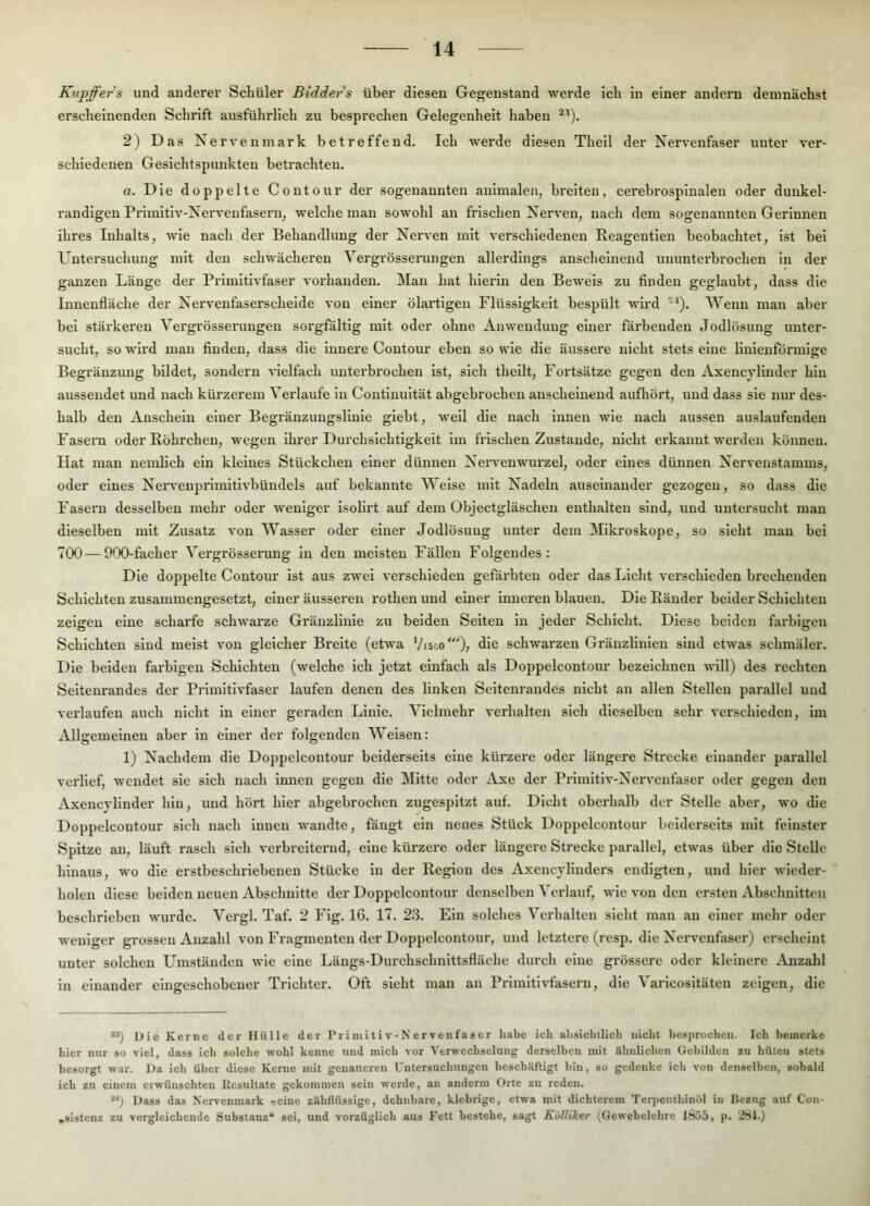 Kupffers und anderer Schüler Bidders über diesen Gegenstand werde ich in einer andern demnächst erscheinenden Schrift ausführlich zu besprechen Gelegenheit haben 2) Das Nerven mark betreffend. Ich werde diesen Theil der Nervenfaser unter ver- schiedenen Gesichtspunkten betrachten. a. Die doppelte Contour der sogenannten animalen, breiten, cerebrospinalen oder dunkel- randlgen Primitiv-Nerveufasern, welche man sowohl an frischen Nerven, nach dem sogenannten Gerinnen ihres Inhalts, wie nach der Behandlung der Nerven mit verschiedenen Eeagentlen beobachtet, ist bei Untersuchung mit den schwächeren Vergrösserungen allerdings anscheinend ununterbrochen in der ganzen Länge der Primitivfaser vorhanden. Man hat hierin den Beweis zu finden geglaubt, dass die Innenfläche der Nervenfaserschelde von einer ölartigen Flüssigkeit bespült wird Wenn man aber bei stärkeren Vergrösserungen sorgfältig mit oder ohne Anwendung einer färbenden Jodlösung unter- sucht, so wird man finden, dass die Innere Contour eben so wie die äussere nicht stets eine linlentormige Begränzung bildet, sondern vielfach unterbrochen ist, sich thellt, Fortsätze gegen den Axencjlinder hin ausseudet und nach kürzerem Verlaufe ln Contiuultät abgebrochen anscheinend aufhört, und dass sie nur des- halb den Anschein einer Begränzungsllnie glebt, weil die nach innen wie nach aussen auslaufenden Fasern oder Röhrchen, wegen ihrer Durchsichtigkeit im frischen Zustande, nicht ei'kannt werden können. Hat man ucmlich ein kleines Stückchen einer dünnen Neiwenwurzel, oder eines dünnen Nervenstamms, oder eines Nervenprlmitivbündels auf bekannte Welse mit Nadeln auseinander gezogen, so dass die Fasern desselben mehr oder weniger isollrt auf dem Objectgläschen enthalten sind, und untersucht mau dieselben mit Zusatz von Wasser oder einer Jodlösuug unter dem Mikroskope, so sieht mau bei 700 — 000-facher Vergrösserung ln den meisten Fällen Folgendes: Die doppelte Contour ist aus zwei verschieden gefärbten oder das Licht verschieden brechenden Schichten zusammengesetzt, einer äusseren rothen und einer inneren blauen. Die Ränder beider Schichten zeigen eine scharfe schwarze Gräuzliuie zu beiden Seiten in jeder Schicht. Diese beiden farbigen Schichten sind meist von gleicher Breite (etwa Visoo'); schwarzen Gräuzlinleu sind etwas schmäler. Die beiden farbigen Schichten (welche ich jetzt einfach als Doppelcontour bezeichnen will) des rechten Selteurandes der Prlmitlvfaser laufen denen des linken Seiteuraudes nicht an allen Stellen parallel und verlaufen auch nicht ln einer geraden Linie. Vielmehr verhalten sich dieselben sehr verschieden, im Allgemeinen aber in einer der folgenden Weisen: 1) Nachdem die Doppelcontour beiderseits eine kürzere oder längere Strecke einander parallel verlief, wendet sie sich nach innen gegen die Mitte oder Axe der Prlmltiv-Nervenfaser oder gegen den Axeucyllnder hin, und hört hier abgebrochen zugespitzt auf. Dicht oberhalb der Stelle aber, wo die Doppelcontour sich nach innen wandte, fängt ein neues Stück Doppelcontour beiderseits mit feinster Spitze an, läuft rasch sich verbreiternd, eine kürzere oder längere Strecke parallel, etwas über die Stelle hinaus, wo die erstbeschriebenen Stücke in der Region des Axencyllnders endigten, und hier wieder- holen diese beiden neuen Abschnitte der Doppelcontour denselben Verlauf, wie von den ersten Abschnitten beschrieben wurde. Vei'gl. Taf. 2 Fig. 16. 17. 23. Ein solches Verhalten sieht man au einer mehr oder weniger grossen Anzahl von Fragmenten der Doppelcontour, und letztere (resp. die Nervenfaser) erscheint unter solchen Umständen wie eine Längs-Durchschnlttsfläche durch eine grössere oder kleinere *Vnzahl in einander eingeschobener Trichter. Oft sieht man an Primitivfasern, die Varlcosltäten zeigen, die **) Die Kerne der Hülle der P ri nii t i v - N e r ven fas er habe ich absichtlich nicht hesprochen. Ich hemerke hier nur so viel, dass ich solche wohl kenne und mich vor Verwechselung derselben mit ähnlichen Gebilden zu hüten stets besorgt war. Da ich über diese Kenie mit genaueren Untersuchungen beschäftigt hin, so gedenke ich von denselben, sobald ich zu einem erwünschten Resultate gekommen sein werde, an anderin Orte zu reden. Dass das Nervenmark «eine zähflüssige, dehnbare, klebrige, etwa mit dichterem Terjicnthinöl in Bezug auf Con- „sistenz zu vergleichende Substanz“ sei, und vorzüglich aus Fett bestehe, sagt Külliker (Gewebelehre 1855, p. 281.)