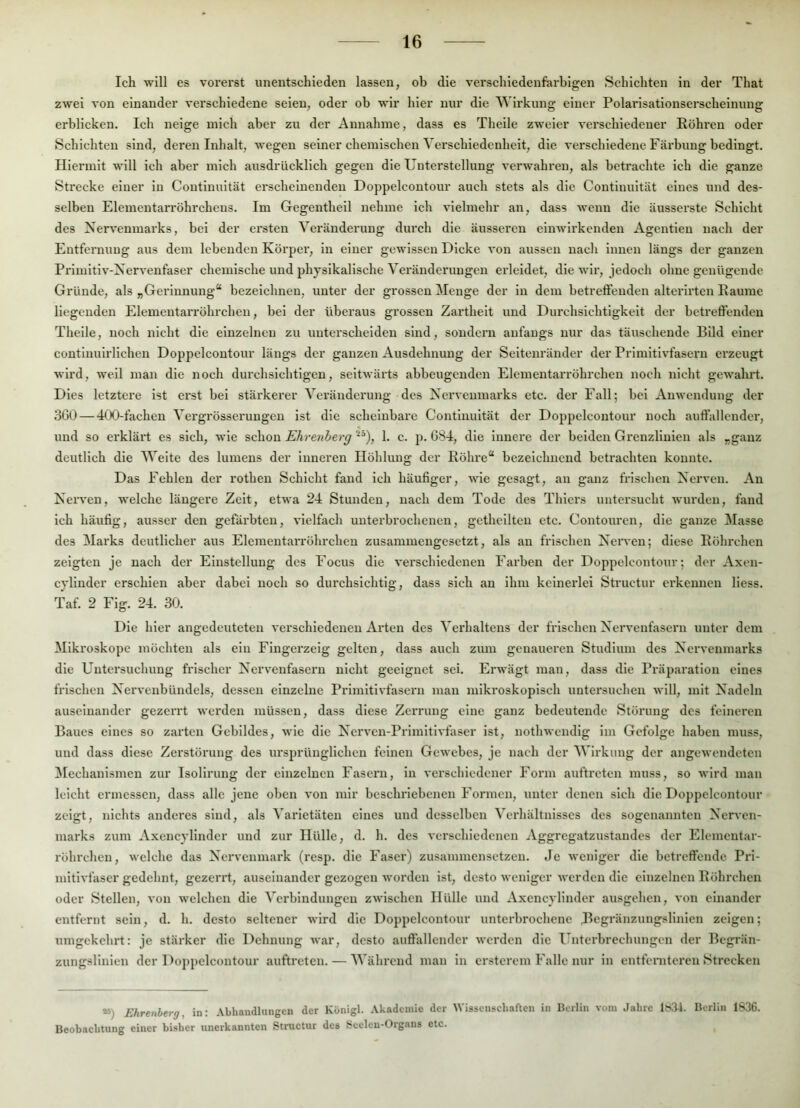 Ich will es vorerst unentschieden lassen, ob die verschiedenferbigen Schichten in der That zwei von einander verschiedene seien, oder ob wir hier nur die ^^'irkung einer Polarisationserscheinung erblicken. Ich neige mich aber zu der Annahme, dass es Theile zweier verschiedener Röhren oder Schichten sind, deren Inhalt, wegen seiner chemischen Verschiedenheit, die verschiedene Färbung bedingt. Hiermit will ich aber mich ausdrücklich gegen die Unterstellung verwahren, als betrachte ich die ganze Strecke einer in Continuität erscheinenden Doppelcontour auch stets als die Continuität eines und des- selben Elementarröhrchens. Im Gegentheil nehme ich vielmehr an, dass wenn die äusserste Schicht des Xervenmarks, bei der ersten Veränderung durch die äusseren einwirkenden Agentlen nach der Entfernung aus dem lebenden Körper, in einer gewissen Dicke von aussen nacli innen längs der ganzen Primitiv-Xervenfaser chemische und physikalische Veränderungen ei’leidet, die wir, jedoch ohne genügende Gründe, als „Gerinnung“ bezeichnen, unter der grossen Menge der in dem betreffenden alterirten Raume liegenden Elementarröhrchen, bei der überaus grossen Zartheit und Durchsichtigkeit der betreffenden Theile, noch nicht die einzelnen zu unterscheiden sind, sondern anfangs nur das täuschende Bild einer contlnuirlichen Doppelcontour längs der ganzen Ausdehnung der Seitenränder der Primitivfasern erzeugt wird, weil man die noch durchsichtigen, seitwärts abbeugenden Elementarröhrchen noch nicht gewahrt. Dies letztere ist erst bei stäi'kei'er Veränderung des Xervenmarks etc. der Fall; bei Anwendung der 3G0 — 4<X)-fachen Vei’grösseruugen ist die scheinbare Continuität der Doppelcontour noch auffallender, und so erklärt es sich, wie schon Ehrenberg -’), 1. c. p. G84, die Innere der beiden Grenzlinien als „ganz deutlich die AVeite des lumens der inneren Höhlung der Röhre“ bezeichnend betrachten konnte. Das Fehlen der rothen Schicht fand ich häufiger, wie gesagt, an ganz frischen Xerven. An Xerven, welche längere Zeit, etwa 24 Stunden, nach dem Tode des Thiers untei'sucht wurden, fand Ich häufig, ausser den gefärbten, vielfach uutei'brochcnen, gethcilten etc. Contouren, die ganze ]\Iasse des Marks deutlicher aus Elementarröhrchen zusammengesetzt, als an frischen Xeiwcn; diese Röhrchen zeigten je nach der Einstellung des Focus die verschiedenen Farben der Doppelcontour; der Axen- cylinder erschien aber dabei noch so durchsichtig, dass sich an Ihm keinerlei Structur erkennen Hess. Taf. 2 Fig. 24. 30. Die hier angedeuteten verschiedenen Arten des Verhaltens der frischen Xervenfasern unter dem Mikroskope möchten als ein Fingerzeig gelten, dass auch zum genaueren Studium des Xervenmarks die Untersuchung frischer Xervenfasern nicht geeignet sei. Erwägt man, dass die Präparation eines frischen Xervenbündels, dessen einzelne Primitivfasern man mikroskopisch untersuchen will, mit Xadeln auseinander gezeiTt werden müssen, dass diese Zerrung eine ganz bedeutende Störung des feineren Baues eines so zarten Gebildes, wie die Xerven-Primitivfaser ist, nothwendig im Gefolge haben muss, und dass diese Zerstörung des ursprünglichen feinen Gewebes, je nach der Wirkung der angewendeten ^lechanismen zur Isolirung der einzelnen Fasern, in vci’schicdener Form auftreten muss, so wird man leicht ermessen, dass alle jene oben von mir beschriebenen Formen, unter denen sich die Doppelcontour zeigt, nichts anderes sind, als Varietäten eines und desselben Verhältnisses des sogenannten Xerven- marks zum Axencylinder und zur Hülle, d. h, des verschiedenen Aggregatzustandes der Elementar- röhrchen, welche das Xervenmark (resp. die Faser) zusammensetzen. Je weniger die betreftende Pri- mitivfasergedehnt, gezerrt, auseinander gezogen worden ist, desto weniger werden die einzelnen Röhrchen oder Stellen, von welchen die Verbindungen zwischen Hülle und Axencylinder ausgehen, von einander entfernt sein, d. h. desto seltener wird die Doppelcontour unterbrochene .Begränzungslinien zeigen; umgekehrt: je stärker die Dehnung war, desto auffallender werden die Unterbrechungen der Begrän- zungslinicn der Doppelcontour auftreten. — Während man in ersterem Falle nur in entfenitci'cu Strecken “) Ehrenberg, in: Abhandlungen der Königl. Akademie der tVissenscliaften in Berlin vom Jahre lüSi. Berlin 1836. Beobachtung einer bisher unerkannten Structur des Seelen-Organs etc.