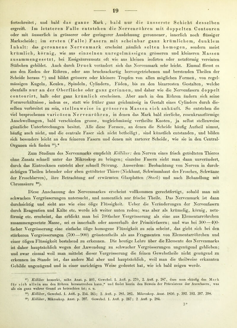 fortschreitet, und bald das ganze Mark, bald nur die äusserste Schicht desselben ergreift. Im letzteren Falle entstehen die Nervenröhren mit doppelten Contouren oder mit äusserlich in grösserer oder geringerer Ausdehnung geronnener, innerlich noch flüssiger Markscheide ; im ersten (Falle) Fasern mit scheinbar ganz kr üm 1 ichem, dunklem Inhalt: das geronnene Nerven mark ei’scheint nämlich selten homogen, sondern meist krümlich, körnig, wie aus einzelnen unregelmässigen grösseren und kleineren Massen zusammengesetzt, bei Essigsäurezusatz oft wie aus kleinen isolirten oder netzförmig vereinten Stäbchen gebildet. Auch durch Druck verändert sich das Nervenmark sehr leicht. Einmal fliesst es aus den Enden der Röhren, oder aus bruchsackai’tig hervorgetriebenen und berstenden Thelleu der Scheide heraus *‘) und bildet grössere oder kleinere Tropfen von allen möglichen Formen, von regel- mässigen Kugeln, Keulen, Spindeln, Cyllndern, Fäden, bis zu den blzarresten Gestalten, welche ebenfalls nur an der Oberfläche oder ganz gerinnen, und daher wie die Nervenfasern doppelt contourirt, halb oder ganz krümlich erscheinen. Aber auch in den Röhren ändern sich seine Formverhältnisse, indem es, statt wie früher ganz gelchmässlg ln Gestalt eines Cylinders durch die- selben verbreitet zu sein, stellenweise in grösseren Massen sich an häuft. So entstehen die viel besprochenen varicösen Nervenröhren, in denen das Mark bald zierliche, rosenkranzförmige Anschwellungen, bald verschieden grosse, ungleichmässlg vertheilte Knoten, ja selbst stellenweise gänzliche Uutei’brechungen besitzt. Alle diese Formen, an denen die Scheide häufig Antheil nimmt, häufig auch nicht, und die centrale Faser sich nicht betheiligt, sind künstlich entstanden, und bilden sich besonders leicht an den feineren Fasern und denen mit zarterer Schelde, wie sie ln den Central- Organen sich finden Zum Studium des Nervenmarks empfiehlt Kölliker: den Nerven eines frisch getödteten Thleres ohne Zusatz schnell unter das Mikroskop zu bringen; einzelne Fasern sieht man dann unverändert, durch das Eintrocknen entsteht aber schnell Störung. Ausserdem: Beobachtung von Nerven in durch- sichtigen Thellen lebender oder eben getödteter Thiere (Nickhaut, Schwimmhaut des Frosches, Schwänze der Froschlarven), ihre Betrachtung auf erwärmten Glasplatten (Stark) und nach Behandlung mit Chromsäure ®*). Diese Anschauung des Nervenmarkes erscheint vollkommen gerechtfertigt, sobald man mit schwachen Vergrösserungen untersucht, und namentlich nur frische Theile. Das Nervenmark ist dann durchsichtig und sieht aus wie eine ölige Flüssigkeit. Ueber die Veränderungen der Nervenfasern durch Reagentien und Kälte etc. werde ich weiter unten reden; was aber als krümelig, körnig, netz- förmig etc. erscheint, das erblickt man bei 700facher Vergrösserung als eine aus Elementarröhrchen zusammengesetzte Masse, sei es innerhalb oder ausserhalb der Primitivfasern; und was bei 300—4Q0- facher Vei’grösserung eine einfache ölige homogene Flüssigkeit zu sein scheint, das giebt sich bei den stärkeren Vergrösserungen (700 — 900) grösstentheils als aus Fragmenten von Elementarröhrchen und einer öligen Flüssigkeit bestehend zu erkennen. Die heutige Lehre über die Elemente des Nervenmarks ist daher hauptsächlich wegen der Anwendung zu schwacher Vergrösserungen ungenügend geblieben; und zwar einmal well man mittelst dieser Vergrösserung die feinen Gewebstheile nicht genügend zu erkennen im Stande ist, das andere Mal aber und hauptsächlich, weil man die thellwelse erkannten Gebilde ungenügend und in einer unrichtigen Welse gedeutet hat, wie ich bald zeigen werde. ®) Kölliker bemerkt, niikr. Anat. p. 403, Gewcbel. 1. Aufl. p. 270, 2. Aufl. p. 287, dass man »häufig das Mark für sich allein aus den Röhren heraustreiben kann,“ und findet hierin den Beweis der Präexistenz der Axenfasern, was als ein ganz wahrer Grund zu betrachten ist; s. u. ä®) Kölliker, Gewebel. 1. Aufl. p. 254. 265; 2. Aufl. p. 281. 282. Mikroskop. Anat. 1850. p. 392. 393. 397. 398. Kölliker, Mikroskop. Anat. p. 397. Gewebel. 1. Aufl. p. 267; 2 Aufl. p. 284. 3*