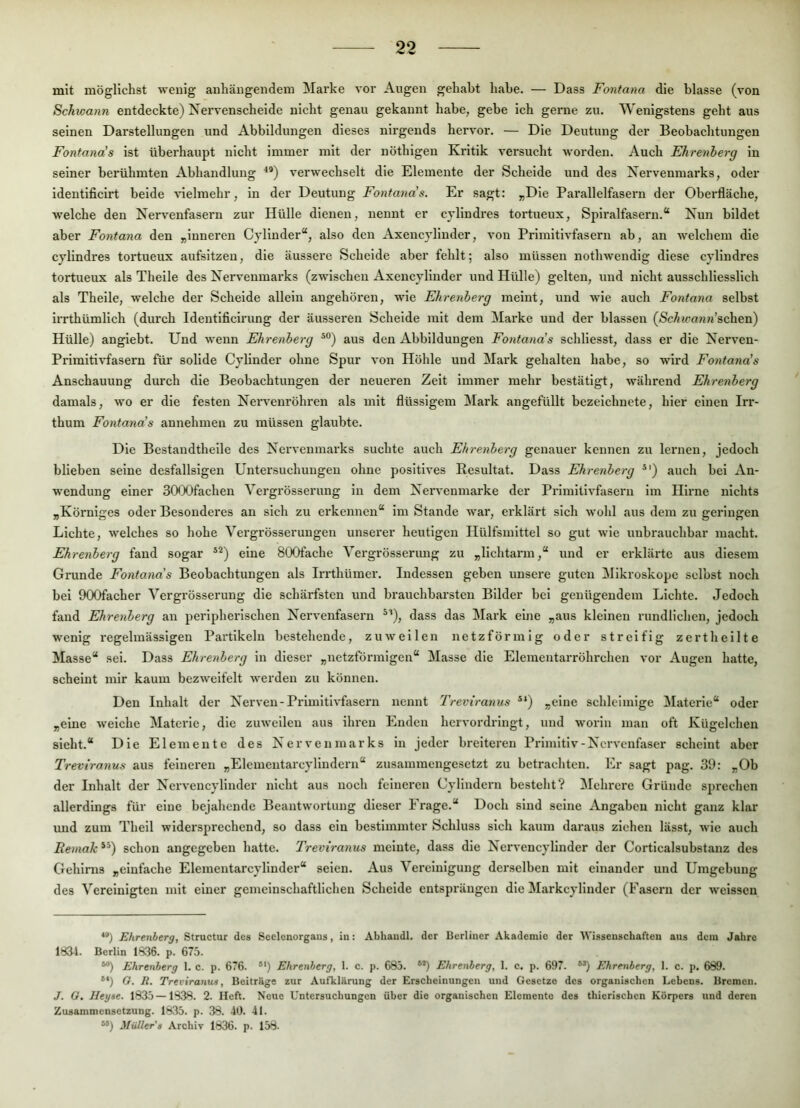 mit möglichst weuig aiihäugeiidem Marke vor Augen gehabt habe. — Dass Fontana die blasse (von Schwann entdeckte) Nervenscheide nicht genau gekannt habe, gebe ich gerne zu. Wenigstens geht aus seinen Darstellungen und Abbildungen dieses nirgends hervor. — Die Deutung der Beobachtungen Fontana’s ist überhaupt nicht immer mit der nöthigen Kritik versucht worden. Auch Ehrenberg ln seiner berühmten Abhandlung verwechselt die Elemente der Schelde und des Nervenmarks, oder identlficirt beide vielmehr, in der Deutung Fontana's. Er sagt: „Die Parallelfasern der Oberfläche, welche den Nervenfasern zur Hülle dienen, nennt er cvllndres tortueux, Spiralfasern.“ Nun bildet aber Fontana den „inneren Cyllnder“, also den Axencyllnder, von Primitivfasern ab, an welchem die cjlindres tortueux aufsltzen, die äussere Scheide aber fehlt; also müssen nothwendig diese cyllndres tortueux als Theile des Nervenmarks (zwischen Axencyllnder und Hülle) gelten, und nicht ausschliesslich als Theile, welche der Schelde allein angehören, wie Ehrenberg meint, und wie auch Fontana selbst irrthümllch (durch Identlficirung der äusseren Schelde mit dem Marke und der blassen (<ScÄ?cn«?i’schen) Hülle) angiebt. Und wenn Ehrenberg ®°) aus den Abbildungen Fontana's schllesst, dass er die Nerven- Primltivfasern füi* solide Cylinder ohne Spur von Höhle und Mark gehalten habe, so wird Eontana's Anschauung durch die Beobachtungen der neueren Zeit immer mehr bestätigt, während Ehrenberg damals, wo er die festen Nervenröhren als mit flüssigem !Mark angefüllt bezelchnete, hier einen Irr- thum Fontana's annehmen zu müssen glaubte. Die Bestandthelle des Nervenmarks suchte auch Ehrenberg genauer kennen zu lernen, jedoch blieben seine desfallslgen Untersuchungen ohne positives Resultat. Dass Ehrenberg ®‘) auch bei An- wendung einer SOOOfachen Vergrösserung ln dem Neiwenmarke der Primitivfasern im Hirne nichts „Körniges oder Besonderes an sich zu erkennen“ im Stande war, erklärt sich wohl aus dem zu geringen Lichte, welches so hohe Vergrösserungen unserer heutigen Hülfsmlttel so gut wie unbrauchbar macht. Ehrenberg fand sogar ®^) eine SOOfache Vergrösserimg zu „lichtarm,“ und er erklärte aus diesem Grunde Fontana's Beobachtungen als Irrthümer. Indessen geben unsere guten Mikroskope selbst noch bei 900facher Vergrösserung die schärfsten und brauchbarsten Bilder bei genügendem Lichte. Jedoch fand Ehrenberg an peripherischen Nervenfasern ^’), dass das Mark eine „aus kleinen rundlichen, jedoch wenig regelmässigen Partikeln bestehende, zuweilen netzförmig oder streifig zerthellte Masse“ sei. Dass Ehrenberg in dieser „netzförmigen“ Masse die Elementarröhrchen vor Augen hatte, scheint mir kaum bezweifelt werden zu können. Den Inhalt der Nerven-Primitivfasern nennt Treviranus *‘) „eine schleimige ^Materie“ oder „eine welche Materie, die zuweilen aus ihren Enden hervordringt, und worin man oft Kügelchen sieht.“ Die Elemente des Nervenmarks in jeder breiteren Primitiv-Nervenfaser scheint aber Treviranus aus feineren „Elemeiitarcyllndern“ zusammengesetzt zu betrachten. Er sagt pag. 39: „Ob der Inhalt der Nerveucylinder nicht aus noch feineren Cylindern besteht? Mehrere Gründe sprechen allerdings für eine bejahende Beantwortung dieser Frage.“ Doch sind seine Angaben nicht ganz klar imd zum Theil widersprechend, so dass ein bestimmter Schluss sich kaum daraus ziehen lässt, wie auch Reniak *’) schon angegeben hatte. Treviranus meinte, dass die Nervencylinder der Corticalsubstanz des Gehirns „einfache Elemeutarcylinder“ seien. Aus Vei'elnlguug derselben mit einander und Umgebung des Vereinigten mit einer gemeinschaftlichen Scheide entsprängen die Markcyllnder (Fasern der weisseu **) Ehrenberg, Structur des Seelenorgaus, in: Abhaudl. der Berliner Akademie der Wissenschaften aus dem Jahre 183-1. Berlin 1836. p. 675. “) Ehrenberg 1. c. p. 676. *') Ehrenberg, 1. c. p. 685. **) Ehrenberg, 1. c. p. 697. “) Ehrenberg, 1. c. p, 689. **) G. R. Treviranus, Beitrags zur Aufklärung der Erscheinungen und Gesetze des organischen Lebens. Bremen. J. G, Heyse. 1835 —1838. 2. Heft. Neue Untersuchungen über die organischen Elemente des thierischen Körpers und deren Zusammensetzung. 18.35. p. 38. 40. 41. **) Müller's Archiv 1836. p. 158.