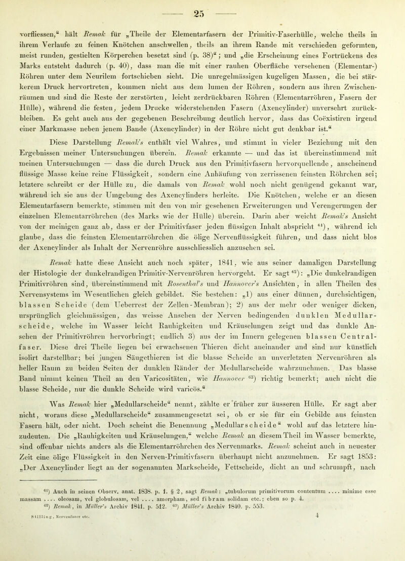 vorfliesseu,“ hält Bemak für „Theile der Elementarfasern der Primitiv-Faserhülle, welche theils in ihrem Verlaufe zu feinen Knötchen anschwellen; theils an ihrem Rande mit verschieden geformten, meist runden, gestielten Körperchen besetzt sind (p. 38)“; und „die Erscheinung eines Fortrückens des Marks entsteht dadurch (p. 40), dass man die mit einer rauhen Oberfläche versehenen (Elementar-) Röhren unter dem Neurllem fortschieben sieht. Die unregelmässigen kugeligen Massen, die bei stär- kerem Druck hervortreten, kommen nicht aus dem lumen der Röhren, sondern aus ihren Zwischen- räumen und sind die Reste der zerstörten, leicht zerdrückbaren Röhren (Elementarröhren, Fasern der Hülle), während die festen, jedem Drucke widerstehenden Fasern (Axencylinder) unversehrt ziu'ück- bleiben. Es geht auch aus der gegebenen Beschreibung deutlich hervor, dass das Coexistlren Irgend einer Markmasse neben jenem Bande (Axencylinder) in der Röhre nicht gut denkbar ist.“ Diese Darstellung BemaJcs enthält viel Wahres, und stimmt in vieler Beziehung mit den Ergebnissen meiner Untersuchungen überein. Bemak erkannte — und das ist übereinstimmend mit meinen Untersuchungen — dass die durch Druck aus den Primitivfasern hervorcpiellende, anscheinend flüssige Masse keine reine Flüssigkeit, sondern eine Anhäufung von zerrissenen feinsten Röhrchen sei; letztere schreibt er der Hülle zu, die damals von Bemak wohl noch nicht genügend gekannt war, während ich sie aus der Umgebung des Axencylinders herleite. Die Knötchen, welche er an diesen Elementarfasern bemerkte, stimmen mit den von mir gesehenen Erweiterungen und Verengerungen der einzelnen Elementarröhrchen (des Marks wie der Hülle) überein. Darin aber weicht Bemak's Ansicht von der meiuigen ganz ab, dass er der Primitivfaser jeden flüssigen Inhalt abspricht ®*), während ich glaube, dass die feinsten Elementarröhrchen die ölige Nerveuflüssigkelt führen, und dass nicht blos der Axencylinder als Inhalt der Nervenröhre ausschliesslich anzusehen sei. Bemak hatte diese Ansicht auch noch später, 1841, wie aus seiner damaligen Darstellung der Histologie der dunkelrandlgen Primitiv-Nervenröhren hervorgeht. Er sagt ®^); „Die dunkelrandigen Primitivröhren sind, übereinstimmend mit Bosenthal’s und Hannovers Anslcliten, in allen Theilen des Nervensystems im Wesentlichen gleich gebildet. Sie bestehen: „1) aus einer dünnen, durchsichtigen, blassen Schelde (dem Ueberrest der Zellen-Membran); 2) aus der mehr oder w'eniger dicken, ursprünglich gleichmässigen, das weisse Ansehen der Nerven bedingenden dunklen Medullar- schelde, welche im Wasser leicht Rauhigkeiten und Kräuselungen zeigt und das dunkle An- sehen der Primitivröhren hervorbringt; endlich 3) aus der im Innern gelegenen blassen Central- faser. Diese drei Theile liegen bei erwachsenen Thieren dicht aneinander und sind nur künstlich isollrt darstellbar; bei jungen Säugethleren ist die blasse Scheide an unverletzten Nervenröhren als heller Raum zu beiden Selten der dunklen Ränder der IMedullarscheide wahrzunehmen. Das blasse Band nimmt keinen Theil an den Varicosltäten, wie Hannover *'^) richtig bemerkt; auch nicht die blasse Scheide, nur die dunkle Scheide wird varlcös.“ Was Bemak hier „Medullarschelde“ nennt, zählte er‘früher zur äusseren Hülle. Er sagt aber nicht, woraus diese „Medullarschelde“ zusammengesetzt sei, ob er sie für ein Gebilde aus feinsten Fasern hält, oder nicht. Doch scheint die Benennung „Medullarschelde“ wohl auf das letztere hin- zudeuten. Die „Rauhigkeiten und Kräuselungen,“ welche Bemak an diesem Theil im Wasser bemerkte, sind offenbar nichts anders als die Elementarröhrchen des Nervenmarks. Bemak scheint auch in neuester Zeit eine ölige Flüssigkeit ln den Nerven-Prlmltivfaseru überhaupt nicht anzunehraen. Er sagt 1853; „Der Axencylinder liegt an der sogenannten Markscheide, Fettscheide, dicht an und schrumpft, nach ®‘) Auch in seinen Observ. anat. 1838. p. 1. § 2, sagt Bemak: „tubulorum priinitivorum contentum .... minime esse massam .... oleosam, vel globulosam, vel .... amerpham, sed fibram solidam etc.; eben so p. 4. Bemak, in 3Iüller's Archiv 1841. p. 512. Müller's Archiv 1840. p. 553. Stilliug, Nervenfaser etc. 4