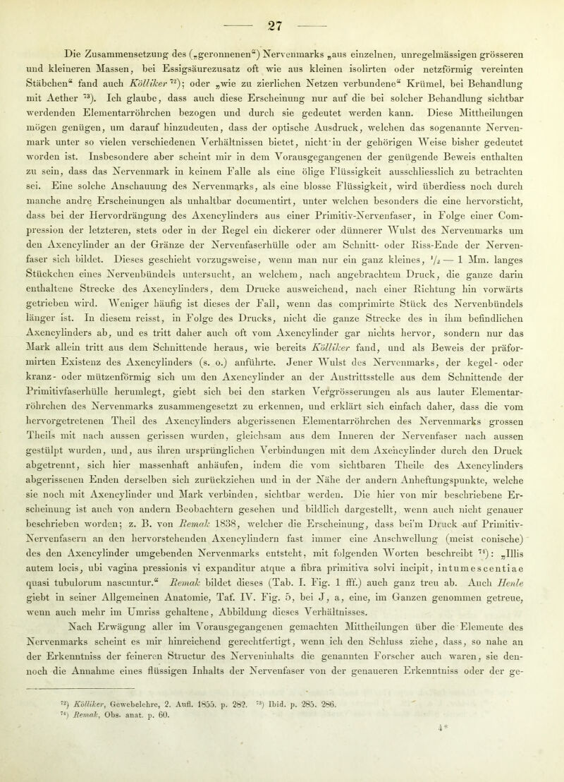 Die Zusammensetzung des („geronnenen“) Nervenmarks „aus einzelnen, unregelmässigen grösseren und kleineren Massen, bei Essigsäurezusatz oft wie aus kleinen isolirten oder netzförmig vereinten Stäbchen“ fand auch Kölliker oder „wie zu zierlichen Netzen verbundene“ Krümel, bei Behandlung mit Aether Ich glaube, dass auch diese Erscheinung nur auf die bei solcher Behandlung sichtbar w'erdenden Elementarröhrchen bezogen und durch sie gedeutet werden kann. Diese Mittheilungen mögen genügen, um darauf hinzudeuten, dass der optische Ausdruck, Trelchen das sogenannte Nerven- mark unter so vielen verschiedenen Verhältnissen bietet, nicht'ln der gehörigen Weise bisher gedeutet worden ist. Insbesondere aber scheint mir in dem Vorausgegangenen der genügende Beweis enthalten zu sein, dass das Nervenmark in keinem Falle als eine ölige Flüssigkeit ausschliesslich zu betrachten sei. Eine solche Anschauung des Nervenmarks, als eine blosse Flüssigkeit, wird überdiess noch durch manche andre Erscheinungen als unhaltbar documentlrt, unter welchen besonders die eine hervorsticht, dass bei der Hervordrängung des Axencjllnders aus einer Primltlv-Nervenfaser, ln Folge einer Com- presslon der letzteren, stets oder ln der Kegel ein dickerer oder dünnerer Wulst des Nervenmarks um den Axencjlinder an der Gränze der Nervenfaserhülle oder am Schnitt- oder Eiss-Ende der Nerven- faser sich bildet. Dieses geschieht vorzugsweise, wenn man nur ein ganz kleines, '/^— 1 Mm. langes Stückchen eines Nervenbündels untersucht, au ■welchem, nach angebrachtem Druck, die ganze darin enthaltene Strecke des Axeucjlinders, dem Dimcke ausweichend, nach einer Richtung hin vorw'ärts getrieben wird. Weniger häufig ist dieses der Fall, wenn das comprimlrte Stück des Nervenbündels länger ist. In diesem relsst, in Folge des Drucks, nicht die ganze Strecke des in ihm befindlichen Axencjllnders ab, und es tritt daher auch oft vom Axencjlinder gar nichts hervor, sondern nur das Mark allein tritt aus dem Schnitteude heraus, wie bereits KöUiker fand, und als Beweis der präfor- mirten Existenz des Axencjllnders (s. o.) aiAührte. Jener Wulst des Nervenmarks, der kegel- oder kranz- oder mützeuförmlg sich um den Axencjlinder an der Austi’lttsstelle aiis dem Schnittende der Primitivfaserhülle herumlegt, giebt sich bei den starken Vergrösserungen als aus lauter Elementar- röhrchen des Nervenmarks zusammengesetzt zu erkennen, und erklärt sich einfach daher, dass die vom hervorgetretenen Thell des Axencjllnders abgerissenen Elementarröhrchen des Nervenmarks grossen Theils mit nach aussen gerissen Avurden, gleichsam aus dem Inneren der Nervenfaser nach aussen gestülpt Avurden, und, aus ihren ursprünglichen Verbindungen mit dem Axencjlinder durch den Druck abgetreunt, sich hier massenhaft anhäufen, indem die A’om sichtbaren Pdielle des Axencjllnders abgerissenen Enden derselben sich zurückziehen und in der Nähe der andern Anheftuugspunkte, Avelche sie noch mit Axencjlinder und Mark verbinden, sichtbar werden. Die hier A’on mir beschriebene Er- scheinung ist auch von andern Beobachtern gesehen und bildlich dargestellt, Avenn auch nicht genauer beschrieben Avorden; z. B. Amn Bemak 1838, Avelcher die Erscheinung, dass bel’m Druck mif PrlmltlA'- Nervenfasern an den hervorstehenden Axencjlindern fast immer eine AnschAvellung (meist conische) des den Axencjlinder umgebenden Nervenmarks entsteht, mit folgenden Worten beschreibt : „Ulis autem locls, ubi A’agina presslonls vl expanditur atque a fibra primitiA’a sohfi inciplt, intumescentiae quasi tubulorum nascuntur.“ Reinak bildet dieses (Tab. I. Fig. 1 fff.) auch ganz treu ab. Auch Herde giebt in seiner Allgemeinen Anatomie, Taf. IV. Fig. 5, bei J, a, eiiie, im Ganzen genommen getreue, Avenn auch mehr im Umriss gehaltene, Abbildung dieses Verhältnisses. Nach Erwägung aller im Vorausgegangenen gemachten Mitthellungen über die Elemente des Nei’A’enmai'ks scheint es mir hinreichend gerechtfertigt, Avenn ich den Schluss ziehe, dass, so nahe an der Erkenntniss der feineren Structur des Nei’A'eninhalts die genannten Forscher auch Avaren, sie den- noch die Annahme eines flüssigen Inhalts der Nervenfaser Amn der genaueren Erkenntniss oder der ge- K'ölUker, Gewebelehre, 2. Aufl. 1855. p. 282. ’^) Ibid. p. 285. 286. *) Bemak, Obs. anat. p. 60.