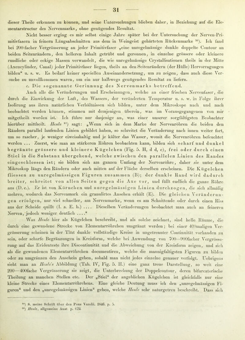 dieser Theile erkennen zu können, und seine [Jntersucliungen blieben daher, in Beziehung auf die Ele- mentarstructur des Nervenmai'ks, ohne genügendes Resultat. Nicht besser erging es mir seihst einige Jahre später hei der Untersuchung der Nerven-Pri- mitivfasern in feinem Längsabschnitten aus dem in Weingeist gehärteten Rückenmarke Ich fand bei 200-facher Vergrösserung an jeder Primitivfaser „eine unregelmässige dunkle doppelte Contour an beiden Seitenrändern, den helleren Inhalt getrübt und geronnen, in einzelne grössere oder kleinere rundliche oder eckige j\Iassen verwandelt, die wie unregelmässige Crystallisationen theils in der Mitte (Axencylinder, Canal) jeder Primitivfaser liegen, theils an den Seltenrändern (der Hülle) Hervorragungen bilden“ u. s. w. Es bedarf keiner speciellcn Auseinandersetzung, um zu zeigen, dass auch diese Ver- suche zu unvollkommen waren, um ein nur halbwegs genügendes Resultat zu liefern. c. Die sogenannte Gerinnung des Nervenmarks betreffend. Auch alle die Vei’änderungeu und Erscheinungen, welche an einer frischen Nervenfaser, die durch die Einwirkung der Luft, des AVassers, der veränderten Temperatur u. s. w. in Folge llu'er Isollrung aus ihren natürlichen Verhältnissen sich bilden, unter dem Mikroskope nach und nach beobachtet werden können, stimmen mit demjenigen überein, was im Vorausgegangenen von mir mitgetheilt worden ist. Ich führe nur dasjenige an, was einer unserer sorgfältigsten Beobachter hierüber mittheilt. Herde ®') sagt: „Wenn sich ln dem Marke der Nervenröhren die beiden den Rändern parallel laufenden Linien gebildet haben, so schreitet die Veränderung nach innen weiter fort, um so rascher, je weniger eiwmsshaltig und je kälter das Wasser, womit die Nervenröhren befeuchtet werden ... Zuei’st, wie man an stärkeren Röhren beobachten kann, bilden sich scharf und dunkel begränzte grössere und kleinere Kügelchen (Flg. 5. H, d d, c), frei oder durch einen Stiel in die Substanz übergehend, welche zwischen den parallelen Linien des Randes elngeschlosseu ist; sie bilden sich am ganzen Umfang der Nervenröhre, daher sie unter dem Mikroskop längs den Rändern oder auch mitten auf der Fläche derselben erscheinen. Die Kügelchen fliessen zu unregelmässigen Figuren zusammen (B); der dunkle Rand wird dadurch breiter, schreitet von allen Seiten gegen die Axe vor, und füllt endlich die ganze Röhre aus (D. c.). Er ist von Körnchen und unregelmässigen Linien durchzogen, die sich allmälig mehren, wodurch das Nervenmark ein granullrtes Ansehen erhält (E). Die gleichen Veränderun- gen erfolgen, nur viel schneller, am Nervenmarke, wenn es am Schnittende oder durch einen Riss aus der Scheide quillt (I. a. E. b.) .... Dieselben Veränderungen beobachtet man auch an feineren Nerven,‘jedoch weniger deutlich .. ..“ Was Heide hier als Kügelchen beschreibt, und als solche zeichnet, sind helle Räume, die durch eine gewundene Strecke von Elementarröhrchen umgränzt werden ; bei einer JOfImaligen Ver- grösserung scheinen ln der Th'at dunkle vollständige Kreise in ungetrennter Contlnuität vorhanden zu sein, oder scharfe Begränzungen ln Kreisform, welche hei Anwendung von 700—OOOfacher Vergrösse- rung auf das Evidenteste ihre Discontinuität und die Abweichung von der Kreisform zeigen, und sicli als die gewundenen Elementarröhrcheu documentiren, welche die mannigfaltigsten Figuren zu bilden oder zu umgränzen den Anschein geben, sobald man nicht jedes einzelne genauer verfolgt. Uebrigens sieht man an Heides Abbildung (Tab. IV, Fig. 5. II.) eine ganz treue Darstellung, so weit eine 200—dOOfache Vergrösserung sie zeigt, die Unterbrechung der Doppelcontour, deren bifurcatorische Theilung an manchen Stellen etc. Der „Stiel“ der angeblichen Kügelchen ist gleichfalls nur eine kleine Strecke eines Elementarröhrchens. Eine gleiche Deutung muss ich den „unregelmässigen Fi- guren“ und den „unregelmässigen Linien“ geben, welche Herde sehr naturgetreu beschreibt. Dass sich ®“) S. meine Schrift über den Pons Varolii. 1846. p. 5. Henle, allgemeine Anat, p. 624.
