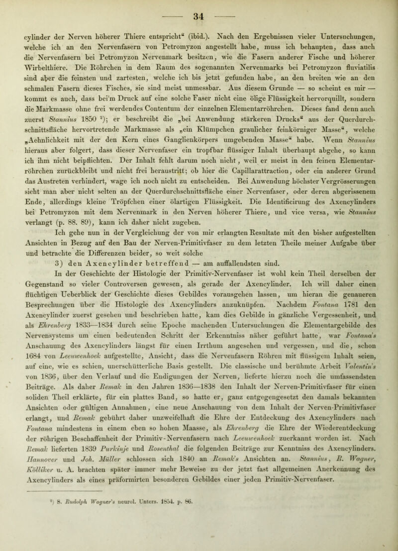 cyllnder der Nei-ven höherer Thiere entspricht“ (ibld.). Xach den Ergebnissen vieler Untersuchungen, welche ich an den Nervenfasern von Petromyzon angestellt habe, muss ich behaupten, dass auch die Nervenfasern bei Petromyzon Nei'venmark besitzen, wie die Fasern anderer Fische und höherer Wirbelthiere. Die Röhrchen in dem Raum des sogenannten Nervenmarks bei Petromyzon fluviatilis sind aber die feinsten und zartesten, welche ich bis jetzt gefunden habe, an den breiten wie an den schmalen Fasern dieses Fisches, sie sind meist unmessbar. Aus diesem Grunde — so scheint es mir — kommt es auch, dass bei'm Druck auf eine solche Faser nicht eine ölige Flüssigkeit hervorquillt, sondern die Markmasse ohne frei werdendes Contentum der einzelnen Elementarröhrchen. Dieses fand denn auch zuerst Sfannms 1850 er beschreibt die „bei Anwendung stärkeren Drucks“ aus der Querdurch- schnittsfläche hei-vortretende Markmasse als „ein Klümpchen graulicher feinkörniger Masse“, welche „Aehnlichkeit mit der den Kern eines Ganglienkörpers umgebenden Masse“ habe. Wenn Stannius hieraus aber folgert, dass dieser Neiwenfaser ein tropfbar flüssiger Inhalt überhaupt abgehe, so kann ich ihm nicht beipflichten. Der Inhalt fehlt darum noch nicht, weil er meist in den feinen Elementar- röhrchen zurückbleibt und nicht frei heraustritt; ob hier die Capillarattraction, oder ein anderer Grund das Austreten verhindert, wage ich noch nicht zu entscheiden. Bei Anwendung höchster ^'el•grösseruugen sieht man aber nicht selten an der Querdurchschnittsfläche einer Nervenfaser, oder deren abgerissenem Ende, allerdings kleine Tröpfchen einer ölartigen Flüssigkeit. Die Identificinmg des Axencylinders bei Petromyzon mit dem Nervenmark in den Nerven höherer Thiere, und vice versa, wie Statuims verlangt (p. 88. 89), kann ich daher nicht zugeben. Ich gehe nun in der Vei'gleichung der von mir erlangten Resultate mit den bisher aufgestellten Ansichten ln Bezug auf den Bau der Nerven-Primltlvfaser zu dem letzten Thelle meiner Aufgabe über und betrachte die Differenzen beider, so weit solche 3) den Axencylinder betreffend — am auffallendsten sind. In der Geschichte der Histologie der Primltlv-Nei’venfaser ist wohl kein Theil derselben der Gegenstand so vieler Controversen gewesen, als gerade der Axencylinder. Ich will daher einen flüchtigen Uebei’blick der Geschichte dieses Gebildes vorausgehen lassen, um hieran die genaueren Besprechungen über die Histologie des Axencylinders anzuknüpfen. Nachdem Fontana 1781 den Axencylinder zuerst gesehen und beschrieben hatte, kam dies Gebilde ln gänzliche Vergessenheit, und als Ehrenherg 1833—1834 durch seine Epoche machenden Untersuchungen die Elementargebilde des Nervensystems um einen bedeutenden Schritt der Erkenntniss näher geführt hatte, war Fontana's Anschauung des Axencylinders längst für einen Irrthum angesehen und vergessen, und die, schon 1684 von Leeuicenhoek aufgestelltc, Ansicht, dass die Nervenfasern Röhren mit flüssigem Inhalt seien, auf eine, wie es schien, unerschütterliche Basis gestellt. Die classlsche und berühmte Ai'beit Valentins von 1836, über den Verlauf und die Endigungen der Nerven, liefei'te hierzu noch die umfassendsten Beiträge. Als daher Remah in den Jahren 1836—1838 den Inhalt der Nerven-Priinitlvfaser für einen soliden Theil erklärte, für ein plattes Band, so hatte er, ganz entgegengesetzt den damals bekannten Ansichten oder gültigen Annahmen, eine neue Anschauung von dem Inhalt der Nerven-Prlmltivfaser erlangt, und Remak gebührt daher unzweifelhaft die Ehre der Entdeckung des Axencylinders nach Fontana mindestens in einem eben so hohen Maasse, als Ehrenherg die Ehre der Wiederentdeckung der röhrigen Beschaffenheit der Primitiv-Nervenfasern nach Leeuicenhoek zuerkannt worden ist. Nach Remak lieferten 1839 Purkinje und Rosenthal die folgenden Beiträge zur Kenntnlss des Axencylinders. Hannover und Joh. Müller schlossen sich 18-U) au Remak’s Ansichten au. Stannins, R. Wagner, Kölliker u. A. brachten später immer mehr Beweise zu der jetzt fast allgemeinen Anerkennung des Axencylinders als eines präformirten besonderen Gebildes einer jeden Primitiv-Nervenfaser. *1 S. lludoljth Wagners iicurol. Unters. p. b6.