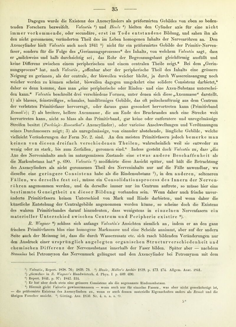 Dagegen wurde die Existenz des Axencylinders als präformirten Gebildes von eben so bedeu- tenden Forschern bezweifelt. Valentin und Herde hielten den Cyllnder axis für eine nicht immer vorkommende, oder secundäre, erst im Tode entstandene Bildung, und sahen ihn als den nicht geronnenen, veränderten Theil des im Leben homogenen Inhalts der Nervenröhren an. Den Axencyllnder hielt Valentin auch noch 1841 nicht für ein präformirtes Gebilde der Prlmltlv-Nerven- faser, sondern für die Folge des „Gerinnungsprozesses“ des Inhalts, von welchem Valentin sagt, dass er „milchweiss und halb durchsichtig sei, das Rohr der Begrenzungshaut gleichförmig ausfüllt und keine Differenz zwischen einem peripherischen und einem centralen Thelle zeigt.“ Bei dem „Gerln- nungsprocess“ hat, nach Valentin, „offenbar aber der peripherische Theil des Inhalts eine grössere Neigung zu gerinnen, als der centrale, der bisweilen welcher bleibt, ja durch Wassereinsaugung noch weicher werden zu können scheint, bisweilen dagegen umgekehrt eine solidere Conslstenz darbietet,“ daher es denn komme, dass man „eine peripherische oder Rinden- und eine Axen-Substanz unterschei- den kann.“ Valentin beschreibt drei verschiedene Formen, unter denen sich diese „Axenmasse“ darstellt. 1) als blasses, feinstreifiges, schmales, bandförmiges Gebilde, das oft peitschenförmig aus dem Centi’um der verletzten Primitivfaser hervorragt, oder daraus ganz gesondert hervortreten kann (Primitivband ReniaVs); 2) als breitere, hellere Axenmasse, die am Ende des Bruchrandes auch eine Strecke weit hervortreten kann, nicht so blass als das Primitivband, gar keine oder entferntere und unregelmässige Streifen besitzt {Purkinje-Rosenthal's Axencyllnder), oder varlcöse Anschwellungen und Verdünnungen seines Durchmessers zeigt; 3) als unregelmässige, von einander abstehende, längliche Gebilde, welche vielleicht Veränderungen der Form Nr. 2. sind. An den meisten Primitivfasern jedoch bemerke man keinen von diesen dreifach verschiedenen Thellen,. wahrscheinlich well sie entweder zu wenig oder zu stark, bis zum Zerfallen, geronnen sind.“ Indess gesteht doch Valentin zu, dass „die Axe des Nerveninhalts auch im naturgemässen Zustande eine etwas andere Beschaffenheit als die Marksubstanz hat“ p. 690. Valentin modificlrte diese Ansicht später, und hält die Betrachtung des Axencylinders als nicht geronnenen Theil des Nerveninhalts nur auf die Fälle anwendbar, wo dieselbe eine geringere Conslstenz habe als die Rindensubstanz ''), in den anderen, selteneren Fällen, wo derselbe fest sei, müsse ein Consolidationsprocess des Innern der Nerven- röhren angenommen werden, und da derselbe immer nur im Centrum auftrete, so müsse hier eine bestimmte Geneigtheit zu dieser Bildung vorhanden sein. Wenn daher auch frische unver- änderte Primitivfasern keinen Unterschied von Mark und Rinde darbieten, und wenn daher die künstliche Entstehung der Centralgebilde angenommen werden könne, so scheine doch die Existenz des wahren Primitivbandes darauf hinzudeuten, dass wenigstens in einzelnen Nervenfasern ein materieller Unterschied zwischen Centrum und Peripherie existlre ®). R, Wagner ®) schloss sich anfangs Valentiris Ansichten ziemlich an, indem er an den ganz frischen Primitivfasern blos eine homogene Markmasse und eine Scheide annimmt, aber auf der andern Seite auch der Meinung ist, dass die durch Wasserzusatz etc. sich rasch bildenden Veränderungen nur den Ausdruck einer ursprünglich angelegten organischen Structurverschiedenhelt und chemischen Differenz der Nervensubstanz Innerhalb der Faser bilden. Später aber — nachdem Stannins bei Petromyzon das Nervenmark geläugnet und den Axencyllnder bei Petromyzon mit dem Valentin, Eepert. 1838. 76; 1839. 79. Henle, Müller'8 Archiv 1839. p. 173. 174. Allgem. Aiiat. 1841. ®) „Gewebe-‘ in E. Wagner's Handwörterb. d. Pbys. I p. 689. 690. s) Eepert. 1841. p. 97; 1842. 114. 0 Er bat' aber doeb stets eine grössere Consistenz als die sogenannte Eindensubstanz. ®) Hiermit giebt Valentin gewissermaassen — wenn aueb nur für einzelne Fasern , was aber niebt gerechtfertigt ist, — die präforrairte Existenz des Axencylinders za, wenn er aneb dessen materielle Eigenschaften anders als Beinah und die übrigen Forscher ansieht. Gotting. Anz, 1850. Nr. 4. u. a. a. 0. 5*