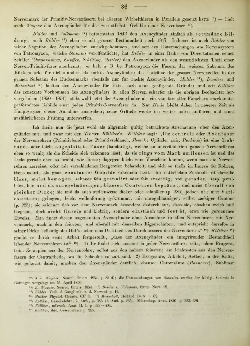 Nen’enmark der Primitiv-Xervenfasern bei höheren AVirbelthleren in Parallele gesetzt hatte ') — hielt auch Wagyier den Axencylinder für das wesentlichste Gebilde einer Nervenfaser ”). Bidder und Volkmann '^) betrachteten 1842 den Axencylinder einfach als secuudäre Bil- dung; auch Bidder **) eben so mit grosser Bestimmtheit noch 1847. Indessen ist auch Bidder von seiner Negation des Axencylinders zurückgekommen, und seit den Untersuchungen am Nervensystem von Petromyzon, welche Stayviius veröffentlichte, hat Bidder in einer Reihe von Dissertationen seiner Schüler (Owsjannikow, Kupffer, Schilling, Metzler) den Axencylinder als den wesentlichsten Thell einer Nerven-Prlmitlvfaser anerkannt; er hält z. B. bei Petromyzon die Fasern der weissen Substanz des Rückenmarks für nichts anders als nackte Axencylinder; die Fortsätze der grossen Nervenzellen ln der gi’auen Substanz des Rückenmarks ebenfalls nur für nackte Axencylinder. Mulder '^), Bonders und Moleschott '^) hielten den Axencylinder für Fett, doch ohne genügende Gründe; und seit Kölliker das constante Vorkommen des Axencylinders in allen Nerven schärfer als die übrigen Beobachter her- vorgehoben (1850—1854), steht wohl jetzt der Axencylinder als ein von fast allen Forschern anei'kanntes präformli'tes Gebilde einer jeden Prlmitlv-Nervenfaser da. Nur Henle bleibt daher in neuerer Zelt als Hauptgegner dieser ^ xAnuahme anzusehen; seine Gründe werde ich weiter unten anführen und einer ausführlicheren Prüfung unterwerfen. Ich thelle nun die jetzt wohl als allgemein gültig betrachtete Anschauung über den Axeu- cylinder mit, und zwar mit den Worten Kölliker’s. Kölliker sagt: „Die centrale oder Axeiifaser der Neiwenröhren (Primitivband oder Primitivschlauch, Remak-, Cylinder axls, Purkinje) ist eine dreh- runde oder leicht abgeplattete Faser (bandartig), welche an unveränderten ganzen Nervenröhren eben so wenig als die Scheide sich erkennen lässt, da sie rings vom Mark umflossen ist und das Licht gerade eben so bricht, wie dieses; dagegen leicht zum Vorschein kommt, wenn man die Nerven- röhren zerrelsst, oder mit verschiedenen Reagentlen behandelt, und sich so theils im Innern der Röhren, theils isolirt, als ganz constantes Gebilde erkennen lässt. Im natürlichen Zustande ist dieselbe blass, meist homogen, seltener fein granulirt oder fein streifig, von geraden, resp. paral- lelen, hie und da unregelmässigen, blassen Contouren begränzt, und meist überall von gleicher Dicke; hie und da auch stellenweise dicker oder schmäler (p. 285), jedoch nie mit Vari- cosltäten; gebogen, leicht wellenförmig gekrümmt, mit unregelmässiger, selbst zackiger Contour (p. 285); sie zeichnet sich vor dem Nervenmark besonders dadurch aus, dass sie, obschon welch und biegsam, doch nicht flüssig und klebrig, sondern elastisch und fest ist, etwa ■vvde geronnenes Eiweiss. Man findet diesen sogenannten Axencylinder ohne Ausnahme in allen Nervenfasern mit Ner- venmark, auch ln den feinsten, und überall mit denselben Eigenschaften, und entspricht derselbe in seiner Dicke beiläufig der Hälfte oder dem Drittthell des Durchmessers der Nervenfasern.“ '*) Kölliker ”) glaubt es durch seine Arbeit festgestellt, „dass der Axencylinder ein integrlrender Bestandthell lebender Nerveuröhren ist“ ’®). 1) Er findet sich constant in jeder Nerveuröhre, tritt, ohne Reagens, beim Zerzupfen aus der Nervenröhre; selbst aus den nahezu feinsten; am leichtesten aus den Nerven- fasern der Centraltheile, wo die Scheiden so zart sind. 2) Essigsäure, xVlkohol, Aether, ln der Kälte, wie gekocht damit, machen den Axencylinder deutlich; ebenso: Chromsäure {Hannover), Sublimat ‘*) S. It. Wagner, Neurol. Unters. 1854. p. 85 ff.; die Untersuchungen von Stannins- wurden der königl. SocietUt in (iöttingen vorgelegt am 25. April 1850. *‘) Ä. ITa^ner, Neurol. Unters. 1854. Bidder u. Volkmann, Syinp. Nerv. 18. Bidder, Verh. d. Ganglienk. z. d. Nervenf. p. 19. “) Mulder, Physiol. Chemie. 637 ff. **) Moleschotf, HollUnd. Beitr. p. 62. **) Kölliker, Grewebelehre, 2. Auf!., p. 283. (1. Auff. p. 265). Mikroskop. Anat. 1850, p. 393. 391. '^) Kölliker, mikrosk. Anat. II. 1. p. 393 — 404. '■*) Kölliker, ibid. (iewebelchrc p. 285.