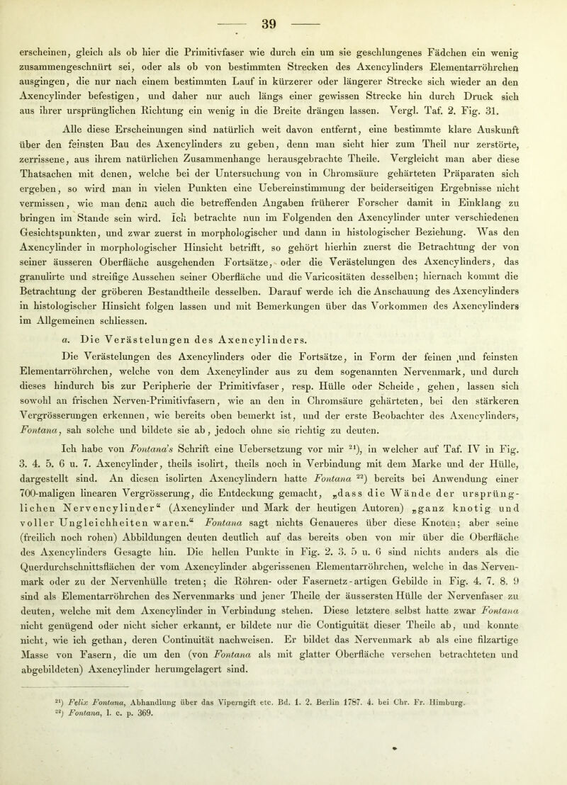 erscheinen, gleich als ob hier die Primitivfaser wie durch ein um sie geschlungenes Fädchen ein wenig zusammengeschnürt sei, oder als ob von bestimmten Strecken des Axencylinders Elementarröhrchen ausgingen, die nur nach einem bestimmten Lauf in kürzerer oder längerer Strecke sich wieder an den Axencylinder befestigen, und daher nur auch längs einer gewissen Strecke hin durch Druck sich aus ihrer ursprünglichen Richtung ein wenig in die Breite drängen lassen. Vergl. Taf. 2. Fig. 31. Alle diese Erscheinungen sind natürlich weit davon entfei’nt, eine bestimmte klare Auskunft über den feinsten Bau des Axencylinders zu geben, denn man sieht hier zum Theil nur zerstörte, zerrissene, aus ihrem natürlichen Zusammenhänge herausgebrachte Theile. Vergleicht man aber diese Thatsachen mit denen, welche bei der Untersuchung von ln Chromsäure gehärteten Präparaten sich ergeben, so wird man ln vielen Punkten eine Ueberelnstlmmung der beiderseitigen Ergebnisse nicht vermissen, wie man denn auch die betreffenden Angaben früherer Forscher damit in Einklang zu bringen im Stande sein wird. Ich betrachte nun im Folgenden den Axencylinder unter verschiedenen Gesichtspunkten, und zwar zuerst in morphologischer und dann in histologischer Beziehung. Was den Axencylinder ln morphologischer Hinsicht betrifft, so gehört hierhin zuerst die Betrachtung der von seiner äusseren Oberfläche ausgehenden Fortsätze, oder die Verästelungen des Axencylinders, das granulirte und streifige Aussehen seiner Oberfläche und die Varlcositäten desselben; hiernach kommt die Betrachtung der gröberen Bestandtheile desselben. Darauf werde ich die Anschauung des Axencylinders ln histologischer Hinsicht folgen lassen und mit Bemerkungen über das Vorkommen des Axencylinders im Allgemeinen schliessen. a. Die Verästelungen des Axencylinders. Die Verästelungen des Axencylinders oder die Fortsätze, ln Form der feinen jmd feinsten Elementarröhrchen, welche von dem Axencylinder aus zu dem sogenannten Nervenmark, und durch dieses hindurch bis zur Peripherie der Primitivfaser, resp. Hülle oder Schelde, gehen, lassen sich sowohl an frischen Nerven-Prlmltivfasern, wie an den ln Chromsäure gehärteten, bei den stärkeren Vergrösserungen erkennen, wie bereits oben bemerkt ist, und der erste Beobachter des Axencylinders, Fontana, sah solche und bildete sie ab, jedoch ohne sie richtig zu deuten. Ich habe von Fontana’s Schrift eine Uebersetzung vor mir -*), in welcher auf Taf. IV in Fig. 3. 4. 5. 6 u. 7. Axencylinder, thells Isollrt, thells noch ln Verbindung mit dem Marke und der Hülle, dargestellt sind. An diesen Isolirten Axencylindern hatte Fontana bereits bei Anwendung einer 700-maligen linearen Vergrösserung, die Entdeckung gemacht, „dass die Wände der ursprüng- lichen Nervencyllnder“ (Axencylinder und Mark der heutigen Autoren) „ganz knotig und voller Ungleichheiten waren.“ Fontana sagt nichts Genaueres über diese Knoten; aber seine (freilich noch rohen) Abbildungen deuten deutlich auf das bereits oben von mir über die Oberfläche des Axencylinders Gesagte hin. Die hellen Punkte ln Fig. 2. 3. 5 u. 6 sind nichts anders als die Querdurchschnittsflächen der vom Axencylinder abgerissenen Elementarröhrchen, welche in das Nerveu- mark oder zu der Nervenhülle treten; die Röhren- oder Fasernetz-artigen Gebilde in Fig. 4. 7. 8. 9 sind als Elementarröhrchen des Nervenmarks und jener Theile der äussersten Hülle der Nervenfaser zu deuten, welche mit dem Axencylinder in Verbindung stehen. Diese letztere selbst hatte zwar Fontana nicht genügend oder nicht sicher erkannt, er bildete nur die Contiguität dieser Theile ab, und konnte nicht, wie ich gethan, deren Continuität nachwelsen. Er bildet das Nervenmark ab als eine filzartige Masse von Fasern, die um den (von Fontana als mit glatter Oberfläche versehen betrachteten und abgebildeten) Axencylinder herumgelagert sind. ^‘) Felix Fontana, Abhandlung über das Viperngift etc. Bd. 1. 2. Berlin 1767. 4. bei Chr. Fr. Himburg, -'b Fontana, 1. c. p. 369.