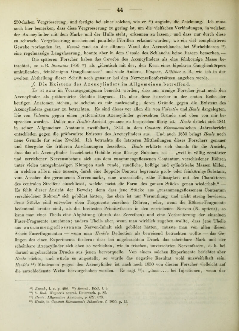 250-fachen Vergrösserimg, und fertigte bei einer solchen, wie er angiebt, die Zeichnung. Ich muss auch hier bemerken, dass diese Vergrösserimg zu gering ist, um die vielfachen Verbindungen, in welchen der Axencylinder mit dem Marke und der Hülle steht, erkennen zu lassen, und dass nur durch diese zu schwache Vergrösserimg anscheinend parallele Fibrillen erkannt wurden, wo ein viel compllclrteres Gewebe vorhanden ist. Remak fand an der dünnen Wand des Axenschlauchs bei Wlrbelthleren eine regelmässige Längsfaserimg, konnte aber in dem Canale des Schlauchs keine Fasern bemerken.— Die späteren Forscher haben das Gewebe des Axencylinders als eine feinkörnige Masse be- trachtet, so z. B. Stannius 1850 als „identisch mit der, den Kern eines bipolaren Ganglienkörpers umhüllenden, feinkörnigen Ganglienmasse“ und viele Andere, Wagner, Kölliler z. B., wie ich ln der zweiten Abtheilung dieser Schrift noch genauer bei den Nervenzellenfortsätzen angeben w’erde. f. Die Existenz des Axencylinders im Allgemeinen betreffend. Es ist zwar im Vorausgegangenen bemerkt worden, dass nur wenige Forscher jetzt noch den Axencylinder als präformlrtes Gebilde läugnen. Da aber diese Forscher in der ersten Reihe der heutigen Anatomen stehen, so scheint es mir nothweudig, deren Gründe gegen die Existenz des Axencylinders genauer zu betrachten. Es sind dieses vor allen die von Valentin \mA Heule dargelcgten. Die von Valentin gegen einen präformirten Axencylinder gebmchten Gründe sind oben von mir be- sprochen worden. Daher nur Ilenle’s Ansicht genauer zu besprechen übrig ist. Heide drückt sich 1841 in seiner Allgemeinen Anatomie zweifelhaft, 1844 ln dem Canstatt- Eisenmann sc\\g\\ Jahresbericht entschieden gegen die präforiuirte Existenz des Axencylinders aus. Und auch 1850 bringt Heule noch neue Gründe für seine Zweifel. Ich betrachte die letzteren Mittheilungen dieses Forschers genauer und übergehe die früheren Anschauungen desselben. Heide erklärte sich damals für die Ansicht, dass das als Axencylinder bezeichnetc Gebilde eine flüssige Substanz sei — „weil ln völlig zerstörter und zerriebener Ncrvcnsubstanz sich aus dem zusammengeflosseneu Contentum verschiedener Röhren unter vielen unregelmässigen Klumpen auch runde, rundliche, kolblge und cylindrlsche Massen bilden, in welchen allen eine äussere, durch eine doppelte Contour begrenzte grob- oder feinkörnige Substanz, vom Ansehen des geronnenen Nervenmarks, eine wasserhelle, zähe Flüssigkeit mit den Charakteren des centralen Streifens clnschliesst, welche meist die Form des ganzen Stücks genau wiederholt.“ — Es fehlt dieser Ansicht der Beweis; denn dass jene Stücke aus „zusammengeflossenein Contentum verschiedener Röhren“ sich gebildet hätten, das eben ist nur Vcrinuthung und nicht streng bewiesen. Jene Stücke sind entweder eben Fragmente einzelner Röhren, oder, wenn die Röhren-Fragmente bedeutend breiter sind, als die breitesten Primitivfasern in den zerriebenen Nerven (N. opticus), so kann man eines Thells eine Abplattung (durch das Zerreiben) und eine Verbreiterung der einzelnen Faser-Fragmente annehmen; andern Thells aber, wenn man wirklich zugeben wollte, dass jene Theile aus zusammengeflossenein Nervcn-Inhalt sich gebildet hätten, müsste man von allen diesen Schein-Faserfragmenten — wenn man Heule’s Dednetion als beweisend betrachten wollte — das Ge- lingen des einen Experiments fordern: dass bei angebrachtem Druck das scheinbare Mark und der scheinbare Axencylinder sich eben so verhielten, wie in frischen, unversehrten Nervenfasern, d. h. bei darauf angebrachtem Drucke aus jenen hcrvorquelle. Von einem solchen Experimente berichtet aber Heule nichts, und würde es angcstellt, so würde das negative Resultat wohl unzweifelhaft sein. Henle's *') ^Misstrauen gegen den Axencylinder ist auch noch 1850 von diesem Forscher vielleicht auf die entschiedenste Welse hervorgehoben worden. Er sagt ^'^): „dass .... bei Iiijectloncn, wenn der liemak, 1. c. p. 468. ■**) Jtemak, 1853, I. c. *®) S. liud. Wagner'a ncurol. Untersuch, p. 69. *') llenle. Allgemeine Anatomie, p. 627. 628. **) Ifenle, in Canstatt-Eisenmann s Jahresber. f. 1850. p. 45. /