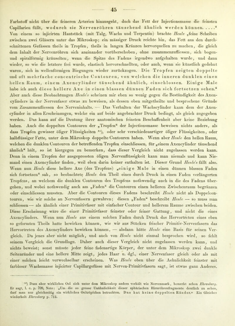 Farbstoff nicht über die feineren Arterien hinausgeht, doch das Fett der Injectionsmasse die feinsten Capillarien füllt, wodurch sie Nervenröhren täuschend ähnlich werden können “ Von einem so injicirten Hautstück (mit Talg, Wachs und Terpentin) brachte Herde „feine Scheiben zwischen zwei Gläsern unter das Mikroskop; ein mässiger Druck reichte hin, das Fett aus den durch- schnittenen Gefässen theils in Tropfen, theils in langen Kränzen hervorquellen zu machen, die gleich dem Inhalt der Nervenröhren sich aneinander vorüberschoben, ohne zusammenzufliessen, sich bogen- und spiralfönnig kräuselten, wenn die Spitze des Fadens irgendwo aufgehalten wurde, und dann wieder, so wie die letztere frei wurde, elastisch hervorschnellten, oder auch, wenn sie künstlich gedehnt waren, sich in wellenförmigen Biegungen wieder zurückzogen. Die Tropfen zeigten doppelte und oft mehrfache concentrische Contouren, von welchen die Inneren dunklen einen hellen Raum, einem Axencylinder täuschend ähnlich, einschlossen. Einige Male habe ich auch diese hellere Axe in einen blassen dünnen Faden sich fortsetzen sehen.“ Aber auch diese Beobachtungen Herdes scheinen mir eben so wenig gegen die Beständigkeit des Axen- cylinders in der Nervenfaser etwas zu beweisen, als dessen oben mitgethellte und besprochene Gründe vom Zusammenfliessen des Nerveninhalts. — Das Verhalten der Wachscylinder kann dem der Axen- cylinder ln allen Erscheinungen, welche ein auf beide angebrachter Druck bedingt, als gleich zugegeben werden. Das kann auf die Deutung ihrer anatomischen feinsten Beschaffenheit aber keine Beziehung haben. Auch die doppelten Contouren der „Tropfen“ der Injectionsmasse beweisen nichts anders, als dass Tropfen gewisser öliger Flüssigkeiten ^'^), oder sehr verschiedenartiger öliger Flüssigkeiten, oder halbflüssiger Fette, unter dem Mikroskop doppelte Contouren haben. Wenn aberife«/e den hellen Raum, welchen die dunklen Contouren der betreffenden Tropfen elnschllessen, für „einem Axencylinder täuschend ähnlich“ hält, so ist hiergegen zu bemerken, dass dieser Vergleich nicht zugelassen werden kann. Denn in einem Tropfen der ausgepressten öligen Nervenflüssigkeit kann man niemals und kann Nie- mand einen Axencylinder finden, weil eben darin keiner enthalten ist. Dieser Grund Henlds also. AVenn nun Herde diese hellere Axe (des Tropfens) „einige Male in einen dünnen blassen Faden sich fortsetzen“ sah, so beobachtete Henle den Theil eines durch Druck in einen Faden verlängerten Tropfens, an welchem die dunklen Contouren des Tropfens nothwendig auch in die des Fadens über- gehen, und wobei nothwendig auch am „Faden“ die Contouren einen helleren Zwischenraum begränzen oder einschliessen mussten. Aber die Contouren dieses Fadens beschreibt Henle nicht als Doppelcon- touren, wie wir solche an Nervenfasern gewahren; diesen „Faden“ beschreibt Henle — so muss man schliessen — als ähnlich einer Primitivfaser mit einfacher Contour und hellerem Raume zwischen beiden. Diese Erscheinung wäre die einer Primitivfaser feinster oder feiner Gattung, und nicht die eines Axencylinders. AVenn nun Henle aus einem solchen Faden durch Druck das Hervortreten eines eben so geformten Theils hatte bewirken können, wie wir aus Stücken frischer Primitiv-Nervenfasern das Hervortreten des Axencylinders bewirken können, — alsdann hätte Henle eine Basis für seinen Aer- gleich. Da jenes aber nicht möglich, und auch von Henle nicht einmal besprochen wird, so fehlt seinem A’ergleich die Grundlage. Daher auch dieser Vergleich nicht zugelassen werden kann, und nichts beweist; sonst müsste jeder feine fadenartige Köi’per, der unter dem Alikroskop zwei dunkle Seitenränder und eine hellere Mitte zeigt, jedes Haar u. dgl., einer Nervenfaser gleich oder als mit einer solchen leicht verwechselbar erscheinen. AAas Henle oben über die Aehnllchkeit feinster mit fai'bloser AVachsmasse injicirter Capillargefässe mit Nerven-Primitivfasern sagt, ist etwas ganz Anderes. Dass aber wirkliches Oel sich unter dem Mikroskop anders Terhält wie Nervenmark, bemerkt schon Ehrenherg. Er sagt, 1. c. p. 708, Note: »Um die so grosse Unähnlichkeit dieser sphärischen Himröhrenfragmente deutlich zu sehen, darf man nur gleichzeitig ein wirkliches Oeltröpfchen betrachten. Das hat keine doppelten Ränder.“ Ein Gleiches wiederholt Ehrenherg p. 71-i.