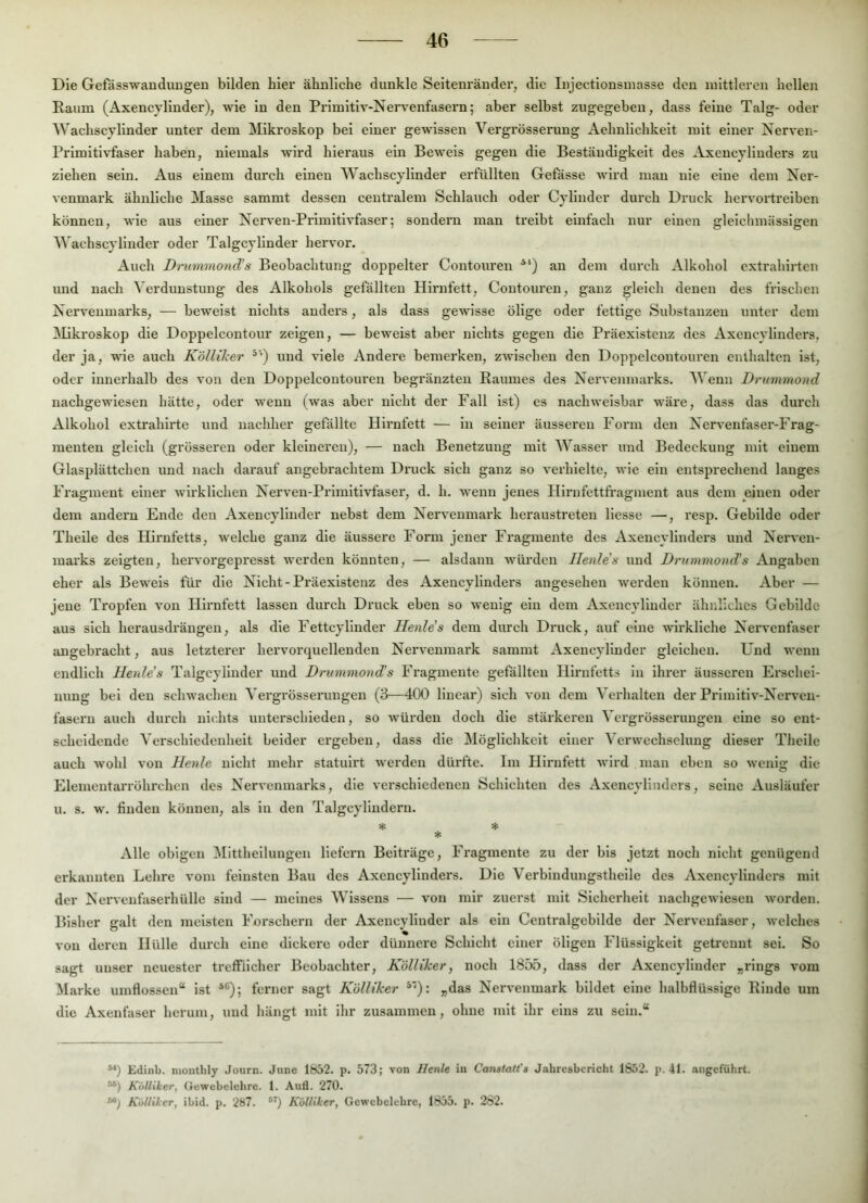 Die Gefässwandungen bilden hier ähnliche dunkle Seltenränder, die Injectionsinasse den mittleren hellen Raum (Axencylinder), wie ln den Pi-imltiv-Ners-enfasern; aber selbst zugegeben, dass feine Talg- oder Wachscylinder unter dem Mikroskop bei einer gewissen Vergrösserung Aehnlichkelt mit einer Nerven- Primltivfaser haben, niemals wird hieraus ein Beweis gegen die Beständigkeit des Axencylinders zu ziehen sein. Aus einem durch einen Wachscyllnder erfüllten Gefässe wird man nie eine dem Ner- venmark ähnliche Masse sammt dessen centralem Schlauch oder Cylinder durch Druck hervortreiben können, wie aus einer Nerven-Prlmltlvfaser; sondern man treibt einfach nur einen glelclimässigen Wachscyllnder oder Talgcylluder hervor. Auch Dmmmond’s Beobachtung doppelter Contouren *') an dem durch Alkohol extrahirten und nach Verdunstung des Alkohols gefällten Hii'nfett, Coutoui’en, ganz gleich denen des frischen Nervenmarks, — beweist nichts anders, als dass gewisse ölige oder fettige Substanzen unter dem ]\likroskop die Doppelcontour zeigen, — beweist aber nichts gegen die Präexistenz des Axencylinders, der ja, wde auch Köllxker ^’) und viele Andere bemerken, zwischen den Doppelcontouren enthalten ist, oder Innerhalb des von den Doppelcontouren begränzten Raumes des Nervenmarks. Wenn Drummond nachgewiesen hätte, oder wenn (was aber nicht der Fall ist) cs nachweisbar wäre, dass das durch Alkohol extrahirte und nachher gefällte Hh’nfett — ln seiner äusseren Form den Nervenfaser-Frag- menten gleich (grösseren oder kleineren), — nach Benetzung mit Wasser und Bedeckung mit einem Glasplättchen und nach darauf angebrachtem Druck sich ganz so verhielte, wie ein entsprechend langes Fragment einer wirklichen Nerven-Primltlvfaser, d. h. wenn jenes Hirnfettfragnient aus dem einen oder dem andern Ende den Axencylinder nebst dem Nervenmark heraustreten Hesse —, resp. Gebilde oder Theile des Hirnfetts, welche ganz die äussere Form jener Fragmente des Axencylinders und Nerven- marks zeigten, hervoi’gepresst werden könnten, — alsdann würden Ilenlds und Drummond’s Angaben eher als Beweis für die Nicht-Präexistenz des Axencylinders angesehen werden können. Aber — jene Tropfen von Hirnfett lassen durch Druck eben so wenig ein dem Axencylinder ähnliches Gebilde aus sich herausdrängen, als die Fettcylinder Henle’s dem durch Druck, auf eine wirkliche Nervenfaser angebracht, aus letzterer hervorquellenden Nervenmark sammt Axencylinder gleichen. Und wenn endlich Herdes Talgcylluder und Drummond’s Fragmente gefällten Hirnfetts in ihrer äusseren Erschei- nung bei den schwachen Vergrösserungen (3—400 linear) sich von dem Verhalten der Prlmltiv-Nerven- fasern auch durch nichts unterschieden, so würden doch die stärkeren Vergrösserungen eine so ent- scheidende Verschiedenheit beider ergeben, dass die Möglichkeit einer Verwechselung dieser Theile auch wohl von Henle nicht mehr statulrt werden dürfte. Im Hirnfett wird man eben so wenig die Elementarröhrchen des Nervenmarks, die verschiedenen Schichten des Axencylinders, seine Ausläufer u. s. w. finden können, als ln den Talgcylludern. 5J: Alle obigen Mittheilungen liefern Beiträge, Fragmente zu der bis jetzt noch nicht genügend erkannten Lehre vom feinsten Bau des Axencylinders. Die Verbinduugsthelle des Axencylinders mit der Nerveufaserhülle sind — meines Wissens — von mir zuerst mit Sicherheit nachgewiesen worden. Bisher galt den meisten Forschern der Axencylinder als ein Centralgebilde der Nervenfaser, welches von deren Hülle durch eine dickere oder dünnere Schicht einer öligen Flüssigkeit geti'ennt sei. So sagt unser neuester trefflicher Beobachter, Köliiker, noch 1855, dass der Axencylinder „rings vom Marke umflossen“ ist *®); fenier sagt Köliiker ^'*): „das Nervenmark bildet eine halbflüssige Rinde um die Axenfaser herum, und hängt mit ihr zusammen, ohne mit ihr eins zu sein.“ Edinb. niontbly Journ. June 1852. p. 573; von Henle in Canstatt's Jahresbericht 1852. p. 41. angeführt. “) Köliiker, Gewebelehre. 1. Aufl. 270. Köliiker, ibid. p. 2ö7. ^‘) Köliiker, Gewcbclebre, 1855. p. 282.