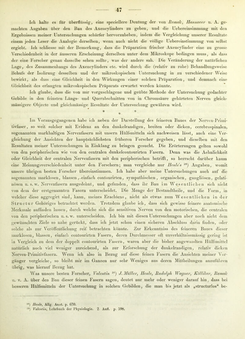 Ich halte es für überflüssig, eine speciellere Deutung’ der von Bemale, Hannover u. A. ge- machten Angaben über den Bau des Axencyllnders zu geben, und die Uebereinsimmung mit den Ergebnissen meiner Untersuchungen schärfer bervorzubeben, indem die Vergleichung unserer Resultate einem jeden Leser die Analogie derselben, wenn auch nicht die völlige Uebereinstimmung von selbst ergiebt. Ich scbliesse mit der Bemerkung, dass die Präparatiou frischer Axencylinder eine zu grosse Verschiedenheit in der äusseren Erscheinung derselben unter dem Mikroskope bedingen muss, als dass der eine Eorseber genau dasselbe sehen sollte, was der andere sab. Die Veränderung der natürlichen Lage, des Zusammenhangs des Axencylinders etc. wird durch die (relativ zu rohe) Bebaudlungsweise Behufs der Isolirung desselben und der mikroskopischen Untersuchung in zu verschiedener Weise bewirkt, als dass eine Gleichheit in den Wirkungen einer solchen Präparation, und demnach eine Gleichheit des erlangten mikroskopischen Präparats erwartet werden könnte. Ich glaube, dass die von mir vorgeschlagene und geübte Methode der Untersuchung gedachter Gebilde ln den feinsten Längs- und Querabschnitten von in Chroiusäure gehärteten Nerven gleich- mässigere Objecte und gleichmässige Resultate der Untersuchung gewähren wird. * Im Vorausgegangenen habe ich neben der Darstellung des feineren Baues der Nerven-Prlml- tivfaser, so weit solcher mit Evidenz an den dunkelrandigen, breiten oder dicken, cerebrospinalen, sogenannten markhaltigen Nervenfasern mit unsern Hülfsmitteln sich nachweisen lässt, auch eine Ver- gleichung der Ansichten der hauptsächlichsten früheren Forscher gegeben, und dieselben mit den Resultaten meiner Untersuchungen in Einklang zu bringen gesucht. Die Erörterungen gelten sowohl von den peripherischen wie von den centralen dunkelcontourirten Fasern. Denn was die Aehnlichkeit oder Gleichheit der centralen Nervenfasern mit den peripherischen betrifft, so herrscht darüber kaum eine ^ilelnungsverschledenheit unter den Forschern; man vergleiche nur Henle's Angaben, womit unsere übrigen besten Forscher übereinstimmen. Ich habe aber meine Untersuchungen auch auf die sogenannten marklosen, blassen,-einfach contourlrten, sympathischen, organischen, gangllösen, gelati- nösen u. s. w. Nervenfasern ausgedehnt, und gefunden, dass ihr Bau im Wesentlichen sich nicht von dem der erstgenannten Fasern unterscheidet. Die Menge der Bestandtheile, und die Fox’m, in welcher diese aggregii’t sind, kann, meines Erachtens, nicht als etwas zum Wesentlichen in der Structur Gehöriges betrachtet werden. Trotzdem glaube ich, dass sich gewisse feinere anatomische Merkmale aufflndeu lassen, durch welche sich die sensitiven Nerven von den motorischen, die centralen von den peripherischen u. s. w. unterscheiden. Ich bin mit diesen Untersuchungen aber noch niclit dem gewünschten Ziele so nahe gerückt, dass ich jetzt schon einen sicheren Abschluss darin finden, oder solche als zur Veröffeutlichung reif betrachten könnte. Zur Erkeimtnlss des feineren Baues dieser marklosen, blassen, einfach contourlrten Fasern, deren Durchmesser oft unverhältnissmässlg gering ist in Vergleich zu dem der doppelt contourlrten Fasern, waren aber die bisher angewandten Hülfsmlttel natürlich noch viel weniger zureichend, als zur Erforschung der dunkelrandigen, relativ dicken Nerven-Prlmltivfasern. Wenn ich also in Bezug auf diese feinen Fasern die Ansichten meiner Vor- gänger vergleiche, so bleibt mir im Ganzen nur sehr Weniges aus deren Mittheilungen anzufüliren übrig, was hierauf Bezug hat. Was unsere besten Forscher, Valentin J. Müller, Heule, Budolj)h Wagner, Kölliher, Bemale u. V. A. über den Bau dieser feinen Fasern sagen, deutet nur mehr oder weniger darauf hin, dass bei besseren Hülfsmitteln der Untersuchung in solchen Gebilden, die man bis jetzt als „structurlos“ be- ä®) Henle, Allg. Anat. p. 670. Valentin, Lehrbucli der Physiologie. 2. Aufl. p. 598.