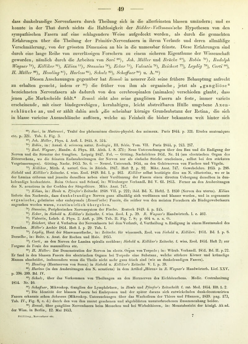 dass dunkelrandige Nervenfasern durch Thellung sich in die allerfeinsten blassen umändern; und es konnte in der That durch nichts die Haltlosigkeit der Bidder-Volhviami&alie, Hypothesen von den sympathischen Fasern auf eine schlagendere Welse aufgedeckt werden, als durch die gemachten Erfahrungen über die Theilung der Primltlv-Nervenfasern in ihrem Verlaufe und deren allmähllge Verschmälerung, von der grössten Dimension au bis in die unmessbar feinste. Diese Erfahrungen sind durch eine lange Reihe von zuverlässigen Forschern zu einem sicheren Eigenthume der Wissenschaft geworden, nämlich durch die Arbeiten von Savi , Joh. Müller und Brüche ®'’), Bobin ’'°), Budolph WagnerKölliher Kilian'^), Stannius~‘^\ BcherValentin'^), Beicher t Leydig Gorti'’^\ II. Müller Hessling Harless^^), Schulz Schaffner u. A. Diesen Anschauungen gegenüber hat Bemah in neuerer Zelt seine frühere Behauptung aufrecht zu ex’halten gesucht, indem er die früher von ihm als organische, jetzt als „gangliöse“ bezeichneten Nervenfasern als dadurch von den cerebrospinalen (animalen) verschieden glaubt, dass jenen „die Markscheide fehlt.“ Bemcdz sieht also seine gangllösen Fasern als feste, immer varicös erscheinende, mit einer bindegewebigen, kernhaltigen, leicht abstreifbaren Hülle umgebene Axen- schläuche an, und er zählt dahin auch „die scheinbar körnige Gi’undsubstanz der Retina, die sich in blasse varicöse Axenschläuche auflösen, welche aix Feinheit die bisher bekannten weit hinter sich Savi, in Matteucci, Trait^ des phdnoraenes diectro-physiol. des animaux. Paris 1844. p. 321. Etudes anatomiques etc. p. 321. Tab. 1. Fig. 3. Joh. Müller, Phys. 4. Aufl. I. 1844. S. 524. Bohin, in: Annal. d. Sciences natur. Zoologie, III. Serie. Tom. VII. Paris 1844. p. 243. 267. Bud. Wagner, Handw. d. Phys. III. Abth. I. S. 371; Neue Untersuchungen über den Bau und die Endigung der Nerven und die Structur der Ganglien. Leipzig 1847. Fol. — Gotting. Nachrichten 1851. Nr. 14 (am electrischen Organ des Zitterrochens, wo die feinsten Endausbreitungen der Nerven nur als einfache Striche erscheinen, selbst bei den stärksten Vergrösserungen). Gotting. Nadir. 1853. Nr. 6. — Neurol. Untersuch. 1854, an den Gehörnerven von Fischen und Vögeln. Kolliker, Mitth. d. naturf. Ges. in Zürich. 1847. Heft 2. p. 92. Mikr. Anat. 747. Gewebelehre. 1855. p. 288. Siebold und Kblliher's Zeitschr. f. wiss. Zool. 1849. Bd. I, p. 162. Kolliher selbst bestätigte dies am N. olfactorius, wo er in der Lamina cribrosa und jenseits derselben neben einer Verdünnung der Fasern einen directen Uebergang derselben in dun- kelrandige beobachtete. Beim Ochsen und Schaaf, in: Würzburger Verhandl, Bd V. 61. 1853. Ferner an den Ausbreitungen des N. acusticus in der Cochlea der Sängethiere. Mikr. Anat. 747. '^) Kilian, in: Henle u. P/ew/er’« Zeitschr. 1848. VII. p. 222; ibid. Bd. X. Ileftl. 2. 1850 (Nerven des uterus). Kilian lieferte den Nachweis, dass dunkelrandige Nerven ganz allmählig sich verdünnen und blasser werden, und in sogenannte organische, gelatinöse oder embryonale {Bemale'&c,\\e) Fasern, die seither von den meisten Forsehern als Bindegewebefasern angesehen worden waren, eontinuirlich übergehen. '*) Stannins, Peripherisches Nervensystem der Fische. Rostock 1849. 4. p. 145. Ecker, in Siebold u. Kblliher's Zeitschr. f. wiss. Zool. I. p. 39. B. Wagner's Handwörterb. 1. c. 462. Valentin, Lehrb. d. Phys. 2. Aufl. p. 598. Tab. II. Fig. 7. 8; p. 604 u. a. a. O. Beichert, über d. Verhalten der Nervenfasern bei dem Verlaufe, d. Vertheilung u. Endigung in einem Hautmuskel des Frosches. Müller's Archiv 1851. Heft 1. p. 29. Tab. I. Leydig, Haut der Süsswasserfische, in: Zeitschr. für wissensch. Zool. von Siebold u. Kolliker. 1851. Bd. 1. p. 8. Derselbe, in: Beitr. z. Anat. der Rochen und Haie. 1853. Corti, an den Nerven der Lamina spiralis cochleae; Siebold u. Kolliker's Zeitschr. f. wiss. Zool. 1851. Heft 2; sur l’organe de Pouie des mammiferes etc. U. Müller-. Zur Demonstration der Nerven im electr. Organ von Torpedo ; in: Würzb. Verhandl. 1851. Bd. II.p.22. Er fand in den blassen Fasern des electrischen Organs bei Torpedo eine Substanz, welche stärkere Körner und krümelige Massen abscheidet, insbesondere wenn die Theile nicht mehr ganz frisch sind (wie an dunkelrandigen Fasern). Hessling (Hautnerven von Sorex) in Siebold u. Kblliker's Zeitschr. V. I. p. 39. Harless (in den Ausbreitungen des N. acusticus) in dem Artikel „Hören« in B. Waqner's Handwörterb. Lief. XXV. p. 398. 399. Bd. IV. ®^) Schuh, über das Vorkommen von Theilungen an den Ilerznerven des Eichhörnchens. Medic. Centralzeitung 1854. Nr. 10. ®^) Schaffner, Mikroskop. Ganglien der Lymphdrüsen, in Henle und Pfeufer's Zeitschrift f. rat. Med. 1854. Hft. 1.2. ®®) Die Identität der blassen Fasern bei Embryonen und der später daraus sich entwickelnden dunkelcontourirten Fasern erkannte schon Schwann (Mikroskop. Untersuchungen über das Wachsthum der Tbiere und Pflanzen, 1839. pag. 173, Tab. IV., Fig. 8, c. d.) durch den von ihm zuerst gesehenen und abgebildeten ununterbrochenen Zusammenhang beider. ®®) Bemal-, über gangliöse Nervenfasern beim Menschen und bei Wirbelthieren, in: Monatsbericht der königl. Ak ad. der Wiss. in Berlin, 12. Mai 1853. Stilling, Nervenfaser etc.