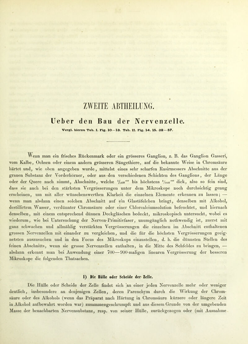 ZWEITE ABTHEILUNG. lieber den Bau der Nervenzelle. Vergl. hierzu Tab. I. Fig. 10 — 13. Tab. II. Fig. 14. 15. 32 — 57. VV enn man ein frisches Rückenmark oder ein grösseres Ganglion, z. B. das Ganglion Gasseri, vom Kalbe, Ochsen oder einem andern grösseren Säugethiere, auf die bekannte Weise in Chromsäure härtet und, wie oben angegeben wurde, mittelst eines sehr scharfen Rasirmessers Abschnitte aus der grauen Substanz der Vorderhörner, oder aus-den verschiedenen Schichten des Ganglions, der Länge oder der Quere nach nimmt, Abschnitte, welche Vsoo' bis höchstens Vigo' dick, also so fein sind, dass sie auch bei den stärksten Vergrösserungen unter dem Mikroskope noch durchsichtig genug erscheinen, um mit aller wünschenswerthen Klai'heit die einzelnen Elemente erkennen zu lassen; — wenn man alsdann einen solchen Abschnitt auf ein Glastäfelchen bringt, denselben mit Alkohol, destillirtem Wasser, verdünnter Chromsäure oder einer Chlorcalciumsolution befeuchtet, und hiernach denselben, mit einem entsprechend dünnen Deckgläschen bedeckt, mikroskopisch untersucht, wobei es wiederum, wie bei Untersuchung der Nerven-Primitivfaser, unumgänglich nothwendig ist, zuerst mit ganz schwachen und allmählig verstärkten Vergrösserungen die einzelnen im Abschnitt enthaltenen grossen Nervenzellen mit einander zu vergleichen, und die für die höchsten Vergrösserungen geeig- netsten auszusuchen und in den Focus des Mikroskops einzustellen, d. h. die dünnsten Stellen des feinen Abschnitts, wenn sie grosse Nervenzellen enthalten, in die Mitte des Sehfeldes zu bringen, — alsdann erkennt man bei Anwendung einer 700—900-maligen linearen Vergrössenmg der besseren Mikroskope die folgenden Thatsachen. 1) Die Mülle oder Scheide der- Zelle. Die Hülle oder Schelde der Zelle findet sich 'an einer jeden Nervenzelle mehr oder weniger deutlich. Insbesondere an denjenigen Zellen, deren Parenchym durch die Wirkung der Chrom- säure oder des Alkohols (wenn das Präparat nach Härtung in Chromsäure kürzere oder längere Zeit in Alkohol aufbewahrt worden war) zusammengeschrumpft und aus diesem Grunde von der umgebenden Masse der benachbarten Nervensubstanz, resp. von seiner Hülle, zurückgezogen oder (mit Ausnahme