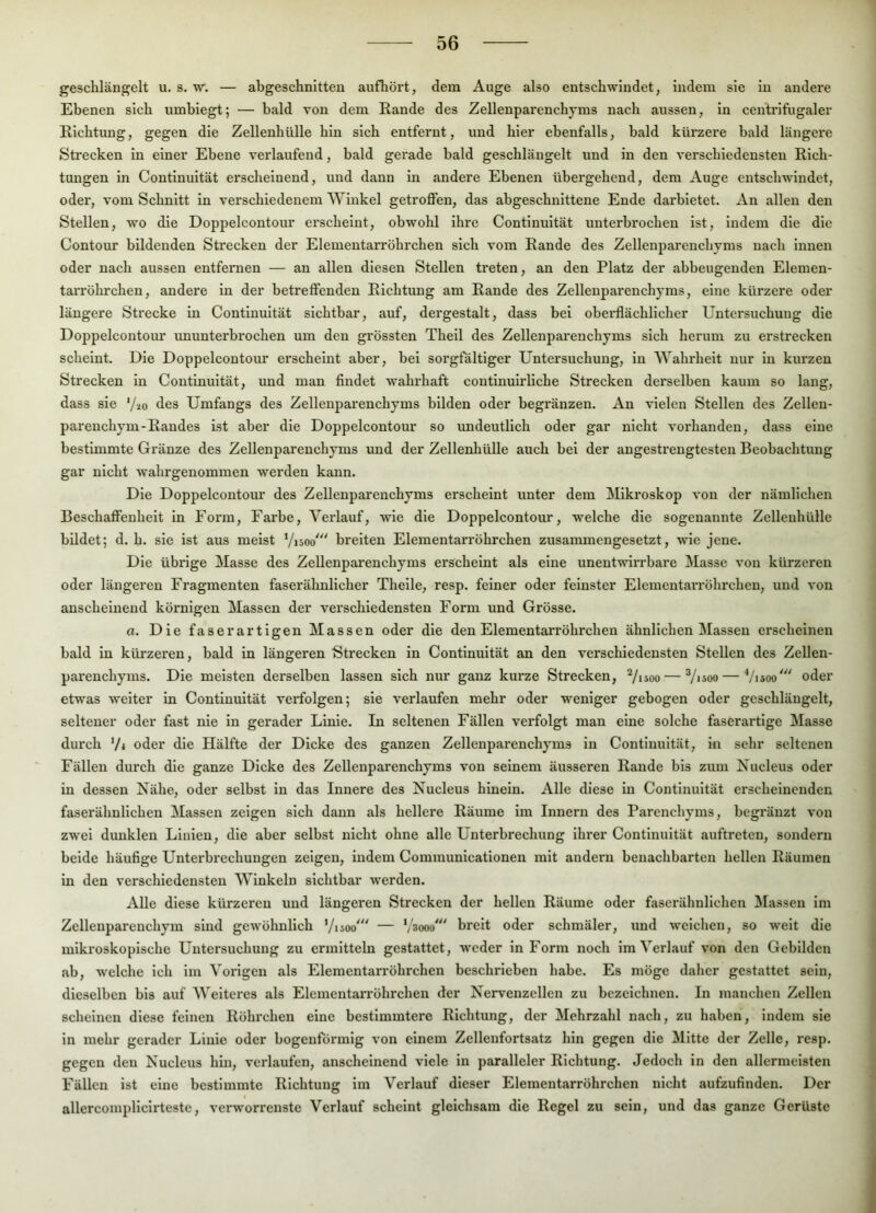 geschlängelt u. s. vr. — abgeschnitteu aufhört, dem Auge also entschwindet, indem sie in andei'e Ebenen sich umbiegt; — bald von dem Rande des Zellenparenchyms nach aussen, in ceutrifugaler Richtung, gegen die Zellenhülle hin sich entfeimt, und hier ebenfalls, bald kürzere bald längere Strecken in einer Ebene veidaufend, bald gerade bald geschlängelt und in den verschiedensten Rich- tungen in Continuität erscheinend, und dann in andere Ebenen übergehend, dem Auge entschwindet, oder, vom Schnitt in verschiedenem Winkel getroffen, das abgeschnittene Ende darbietet. An allen den Stellen, wo die Doppelcontour erscheint, obwohl ihre Continuität unterbrochen ist, indem die die Contour bildenden Strecken der Elementarröhrchen sich vom Rande des Zellenparenchyms nach innen oder nach aussen entfernen — an allen diesen Stellen treten, an den Platz der abbeugenden Elemen- taiTöhrchen, andere ln der betreffenden Richtung am Rande des Zellenparenchyms, eine kürzere oder längere Strecke in Continuität sichtbar, auf, dergestalt, dass bei oberflächlicher Untersuchung die Doppelcontour ununterbrochen um den grössten Theil des Zellenparenchyms sich herum zu erstrecken scheint. Die Doppelcontour erscheint aber, hei sorgfältiger Untersuchung, ln Wahrheit nur in kurzen Strecken ln Continuität, und man findet wahrhaft contlnuirliche Strecken derselben kaum so lang, dass sie '/lo des Umfangs des Zellenparenchyms bilden oder begränzen. An vielen Stellen des Zellen- parenchym-Randes ist aber die Doppelcontour so undeutlich oder gar nicht vorhanden, dass eine bestimmte Gränze des Zellenparenchyms und der Zellenhülle auch hei der angestrengtesten Beobachtung gar nicht wahrgenommen werden kann. Die Doppelcontour des Zellenparenchyms erscheint unter dem Mikroskop von der nämlichen Beschaffenheit ln Form, Farbe, Verlauf, wie die Doppelcontour, welche die sogenannte Zellenhülle bildet; d. h. sie ist aus meist Visoo' breiten Elementarröhrchen zusammengesetzt, wie jene. Die übrige Masse des Zellenparenchyms erscheint als eine unentwirrbare Masse von kürzeren oder längeren Fragmenten faserähnlicher Theile, resp. feiner oder feinster Elementarröhrchen, und von anscheinend körnigen Massen der verschiedensten Form und Grösse. a. Die faserartigen Massen oder die den Elementarröhrchen ähnlichen Massen erscheinen bald in kürzeren, bald in längeren Strecken in Continuität an den verschiedensten Stellen des Zellen- parenchyms. Die meisten derselben lassen sich nur ganz kurze Strecken, 7*soo — Vüoo — Visoo' oder etwas weiter ln Continuität verfolgen; sie verlaufen mehr oder weniger gebogen oder geschlängelt, seltener oder fast nie in gerader Linie. In seltenen Fällen verfolgt man eine solche faserartige Masse durch Vi oder die Hälfte der Dicke des ganzen Zellenparenchyms in Continuität, in sehr seltenen Fällen durch die ganze Dicke des Zellenparenchyms von seinem äusseren Rande bis zum Xucleus oder in dessen Nähe, oder selbst in das Innere des Nucleus hinein. Alle diese ln Continuität erscheinenden faserähnlichen Massen zeigen sich dann als hellere Räume im Innern des Parenchyms, begränzt von zwei dimklen Linien, die aber selbst nicht ohne alle Unterbrechung ihrer Continuität auftreten, sondern beide häufige Unterbrechungen zeigen, indem Communicationen mit andern benachbarten hellen Räumen in den verschiedensten Winkeln sichtbar werden. Alle diese kürzeren und längeren Strecken der hellen Räume oder faserähnlichen Massen im Zellenparenchym sind gewöhnlich Visoo' — ’/'sooo' breit oder schmäler, und weichen, so weit die mlkx'oskopische Untersuchung zu ermitteln gestattet, weder in Form noch im Verlauf von den Gebilden ab, welche ich im Vorigen als Elementarröhrchen beschrieben habe. Es möge daher gestattet sein, dieselben bis auf Weiteres als Elementarröhrchen der Nervenzellen zu bezeichnen. In manchen Zellen scheinen diese feinen Röhrchen eine bestimmtere Richtung, der Mehrzahl nach, zu haben, indem sie in mehr gerader Linie oder bogenförmig von einem Zellenfortsatz hin gegen die Mitte der Zelle, resp. gegen den Nucleus hin, verlaufen, anscheinend viele ln paralleler Richtung. Jedoch in den allermeisten Fällen ist eine bestimmte Richtung im Verlauf dieser Elementarröhrchen nicht aufzufinden. Der allercorapliclrteste, verworrenste Verlauf scheint gleichsam die Regel zu sein, und das ganze Gerüste