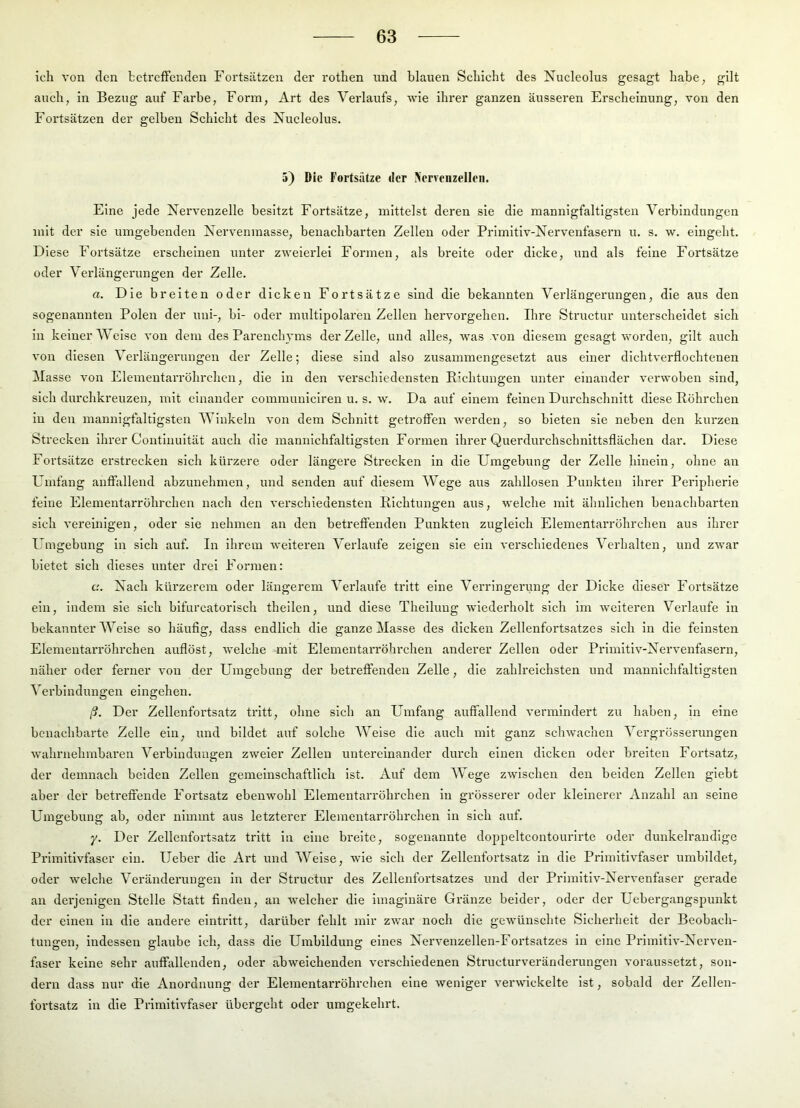 ich von den betreffenden Fortsätzen der rothen nnd blauen Schicht des Nucleolus gesagt habe, gilt auch, in Bezug auf Farbe, Form, Art des Verlaufs, wie ihrer ganzen äusseren Erscheinung, von den Fortsätzen der gelben Schicht des Xucleolus. 5) Die Fortsatze der »rvenzellen. Eine jede Nervenzelle besitzt Fortsätze, mittelst deren sie die mannigfaltigsten Verbindungen mit der sie umgehenden Nervenmasse, benachbarten Zellen oder Primitiv-Nervenfasern u. s. w. eingeht. Diese Fortsätze erscheinen unter zweierlei Formen, als breite oder dicke, und als feine Fortsätze oder Verlängerungen der Zelle. a. Die breiten oder dicken Fortsätze sind die bekannten Verlängerungen, die aus den sogenannten Polen der uni-, bi- oder multipolaren Zellen hervorgehen. Ihre Structur unterscheidet sich in keiner Weise von dem des Parenchyms der Zelle, und alles, was von diesem gesagt worden, gilt auch von diesen Verlängerungen der Zelle; diese sind also zusammengesetzt aus einer dichtverflochtenen Masse von ElemeutaiTöhrchcn, die in den verschiedensten Richtungen unter einander verwoben sind, sich durchkreuzen, mit einander commuuiciren u. s. w. Da auf einem feinen Durchschnitt diese Röhrchen in den mannigfaltigsten Winkeln von dem Schnitt getroffen werden, so bieten sie neben den kurzen Strecken ihrer Contlnuität auch die mannichfaltigsten Formen ihrer Querdurchschnittsflächen dar. Diese Fortsätze erstrecken sich kürzere oder längere Strecken in die Umgebung der Zelle hinein, ohne an ERnfang anffallend abzunehmen, und senden auf diesem Wege aus zahllosen Punkten ihrer Peripherie feine Elementarrohrchen nach den verschiedensten Richtungen aus, welche mit ähnlichen benachbarten sich vereinigen, oder sie nehmen an den betreffenden Punkten zugleich Elementarröhrchen aus ihrer Umgebung In sich auf. In Ihrem weiteren Verlaufe zeigen sie ein verschiedenes Verhalten, und zwar bietet sich dieses unter drei Formen: c.'. Nach kürzerem oder längerem Verlaufe tritt eine Vei’ringenmg der Dicke dieser Fortsätze ein, indem sie sich bifurcatorlsch theilen, und diese Theiluug wiederholt sich im weiteren Verlaufe in bekannter Weise so häufig, dass endlich die ganze Masse des dicken Zellenfortsatzes sich in die feinsten Elementarröhrchen auflöst, welche mit Elementarröhrchen anderer Zellen oder Prlmltiv-Xervenfasern, näher oder ferner von der Umgebung der betreffenden Zelle, die zahlreichsten und mannichfaltigsten Verbindungen eingehen. ß. Der Zellenfortsatz tritt, ohne sich an Umfang auffallend vermindert zu haben, in eine benachbarte Zelle ein, und bildet auf solche Weise die auch mit ganz schwachen Vergrösserungen wahrnehmbaren Verbindungen zweier Zellen untereinander durch einen dicken oder breiten Fortsatz, der demnach beiden Zellen gemeinschaftlich ist. Auf dem Wege zwischen den beiden Zellen giebt aber der betreffende Fortsatz ebenwohl Elementarröhrchen in grösserer oder kleinerer Anzahl an seine Umgebung ab, oder nimmt aus letzterer Eleinentarröhrchen in sich auf. y. Der Zellenfortsatz tritt in eine breite, sogenannte doppeltcontourirte oder dunkelrandige Primitivfaser ein. lieber die Art und Welse, wie sich der Zellenfortsatz in die Primitivfaser umbildet, oder welche Veränderungen in der Structur des Zellenfortsatzes und der Primitiv-Nervenfaser gerade an derjenigen Stelle Statt finden, an welcher die Imaginäre Gränze beider, oder der Uebergangspunkt der einen in die andere eintritt, darüber fehlt mir zwar noch die gewünschte Sicherheit der Beobach- tungen, indessen glaube ich, dass die Umbildung eines Nervenzellen-Fortsatzes In eine Primltiv-Nerven- faser keine sehr auffallenden, oder abweichenden verschiedenen Structurveränderimgen voraussetzt, son- dern dass nur die Anordnung der Elementarröhrchen eine weniger verwickelte ist, sobald der Zellen- foi’tsatz in die Primitivfaser übergeht oder umgekehrt.