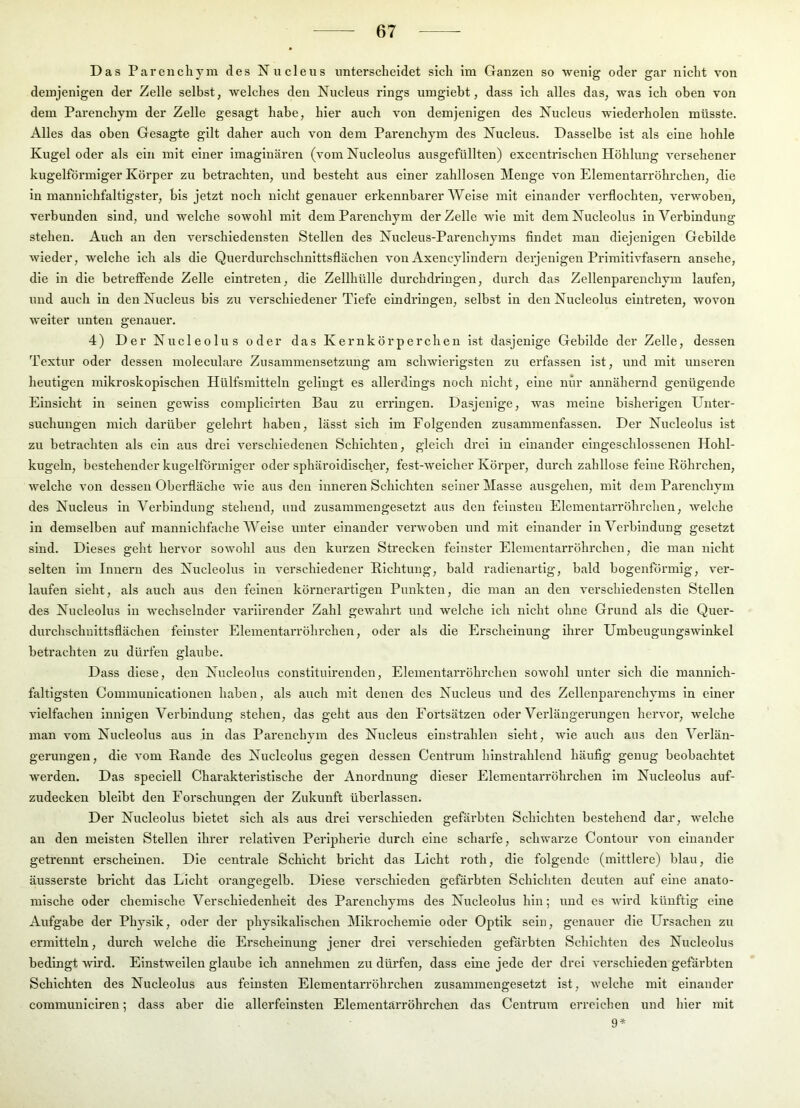 Das Parenchym des Nuclens unterscheidet sich im Ganzen so wenig oder gar nicht von demjenigen der Zelle selbst, welches den Nuclens rings umgieht, dass Ich alles das, was ich oben von dem Parenchym der Zelle gesagt habe, hier auch von demjenigen des Nuclens wiederholen müsste. Alles das oben Gesagte gilt daher auch von dem Parenchym des Nuclens. Dasselbe Ist als eine hohle Kugel oder als ein mit einer imaginären (vom Nucleolus ausgefüllten) excentrischen Höhlung versehener kugelförmiger Körper zu betrachten, und besteht aus einer zahllosen Menge von Elementarröhi'chen, die In mannichfaltigster, bis jetzt noch nicht genauer erkennhai'er Weise mit einander verflochten, verwoben, verbunden sind, und welche sowohl mit dem Parenchym der Zelle wie mit dem Nucleolus In Verbindung stehen. Auch an den verschiedensten Stellen des Nucleus-Parenchyms findet man diejenigen Gebilde wieder, welche ich als die Querdurchschnittsflächen von Axencylindern derjenigen Primitivfasern ansehe, die in die betreffende Zelle eintreten, die Zellhülle durchdringen, durch das Zellenpareuchym laufen, und auch in den Nuclens bis zu verschiedener Tiefe eindringen, selbst in den Nucleolus eintreten, wovon weiter unten genauer. 4) Der Nucleolus oder das Kernkörperchen ist dasjenige Gebilde der Zelle, dessen Textur oder dessen moleculare Zusammensetzung am schwierigsten zu erfassen ist, und mit unseren heutigen mikroskopischen Hülfsmitteln gelingt es allerdings noch nicht, eine nur annähernd genügende Einsicht in seinen gewiss complicirten Bau zu erringen. Dasjenige, was meine bisherigen Unter- suchungen mich darüber gelehrt haben, lässt sich im Folgenden zusammenfassen. Der Nucleolus ist zu betrachten als ein aus drei verschiedenen Schichten, gleich drei in einander eingeschlossenen Hohl- kugelu, bestehender kugelförmiger oder sphäroidlscher, fest-weicher Körper, durch zahllose feine Röhrchen, welche von dessen Obei’fläche wie aus den inneren Schichten seiner Masse ausgehen, mit dem Parenchym des Nuclens in Verbindung stehend, und zusammengesetzt aus den feinsten ElementaiTöhrchen, welche in demselben auf mannichfache Weise unter einander verwoben und mit einander in Verbindung gesetzt sind. Dieses geht hervor sowohl aus den kurzen Strecken feinster Elementarröhrchen, die mau nicht selten im Innern des Nucleolus in verschiedener Richtung, bald radienartig, bald bogenförmig, ver- laufen sieht, als auch aus den feinen körnerartigen Punkten, die man an den verschiedensten Stellen des Nucleolus in wechselnder variirender Zahl gewahrt und welche ich nicht ohne Grund als die Quer- durchschuittsflächen feinster Elementarröhrchen, oder als die Erscheinung ihrer Umbeugungswinkel betrachten zu dürfen glaube. Dass diese, den Nucleolus constitulrenden, Elementarröhrchen sowohl unter sich die mannlch- faltigsten Communicatlonen haben, als auch mit denen des Nucleus und des Zellenparenchyms in einer vielfachen innigen Verbindung stehen, das geht aus den Fortsätzen oder Verlängerungen hervor, welche man vom Nucleolus aus in das Parenchym des Nucleus einstrahlen sieht, wie auch aus den Verlän- gerungen, die A’om Rande des Nucleolus gegen dessen Centrum hinstrahlend häufig genug beobachtet werden. Das speciell Charakteristische der Anordnung dieser Elementarröhrchen im Nucleolus auf- zudecken bleibt den Forschungen der Zukunft überlassen. Der Nucleolus bietet sich als aus drei verschieden gefärbten Schichten bestehend dar, welche an den meisten Stellen ihrer relativen Peripherie durch eine scharfe, schwarze Contour von einander getrennt erscheinen. Die centrale Schicht bricht das Licht roth, die folgende (mittlere) blau, die äusserste bricht das Licht orangegelb. Diese verschieden gefärbten Schichten deuten auf eine anato- mische oder chemische Verschiedenheit des Parenchyms des Nucleolus hin; und es wird künftig eine Aufgabe der Physik, oder der physikalischen Mikrochemie oder Optik sein, genauer die Ursachen zu ermitteln, durch welche die Erscheinung jener drei verschieden gefärbten Schichten des Nucleolus bedingt wird. Einstweilen glaube ich annehmen zu dürfen, dass eine jede der drei verschieden gefärbten Schichten des Nucleolus aus feinsten Elementarröhrchen zusammengesetzt ist, welche mit einander communiciren; dass aber die allerfeinsten Elementärröhrchen das Centrum erreichen und hier mit 9*