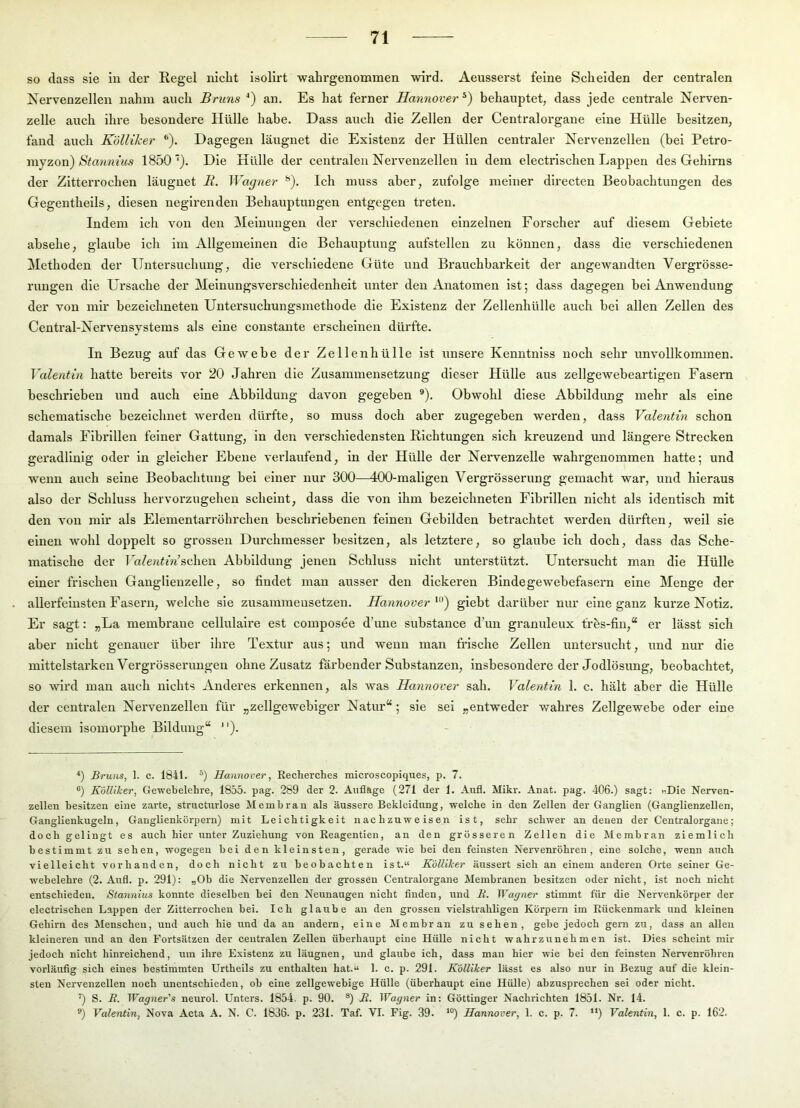 so dass sie in der Eegel nicht isolirt wahrgenommen wird. Aeusserst feine Scheiden der centralen Nervenzellen nahm auch Bruns an. Es hat ferner Hannover behauptet, dass jede centrale Nerven- zelle auch ihre besondere Hülle habe. Dass auch die Zellen der Centralorgane eine Hülle besitzen, fand auch Kölliker ®). Dagegen läugnet die Existenz der Hüllen centraler Nervenzellen (bei Petro- niyzon) Stannins 1850 Die Hülle der centralen Nervenzellen in dem electrischen Lappen des Gehirns der Zitterrochen läugnet B. Wagjier ^). Ich muss aber, zufolge meiner dii’ecten Beobachtungen des Gegentheils, diesen negirenden Behauptungen entgegen treten. Indem ich von den Meinungen der verschiedenen einzelnen Forscher auf diesem Gebiete absehe, glaube ich im Allgemeinen die Behauptung aufstellen zu können, dass die verschiedenen Methoden der Untersuchung, die verschiedene Güte und Brauchbarkeit der angewandten Vergrösse- rungen die Ursache der Meinungsverschiedenheit unter den Anatomen ist; dass dagegen bei Anwendung der von mir bezeichneten Untersuchungsmethode die Existenz der Zellenhülle auch bei allen Zellen des Central-Nervensystems als eine constante erscheinen dürfte. In Bezug auf das Gewebe der Zellenhülle ist unsere Kenntniss noch sehr unvollkommen. Valentin hatte bereits vor 20 Jahren die Zusammensetzi;ng dieser Hülle aus zellgewebeartigen Fasern beschrieben und auch eine Abbildung davon gegeben ®). Obwohl diese Abbildung mehr als eine schematische bezeichnet werden dürfte, so muss doch aber zugegeben werden, dass Valentin schon damals Fibrillen feiner Gattung, ln den verschiedensten Richtungen sich kreuzend und längere Strecken geradlinig oder ln gleicher Ebene verlaufend, in der Hülle der Nervenzelle wahrgenommen hatte; und w’enn auch seine Beobachtung bei einer nur 300—400-maligen Vergrösserung gemacht war, und hieraus also der Schluss hervorzugehen scheint, dass die von ihm bezeichneten Fibrillen nicht als Identisch mit den von mir als Eleinentarröhrchen beschriebenen feinen Gebilden betrachtet werden dürften, weil sie einen wohl doppelt so grossen Durchmesser besitzen, als letztere, so glaube ich doch, dass das Sche- matische der Ta7e«<<Vschen Abbildung jenen Schluss nicht unterstützt. Untersucht man die Hülle einer frischen Ganglienzelle, so findet man aiisser den dickeren Bindegewebefasern eine Menge der allerfeinsten Fasern, welche sie zusaminensetzen. Hannover giebt darüber nur eine ganz kurze Notiz. Er sagt: „La membrane cellulalre est composee d’une substance d’un granuleux tres-fin,“ er lässt sich aber nicht genauer über ihre Textur aus; und wenn man frische Zellen untersucht, und nur die mittelstarken Vergrösserimgen ohne Zusatz färbender Substanzen, insbesondere der Jodlösung, beobachtet, so wird man auch nichts Anderes erkennen, als was Hannover sah. Valentin 1. c. hält aber die Hülle der centralen Nervenzellen für „zellgeweblger Natur“; sie sei „entweder wahres Zellgewebe oder eine diesem isomorphe Bildung“ ). *) Bruns, 1. c. 1841. Hannover, Recherches microscopiques, p. 7. ®) Kölliker, Gewebelelire, 1855. pag. 289 der 2. Aufläge (271 der 1. Aufi. Mikr. Anat. pag. 406.) sagt: «Die Nerven- zellen besitzen eine zarte, structurlose Membran als äussere Bekleidung, welche in den Zellen der Ganglien (Ganglienzellen, Ganglienkugeln, Ganglienkörpern) mit Leichtigkeit nachzuweisen ist, sehr schwer an denen der Centralorgane; doch gelingt es auch hier unter Zuziehung von Reagentien, an den grösseren Zellen die Membran ziemlich bestimmt zu sehen, wogegen bei den kleinsten, gerade wie bei den feinsten Nervenröhren, eine solche, wenn auch vielleicht vorhanden, doch nicht zu beobachten ist.“ Kölliker äussert sich an einem anderen Orte seiner Ge- webelehre (2. Anfl. p. 291): „Ob die Nervenzellen der grossen Centralorgane Membranen besitzen oder nicht, ist noch nicht entschieden. Stannins konnte dieselben bei den Neunaugen nicht finden, und B. Wagner stimmt für die Nervenkörper der electrischen Lappen der Zitterrochen bei. Ich glaube au den grossen vielstrahligen Körpern im Rückenmark und kleinen Gehirn des Menschen, und auch hie und da an andern, eine Membran zu sehen, gebe jedoch gern zu, dass an allen kleineren und an den Fortsätzen der centralen Zellen überhaupt eine Hülle nicht wahrzunehmen ist. Dies scheint mir jedoch nicht hinreichend, um ihre Existenz zu läugnen, und glaube ich, dass man hier wie hei den feinsten Nervenröhren vorläufig sich eines bestimmten Urtheils zu enthalten hat.“ 1. c. p. 291. Kölliker lässt es also nur in Bezug auf die klein- sten Nervenzellen noch unentschieden, ob eine zellgewebige Hülle (überhaupt eine Hülle) ahzusprechen sei oder nicht. ') S. B. Wagner's neurol. Unters. 1854. p. 90. ®) B. Wagner in: Göttinger Nachrichten 1851. Nr. 14. ®) Valentin, Nova Acta A. N. C. 1836. p. 231. Taf. VI. Fig. 39. *“) Hannover, 1. c. p. 7. '*) Valentin, 1. c. p. 162.