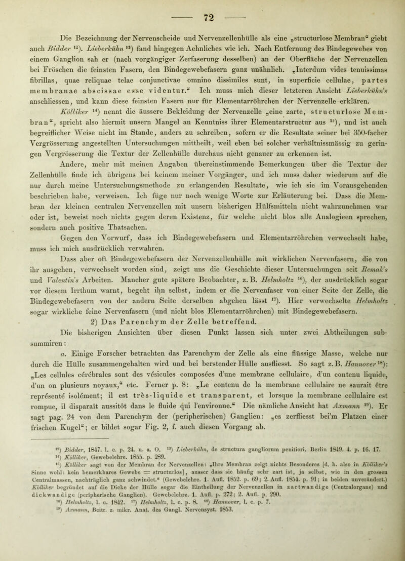 Die Bezeichnung der Nerveuscheide und Nervenzellenhülle als eine „structurlose Membran“ giebt auch Bidder Lieberlciihn '*) fand hingegen Aehnliches wie ich. Nach Entfernung des Bindegewebes von einem Ganglion sah er (nach vorgängiger Zerfaserung desselben) an der Oberfläche der Nervenzellen bei Fröschen die feinsten Fasern, den Bindegewebefasern ganz unähnlich. „luterdum vides tenuisslmas fibrlllas, quae reliquae telae conjunctivae omnlno dissimiles sunt, ln superficie cellulae, partes membranae abscissae esse videntur.“ Ich muss mich dieser letzteren Ansicht Lieberldihn's anschllessen, und kann diese feinsten Fasern nur für Elementarröhrchen der Nervenzelle erklären. Köllilcer '^) nennt die äussere Bekleidung der Nervenzelle „eine zarte, structurlose Mem- bran“, spricht also hiermit unsern Mangel an Kenntniss ihrer Elementarstructur aus **), und ist auch begreiflicher Weise nicht im Staude, anders zu schreiben, sofern er die Resultate seiner bei 350-fachor Vergrösserung angestellten Untersuchungen mittheilt, well eben bei solcher verhältnissmässlg zu gerin- gen Vergrösserung die Textur der Zelleuhülle durchaus nicht genauer zu erkennen ist. Andere, mehr mit meinen Angaben übereinstimmende Bemerkungen über die Textur der Zelleuhülle finde ich übrigens bei keinem meiner Vorgänger, und ich muss daher wiederum auf die nur durch meine Untersuchungsmethode zu erlangenden Resultate, wie ich sie im Vorausgehenden beschrieben habe, vex'weisen. Ich füge nur noch wenige Worte zur Erläuterung bei. Dass die !Mem- bran der kleinen centralen Nervenzellen mit unsern bisherigen Hülfsmlttelu nicht wahrzunehmen war oder ist, beweist noch nichts gegen deren Existenz, für welche nicht blos alle Analogiecn sprechen, sondei'ii auch positive Thatsachen. Gegen den Vorwurf, dass ich Blndegewebefaseru und Elementarröhrchen verwechselt habe, muss ich mich ausdillcklich verwahren. Dass aber oft Bindegewebefasern der Nervenzcllenhülle mit wirklichen Nervenfasern, die von ihr ausgehen, verwechselt worden sind, zeigt uns die Geschichte dieser Untersuchungen seit Bemales und Valentins Arbeiten. Mancher gute spätere Beobachter, z. B. llelmholtz der ausdrücklich sogar vor diesem Irrthum warnt, begeht ihn selbst, indem er die Nervenfaser von einer Seite der Zelle, die Bindegewebefasern von der andern Seite derselben abgehen lässt *'*). Hier verwechselte llelmholtz sogar wirkliche feine Nervenfasern (und nicht blos Elemeutarröhrchen) mit Bindegewebefasern. 2) Das Parenchjm der Zelle betreffend. Die bisherigen Ansichten über diesen Punkt lassen sich unter zwei Abtheiluugen sub- summlren: a. Einige Forscher betrachten das Parenchym der Zelle als eine flüssige Masse, welche nur durch die Hülle zusammengehalten wird und bei berstender Hülle ausfllesst. So sagt z.'R. Hannover „Les celliiles cerebrales sont des vdsicules composees d’une membrane cellulalre, d’un contenu liquide, d’im on plusieiu’s noyaux,“ etc. Ferner p. 8: „Le contenu de la membrane ccllulaire ne sauralt ötre reprdsente Isoldment; 11 est trfes-liquide et transparent, et lorsque la membrane cellulalre cst rompue, 11 disparait aussltöt dans le fluide qui l’envlronne.“ Die nämliche Ansicht hat Axmann ’®). Er sagt pag. 24 von dem Parenchym der (peripherischen) Ganglien: „es zerfliesst hei’m Platzen einer frischen Kugel“; er bildet sogar Fig. 2, f. auch diesen Vorgang ab. **) Bidder, 1847. 1. c. p. 24. u. a. O. JAeberkühn, de structura gangliorum penitiori. Berlin 1819. 4. p. 16. 17. *q K'ölliker, Gewebelehre. 1855. p. 289. **) K'ölliker sagt von der Membran der Nervenzellen: ,Ihre Membran zeigt nichts Besonderes [d. h. also in KöUiker’s Sinne wohl: kein bemerkbares Gewebe = structurlos], ausser dass sie bäufig sehr zart ist, ja seihst, wie in den grossen Centralmassen, nachtrilglich ganz schwindet.“ (Gewebelehre. 1- Aufl. 1852. p. 69; 2. Au6. 1854. p. 91; in beiden unverändert.) K'ölliker begründet auf die Dicke der Hülle sogar die Eintheilung der Nervenzellen in zartwandige (Centralorgane) und dickwandige (peripherische Ganglien). Gewebelehre. 1. Aufl. p. 272; 2. Aufl. p. 290. **) Jfelmholtz, 1. c. 1842. llelmholtz, 1. c. p. 8. **) Hannover, 1. c. p. 7. “’) .Ij-mann, Beitr. z. luikr. Anat. des Gangl. Nervensyst. 1853.
