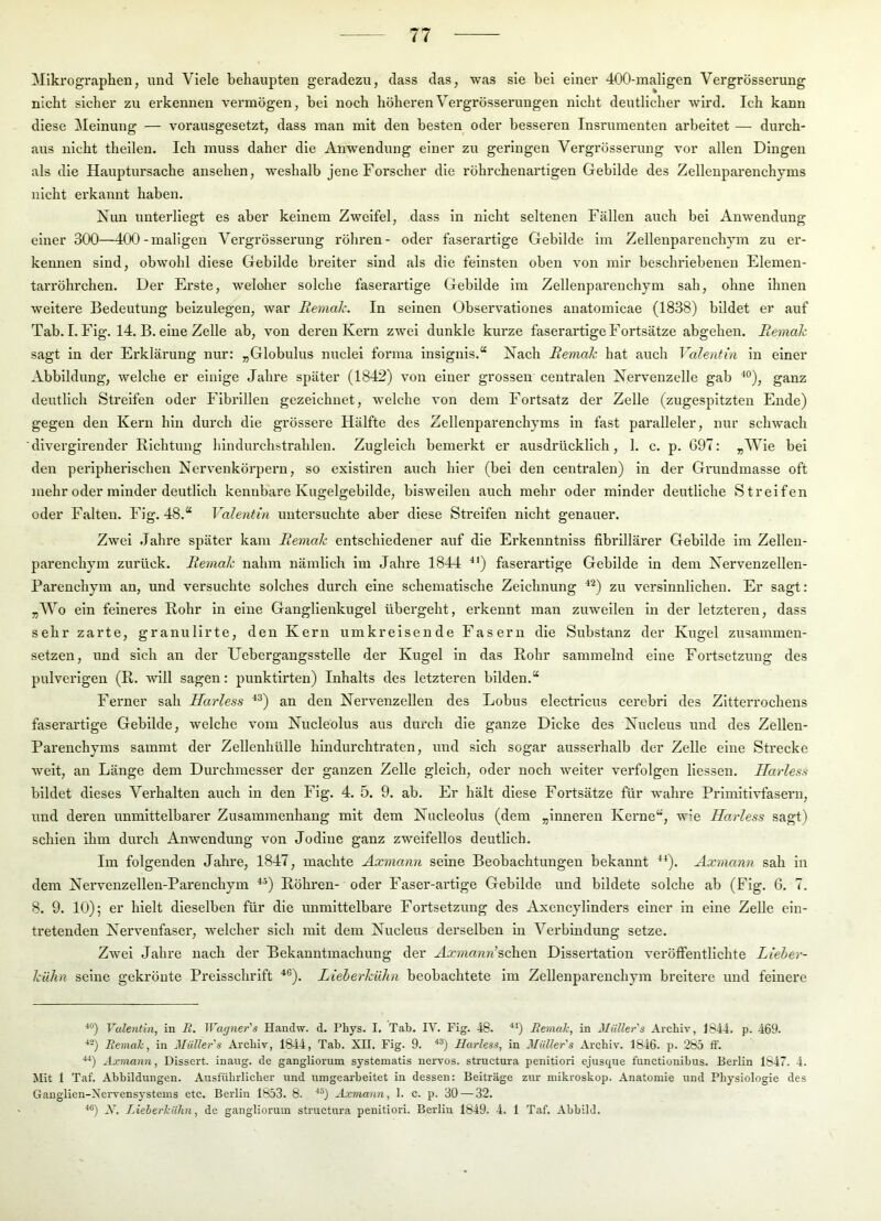 Mlki'ographen, und Viele behaupten geradezu, dass das, was sie bei einer 400-maligen Vergrösserung nicht sicher zu erkennen vermögen, bei noch höherenVergrösserungen nicht deutlicher “wird. Ich kann diese Meinung — vorausgesetzt, dass man mit den besten oder besseren Insrumenten arbeitet — durch- aus nicht theilen. Ich muss daher die Anwendung einer zu geringen Vergrösserung vor allen Dingen als die Hauptursache ansehen, weshalb jene Forscher die röhrchenartigen Gebilde des Zellenparenchyms nicht erkannt haben. Nun unterliegt es aber keinem Zweifel, dass in nicht seltenen Fällen auch bei Anwendung einer 300—400-maligen Vergrösserung röhren- oder faserartige Gebilde im Zellenparenchym zu er- kennen sind, obwohl diese Gebilde breiter sind als die feinsten oben von mir beschriebenen Elemen- tarröhrchen. Der Erste, weloher solche faserartige Gebilde im Zellenparenchym sah, ohne ihnen weitere Bedeutung beizulegen, war Remah. In seinen Observationes anatomicae (1838) bildet er auf Tab. I. Fig. 14. B. eine Zelle ab, von deren Kern zwei dunkle kurze faserartige Fortsätze abgehen. Remak sagt in der Erklärung nur: „Globulus nuclel forma insignls.“ Nach Remak hat auch Valentin in einer Abbildung, welche er einige Jahre später (1842) von einer grossen centralen Nervenzelle gab ^°), ganz deutlich Streifen oder Fibrillen gezeichnet, welche von dem Fortsatz der Zelle (zugespitzten Ende) gegen den Kern hin durch die grössere Hälfte des Zellenparenchyms in fast paralleler, nur schwach diverglrender Richtung hindurchstrahlen. Zugleich bemerkt er ausdrücklich, 1. c. p. 697: „MTe bei den peripherischen Nervenkörpern, so exlstiren auch hier (bei den centralen) in der Grundmasse oft mehr oder minder deutlich kennbare Kugelgebilde, bisweilen auch mehr oder minder deutliche Streifen oder Falten. Fig. 48.“ Valentin untersuchte aber diese Streifen nicht genauer. Zwei Jahre später kam Remak entschiedener auf die Erkenntnlss fibrillärer Gebilde im Zellen- parenchym zurück. Remak nahm nämlich im Jahre 1844 '^') faserartige Gebilde in dem Nervenzellen- Parenchym an, und versuchte solches durch eine schematische Zeichnung ^^) zu versinnlichen. Er sagt: „Wo ein feineres Rohr in eine Ganglienkugel übergeht, erkennt man zuweilen ln der letzteren, dass sehr zarte, granulirte, den Kern umkreisende Fasern die Substanz der Kugel zusammen- setzen, und sich an der Uebergangsstelle der Kugel in das Rohr sammelnd eine Fortsetzung des pulverigen (R. will sagen: punktirten) Inhalts des letzteren bilden.“ Ferner sah Harless ^^) an den Neiwenzellen des Lobus electricus cerebrl des Zitterrochens faserartige Gebilde, welche vom Nucleölus aus durch die ganze Dicke des Nucleus und des Zellen- Parenchyms sammt der Zellenhülle hindurchtraten, und sich sogar ausserhalb der Zelle eine Strecke weit, an Länge dem Durchmesser der ganzen Zelle gleich, oder noch weiter verfolgen Hessen. Harless bildet dieses Verhalten auch in den Fig. 4. 5. 9. ab. Er hält diese Fortsätze für wahre Primitivfasern, und deren unmittelbarer Zusammenhang mit dem Nucleölus (dem „Inneren Kerne“, wie Harless sagt) sehien ihm durch Anwendung von Jodine ganz zweifellos deutlich. Im folgenden Jahre, 1847, machte Axmann seine Beobachtungen bekannt ^^). Axmann sah in dem Nervenzellen-Parenchym ^^) Röhi'en- oder Faser-artige Gebilde und bildete solche ab (Fig. 6. 7. 8. 9. 10); er hielt dieselben für die unmittelbare Fortsetzung des Axencyllnders einer in eine Zelle ein- tretenden Nervenfaser, welcher sich mit dem Nucleus derselben ln Verbindung setze. Zwei Jahre nach der Bekanntmachung der Aj:’??i««n’schen Dissertation veröffentlichte Lieher- kühn seine gekrönte Preisschrift ‘‘®). Lieberkühn beobachtete im Zellenpareuchym breitere und feinere Valentin, in B. Wagner's Handw. d. Pliys. I. Tab. IV. Fig. 48. ■“) Bemale, in Müller s Archiv, 1844. p. 469. ■*-) Bemale, in Müller's Archiv, 1844, Tab. XII. Fig. 9. '*®) Harless, in Müller's Archiv. 1846. p. 285 ff. ■“) Axmann, Dissert. inang. de gangliorum systematis nervös, structura penitiori ejusque lunctionibus. Berlin 1847. 4. Mit 1 Taf. Abbildungen. Ausführlicher und umgearbeitet in dessen: Beiträge zur mikroskop. Anatomie und Physiologie des Ganglien-Xervensystems etc. Berlin 1853. 8. Axmann, 1. c. p. 30 — 32. Ak Lieherkühn, de gangliorum structura penitiori. Berlin 1849. 4. 1 Taf. Abbild.