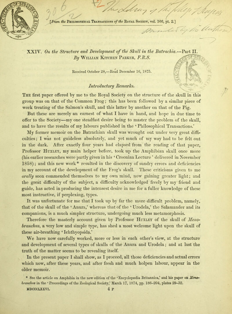 group was on that of the Common Frog; this has been followed by a similar piece of work treating of the Salmon’s skull, and this latter by another on that of the Pig. But these are merely an earnest of what I have in hand, and hope in due time to offer to the Society—my one steadfast desire being to master the problem of the skull, and to have the results of my labours published in the ‘ Philosophical Transactions.’ My former memoir on the Batrachian skull was wrought out under very great diffi- culties ; I was not guideless absolutely, and yet much of my way had to be felt out in the dark. After exactly four years had elapsed from the reading of that paper, Professor Huxley, my main helper before, took up the Amphibian skull once more (his earlier researches wrere partly given in his ‘ Croonian Lecture ’ delivered in November 1858); and this new work* resulted in the discovery of sundry errors and deficiencies in my account of the development of the Frog’s skull. These criticisms given to me orally soon commended themselves to my own mind, now gaining greater light; and the great difficulty of the subject, a difficulty acknowledged freely by my friend and guide, has acted in producing the intensest desire in me for a fuller knowledge of these most instructive, if perplexing, types. It was unfortunate for me that I took up by far the more difficult problem, namely, that of the skull of the ‘Anura,’ whereas that of the ‘ Urodela,’ the Salamander and its companions, is a much simpler structure, undergoing much less metamorphosis. Therefore the masterly account given by Professor Huxley of the skull of Meno- branchus, a very low and simple type, has shed a most welcome light upon the skull of these air-breathing ‘ Ichthyopsida.’ We have now carefully worked, more or less in each other’s view, at the structure and development of several types of skulls of the Anura and Urodela; and at last the truth of the matter seems to be revealing itself. In the present paper I shall show, as I proceed, all those deficiencies and actual errors which now, after these years, and after fresh and much holpen labour, appear in the older memoir. * See the article on Amphibia in the new edition of the ‘Encyclopaedia Britannica,’ and his paper on Meno~ branchus in the ‘ Proceedings of the Zoological Society,’ March 17, 1874, pp. 186-204, plates 29-32. MDCCCLXXVI. 4 P