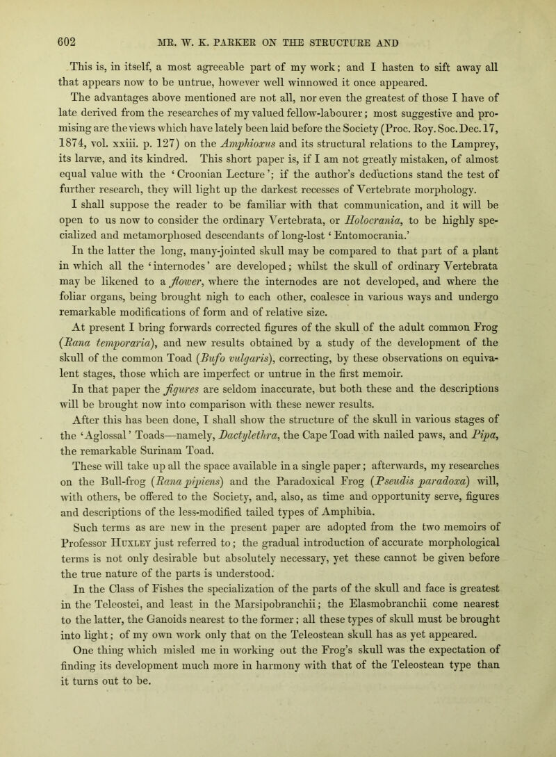 This is, in itself, a most agreeable part of my work; and I hasten to sift away all that appears now to be untrue, however well winnowed it once appeared. The advantages above mentioned are not all, nor even the greatest of those I have of late derived from the researches of my valued fellow-labourer; most suggestive and pro- mising are the views which have lately been laid before the Society (Proc. Roy. Soc.Dec. 17, 1874, vol. xxiii. p. 127) on the Amphioxus and its structural relations to the Lamprey, its larvae, and its kindred. This short paper is, if I am not greatly mistaken, of almost equal value with the £ Croonian Lecture if the author’s deductions stand the test of further research, they will light up the darkest recesses of Vertebrate morphology. I shall suppose the reader to be familiar with that communication, and it will be open to us now to consider the ordinary Yertebrata, or Holocrania, to be highly spe- cialized and metamorphosed descendants of long-lost £ Entomocrania.’ In the latter the long, many-jointed skull may be compared to that part of a plant in which all the ‘internodes’ are developed; whilst the skull of ordinary Vertebrata may he likened to a flower, where the internodes are not developed, and where the foliar organs, being brought nigh to each other, coalesce in various ways and undergo remarkable modifications of form and of relative size. At present I bring forwards corrected figures of the skull of the adult common Frog (.Rana temporaria), and new results obtained by a study of the development of the skull of the common Toad (Bufo vulgaris), correcting, by these observations on equiva- lent stages, those which are imperfect or untrue in the first memoir. In that paper the figures are seldom inaccurate, but both these and the descriptions will be brought now into comparison with these newer results. After this has been done, I shall show the structure of the skull in various stages of the £ Aglossal ’ Toads—namely, Dactyletlira, the Cape Toad with nailed paws, and Pipa, the remarkable Surinam Toad. These will take up all the space available in a single paper; afterwards, my researches on the Bull-frog {Rana pi pirns) and the Paradoxical Frog (Pseudis paradoxa) will, with others, be offered to the Society, and, also, as time and opportunity serve, figures and descriptions of the less-modified tailed types of Amphibia. Such terms as are new in the present paper are adopted from the two memoirs of Professor Huxley just referred to; the gradual introduction of accurate morphological terms is not only desirable but absolutely necessary, yet these cannot be given before the true nature of the parts is understood. In the Class of Fishes the specialization of the parts of the skull and face is greatest in the Teleostei, and least in the Marsipobranchii; the Elasmobranchii come nearest to the latter, the Ganoids nearest to the former; all these types of skull must be brought into light; of my own work only that on the Teleostean skull has as yet appeared. One thing which misled me in working out the Frog’s skull was the expectation of finding its development much more in harmony with that of the Teleostean type than it turns out to he.