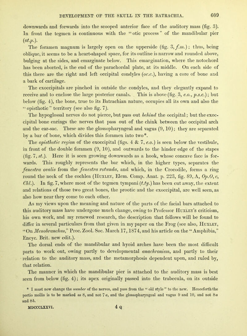 downwards and forwards into the scooped anterior face of the auditory mass (fig. 3). In front the tegmen is continuous with the “ otic process ” of the mandibular pier (ot.p.). The foramen magnum is largely open on the upperside (fig. 3,fm.); thus, being oblique, it seems to be a heart-shaped space, for its outline is narrow and rounded above, bulging at the sides, and emarginate below. This emargination, where the notochord has been aborted, is the end of the parachordal plate, at its middle. On each side of this there are the right and left occipital condyles (oc.c.), having a core of bone and a bark of cartilage. The exoccipitals are pinched in outside the condyles, and they elegantly expand to receive and to enclose the large posterior canals. This is above (fig. 3, e.o., p.s.c.); but below (fig. 4), the bone, true to its Batrachian nature, occupies all its own and also the opisthotic” territory (see also fig. 7). The hypoglossal nerves do not pierce, but pass out behind the occipital; but the exoc- cipital bone enrings the nerves that pass out of the chink between the occipital arch and the ear-sac. These are the glossopharyngeal and vagus (9,10); they are separated by a bar of bone, which divides this foramen into two*. The opisthotic region of the exoccipital (figs. 4 & 7, e.o.) is seen below the vestibule, in front of the double foramen (9, 10), and outwards to the hinder edge of the stapes (fig. 7, st.). Here it is seen growing downwards as a hook, whose concave face is for- wards. This roughly represents the bar which, in the higher types, separates the fenestra ovalis from the fenestra rotunda, and which, in the Crocodile, forms a ring- round the neck of the cochlea (Huxley, Elem. Comp. Anat. p. 223, fig. 89, A, Op.O,c, Chi.). In fig. 7, where most of the tegmen tympani (t.ty.) has been cut away, the extent and relations of those two great bones, the prootic and the exoccipital, are well seen, as also how near they come to each other. As my views upon the meaning and nature of the parts of the facial bars attached to this auditory mass have undergone much change, owing to Professor Huxley’s criticism, his own work, and my renewed research, the description that follows will be found to differ in several particulars from that given in my paper on the Erog (see also, Huxley, “On MenobranchusProc. Zool. Soc. March 17,1874, and his article on the “Amphibia,” Encyc. Brit, new edit.). The dorsal ends of the mandibular and hyoid arches have been the most difficult parts to work out, owing partly to developmental anachronism, and partly to their relation to the auditory mass, and the metamorphosis dependent upon, and ruled by, that relation. The manner in which the mandibular pier is attached to the auditory mass is best seen from below (fig. 4); its apex originally passed into the trabecula, on its outside * I must now change the number of the nerves, and pass from the “ old stylo ” to the new. Henceforth the portio mollis is to be marked as 8, and not 7 a, and the glossopharyngeal and vagus 9 and 10, and not 8 a and 86. 4 Q MDCCCLXXVI.