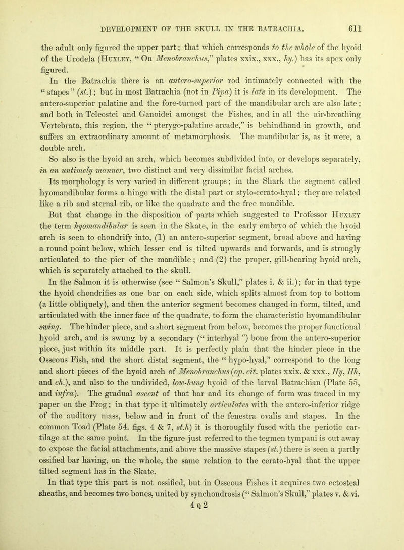 the adult only figured the upper part; that which corresponds to the whole of the hyoid of the Urodela (Huxley, “ On Menobranchus,” plates xxix., xxx., hy.) has its apex only figured. In the Batrachia there is an antero-superior rod intimately connected with the “ stapes ” (st.); but in most Batrachia (not in Pip a) it is late in its development. The antero-superior palatine and the fore-turned part of the mandibular arch are also late; and both in Teleostei and Ganoidei amongst the Fishes, and in all the air-breathing Vertebrata, this region, the “ pterygo-palatine arcade,” is behindhand in growth, and suffers an extraordinary amount of metamorphosis. The mandibular is, as it were, a double arch. So also is the hyoid an arch, which becomes subdivided into, or develops separately, in an untimely manner, two distinct and very dissimilar facial arches. Its morphology is very varied in different groups; in the Shark the segment called hyomandibular forms a hinge with the distal part or stylo-cerato-hyal; they are related like a rib and sternal rib, or like the quadrate and the free mandible. But that change in the disposition of parts which suggested to Professor Huxley the term hyomandibular is seen in the Skate, in the early embryo of which the hyoid arch is seen to chondrify into, (1) an antero-superior segment, broad above and having a round point below, which lesser end is tilted upwards and forwards, and is strongly articulated to the pier of the mandible; and (2) the proper, gill-bearing hyoid arch, which is separately attached to the skull. In the Salmon it is otherwise (see “ Salmon’s Skull,” plates i. & ii.); for in that type the hyoid chondrifies as one bar on each side, which splits almost from top to bottom (a little obliquely), and then the anterior segment becomes changed in form, tilted, and articulated with the inner face of the quadrate, to form the characteristic hyomandibular swing. The hinder piece, and a short segment from below, becomes the proper functional hyoid arch, and is swung by a secondary (“ interhyal ”) bone from the antero-superior piece, just within its middle part. It is perfectly plain that the hinder piece in the Osseous Fish, and the short distal segment, the “ hypo-hyal,” correspond to the long and short pieces of the hyoid arch of Menobranchus [op. cit. plates xxix. & xxx., Hy,Hh, and ch.), and also to the undivided, low-hung hyoid of the larval Batrachian (Plate 55, and infra). The gradual ascent of that bar and its change of form was traced in my paper on the Frog; in that type it ultimately articulates with the antero-inferior ridge of the auditory mass, below and in front of the fenestra ovalis and stapes. In the common Toad (Plate 54. figs. 4 & 7, st.li) it is thoroughly fused with the periotic car- tilage at the same point. In the figure just referred to the tegmen tympani is cut away to expose the facial attachments, and above the massive stapes {st.) there is seen a partly ossified bar having, on the whole, the same relation to the cerato-hyal that the upper tilted segment has in the Skate. In that type this part is not ossified, but in Osseous Fishes it acquires two ectosteal sheaths, and becomes two bones, united by synchondrosis (“ Salmon’s Skull,” plates v. & vi. 4 q 2