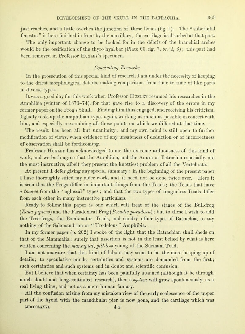 just reaches, and a little overlies the junction of these bones (fig. 1). The “suborbital fenestra ” is here finished in front by the maxillary; the cartilage is absorbed at that part. The only important change to he looked for in the debris of the branchial arches would be the ossification of the thyro-hyal bar (Plate 60. fig. 7, hr. 2, 3) ; this part had been removed in Professor Huxley’s specimen. Concluding Remarks. In the prosecution of this special kind of research I am under the necessity of keeping to the driest morphological details, making comparisons from time to time of like parts in diverse types. It was a good day for this work when Professor Huxley resumed his researches in the Amphibia (winter of 1873-74), for that gave rise to a discovery of the errors in my former paper on the Frog’s Skull. Finding him thus engaged, and receiving his criticism, I gladly took up the amphibian types again, working as much as possible in concert with him, and especially reexamining all those points on which we differed at that time. The result has been all but unanimity; and my own mind is still open to further modification of views, when evidence of any unsafeness of deduction or of incorrectness of observation shall be forthcoming. Professor Huxley has acknowledged to me the extreme arduousness of this kind of work, and we both agree that the Amphibia, and the Anura or Batrachia especially, are the most instructive, albeit they present the knottiest problem of all the Vertebrata. At present I defer giving any special summary: in the beginning of the present paper I have thoroughly sifted my older work, and it need not be done twice over. Here it is seen that the Frogs differ in important things from the Toads; the Toads that have a tongue from the “ aglossal ” types ; and that the two types of tongueless Toads differ from each other in many instructive particulars. Eeady to follow this paper is one which will treat of the stages of the Bull-frog (Rana pipiens) and the Paradoxical Frog (Pseudis paradoxa); but to these I wish to add the Tree-frogs, the Bombinator Toads, and sundry other types of Batrachia, to say nothing of the Salamandrian or “ Urodelous ” Amphibia. In my former paper (p. 202) I spoke of the light that the Batrachian skull sheds on that of the Mammalia; surely that assertion is not in the least belied by what is here written concerning the marsupial, gill-less young of the Surinam Toad. I am not unaware that this kind of labour may seem to be the mere heaping up of details; to speculative minds, certainties and systems are demanded from the first; such certainties and such systems end in doubt and scientific confusion. But I believe that when certainty has been painfully attained (although it be through much doubt and long-continued research), then a system will grow spontaneously, as a real living thing, and not as a mere human fantasy. All the confusion arising from my mistaken view of the early coalescence of the upper part of the hyoid with the mandibular pier is now gone, and the cartilage which was mdccclxxvi. 4 z