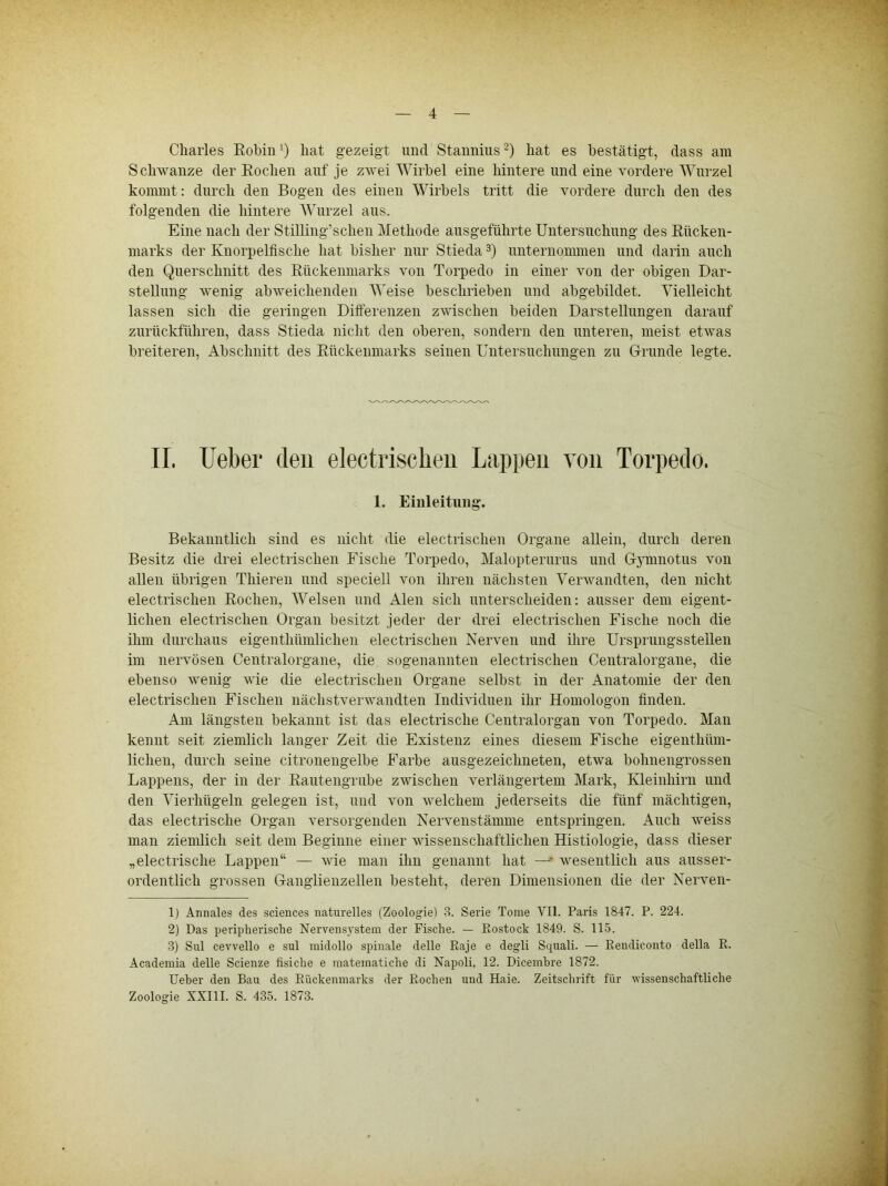 Charles EobinO hat gezeigt und Staiinius^) hat es bestätigt, dass am Schwänze der Eochen auf je zwei Wirbel eine hintere und eine vordere Wurzel kommt: durch den Bogen des einen Wirbels tritt die vordere durch den des folgenden die hintere Wurzel aus. Eine nach der Stilling’schen Methode ausgeführte Untersuchung des Eücken- marks der Knorpelfische hat bisher nur Stieda 3) unternonunen und darin auch den Querschnitt des Eückenmarks von Torpedo in einer von der obigen Dar- stellung wenig abweichenden M'eise beschrieben und abgebildet. Vielleicht lassen sich die geringen Dilferenzen zwischen beiden Darstellungen darauf zurückführen, dass Stieda nicht den oberen, sondern den unteren, meist etwas breiteren, Abschnitt des Eückenmarks seinen Untersuchungen zu G-runde legte. II. lieber den electrischeii Lappen von Torpedo. 1. Einleitung. Bekanntlich sind es nicht die electrischeii Organe allein, durch deren Besitz die drei electrischeii Fische Torpedo, Malopterurus und G5minotus von allen übrigen Thieren und speciell von ihren nächsten Verwandten, den nicht electrischeii Eochen, Welsen und Alen sich unterscheiden: ausser dem eigent- lichen electrischeii Organ besitzt jeder der drei electrischeii Fische noch die ihm durchaus eigeuthümlichen electrischeii Nerven und ihre Ursprungsstellen im nervösen Centralorgane, die sogenannten electrischeii Centralorgane, die ebenso wenig wie die electrischeii Organe selbst in der Anatomie der den electrischeii Fischen nächstverwandten Individuen ihr Honiologon finden. Am längsten bekannt ist das electrische Centralorgan von Torpedo. Man kennt seit ziemlich langer Zeit die Existenz eines diesem Fische eigenthüni- lichen, durch seine citronengelbe Farbe ausgezeichneten, etwa bohnengrossen Lappens, der in der Eaiitengrube zwischen verlängertem Mark, Kleinhirn und den Vierhügeln gelegen ist, und von welchem jederseits die fünf mächtigen, das electrische Organ versorgenden Nervenstämme entspringen. Auch weiss man ziemlich seit dem Beginne einer wissenschaftlichen Histiologie, dass dieser „electrische Lappen“ — vie man ihn genannt hat —wesentlich aus ausser- ordentlich grossen Ganglienzellen besteht, deren Dimensionen die der Nerven- 1) Annales des Sciences naturelles (Zoologie) 3. Serie Tome VH. Paris 1847. P. 224. 2) Das peripherische Nervens3'stem der Fische. — Rostock 1849. S. 115. 3) Sul cevvello e sul inidollo spinale delle Raje e degli Squali. — Rendiconto della R. Academia delle Scienze fisiche e mateinatiche di Napoli, 12. Dicembre 1872. Ueber den Bau des Rückenmarks der Rochen und Haie. Zeitsclirift für wissenschaftliche Zoologie XXIII. S. 435. 1873.