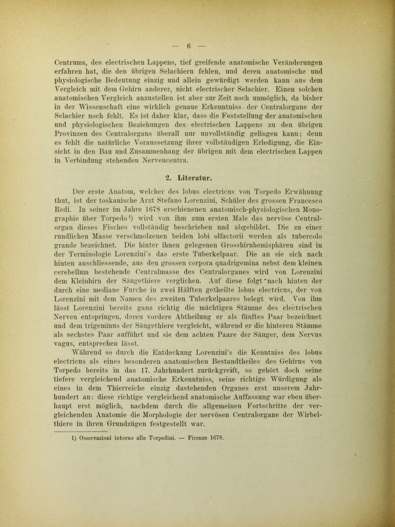 Ceiitrums, des electrisclieii Lappens, tief greifende anatomische Veränderungen erfahren hat, die den übrigen Selachiern fehlen, und deren anatomische und physiologische Bedeutung einzig und allein gewürdigt werden kann ans dem Vergleich mit dem Gehirn anderer, nicht electrischer Selachier. Einen solchen anatomischen Vergleich anznstellen ist aber zur Zeit noch unmöglich, da bisher in der Wissenschaft eine wirklich genaue Erkenntuiss der Centralorgane der Selachier noch fehlt. Es ist daher klar, dass die Feststellung der anatomischen und physiologischen Beziehungen des electrischen Lappens zu den übrigen Provinzen des Centralorgans überall nur unvollständig gelingen kann; denn es fehlt die natürliche Voraussetzung ihrer vollständigen Erledigung, die Ein- sicht in den Bau und Zusammenhang der übrigen mit dem electrischen Lappen in Verbindung stehenden Nervencentra. 2. Literatur. Der erste Anatom, welcher des lobus electricus von Torpedo Erwähnung timt, ist der toskanische Arzt Stefano Lorenzini, Schüler des grossen Francesco Eedi. In seiner im Jahre 1678 erschienenen anatomisch-physiologischen Mono- graphie über Torpedo’) wird von ihm zum ersten JMale das nervöse Central- organ dieses Fisches vollständig beschrieben und abgebildet. Die zu einer rundlichen Masse verschmolzenen beiden iobi olfactorii werden als tubercolo grande bezeichnet. Die hinter ihnen gelegenen Grosshirnhemisphären sind in der Terminologie Lorenzini’s das erste Tuberkelpaar. Die an sie sich nach hinten anschliessende, aus den grossen Corpora quadrigemina nebst dem kleinen cerebellum bestehende Centrahnasse des Centralorganes wird von Lorenzini dem Kleinhirn der Säugethiere verglichen. Auf diese folgt‘nach hinten der durch eine mediane Furche in zwei Hälften getheilte lobus electricus, der von Lorenzini mit dem Namen des zweiten Tuberkelpaares belegt wird. Von ihm lässt Lorenzini bereits ganz richtig die mächtigen Stämme des electrischen Nerven entspringen, deren vordere Abtheilung er als fünftes Paar bezeichnet und dem trigeminus der Säugethiere vergleicht, während er die hinteren Stämme als sechstes Paar aufführt und sie dem achten Paare der Säuger, dem Nervus vagus, entsprechen lässt. Während so durch die Entdeckung Lorenzini’s die Kenntniss des lobus electricus als eines besonderen anatomischen Bestandtheiles des Gehirns von Torpedo bereits in das 17. Jahrhundert zurückgreift, so gehört doch seine tiefere vergleichend anatomische Erkenntniss, seine richtige Würdigung als eines in dem Thierreiche einzig dastehenden Organes erst unserem Jahr- hundert an: diese richtige vergleichend anatomische Auffassung war eben über- haupt erst möglich, nachdem durch die allgemeinen Fortschritte der ver- gleichenden Anatomie die Morphologie der nervösen Centralorgane der Wirbel- thiere in ihren Grundzügen festgestellt war. 1) Osservazioni intorno alle Torpedini. — Firenze 1678.