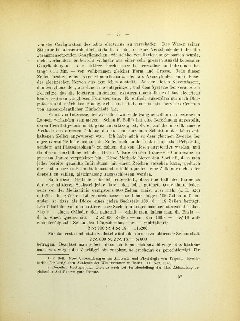 von der Configuratioii des lobns electricus zu versclialfen. Das Wesen seiner Structur ist ansserordentlicli einfach: in ihm ist eine Verschiedenlieit der ihn zusammensetzendeii Ganglienzellen, wie solche von Harless angenommen wurde, nicht vorhanden: er besteht vielmehr aus einer sehr grossen Anzahl kolossaler Ganglienkngeln — der mittlere Durchmesser bei erwachsenen Individuen be- trägt 0,11 Mm. — von vollkommen gleicher Form und Grösse. Jede dieser Zellen besitzt einen Axencylinderfortsatz, der als Axencylinder einer Faser des electrischen Nerven aus dem lobus austritt. Ausser diesen Nervenfasern, den Ganglienzellen, aus denen sie entspringen, und dem Systeme der verästelten Fortsätze, das die letzteren entsenden, existiren innerhalb des lobus electricus keine weiteren gangliösen Formelemente. Er enthält ausserdem nur noch Blut- gefässe und spärliches Bindegewebe und stellt mithin ein nervöses Centrum von ausserordentlicher Einfachheit dar. Es ist von Interesse, festzusteilen, wie viele Ganglienzellen im electrischen Lappen vorhanden sein mögen. Schon F. BolD) hat eine Berechnung angestellt, deren Eesultat jedoch nicht ganz zuverlässig ist, da er auf die unvollkommene Methode des directen Zählens der in den einzelnen Schnitten des lobus ent- haltenen Zellen angewiesen war. Ich habe mich zu dem gleichen Zwecke der objectiveren Methode bedient, die Zellen nicht in dem mikroskopischen Präparate, sondern auf Photographien zu zählen, die von diesen angefertigt wurden, und für deren Herstellung ich dem Herrn Abbate Grafen Francesco Castracane zu grossem Danke verpflichtet bin. Diese Methode bietet den Vortheil, dass man jedes bereits gezählte Individuum mit einem Zeichen versehen kann, wodurch die beiden hier in Betracht kommenden Fehlerquellen, eine Zelle gar nicht oder doppelt zu zählen, gleichmässig ausgeschlossen werden. Nach dieser Methode habe ich festgestellt, dass innerhalb des Bereiches der vier mittleren Sechstel jeder durch den lobus geführte Querschnitt jeder- seits von der Medianlinie wenigstens 800 Zellen, meist aber mehr (z. B. 826) enthält. Im grössten Längsdurchmesser des lobus folgen 108 Zellen auf ein- ander, so dass die Dicke eines jeden Sechstels 108 : 6 = 18 Zellen beträgt. Den Inhalt der von den mittleren vier Sechsteln eingenonunenen stereometrischen Figur — einem Cylinder sich nähernd — erhält man, indem man die Basis — d. h. einen Querschnitt = 2 X 800 Zellen — mit der Höhe — 4 X 18 auf- einanderfolgende Zellen des Längsdurchmessers — multiplicirt: 2 X 800 X 4 X 18 = 115200. Für das erste und letzte Sechstel würde der diesem zu addireude Zelleninhalt 2 X 800 X 2 X 18 = 57600 betragen. Beachtet man jedoch, dass der lobus sich sowohl gegen das Rücken- mark wie gegen die Vierhügel hin zuspitzt, so erscheint es gerechtfertigt, für 1) F. Boll. Neue Untersuchungen zur Anatomie und Physiologie von Torpedo. Monats- bericht der königlichen Akademie der Wissenschaften zu Berlin. 11. Nov. 1875. 2) Dieselben Photographien leisteten auch bei der Herstellung der diese Abhandlung be- gleitenden Abbildungen gute Dienste. 3*
