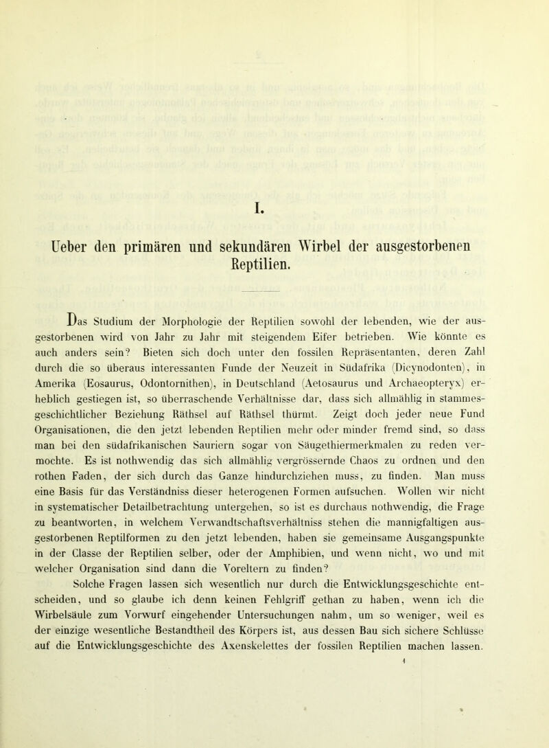 Ueber den primären nnd sekundären Wirbel der ausgestorbenen Reptilien. Das Studium der Morphologie der Reptilien sowohl der lebenden, wie der aus- gestorbenen wird von Jahr zu Jahr mit steigendem Eifer betrieben. Wie könnte es auch anders sein? Bieten sich doch unter den fossilen Repräsentanten, deren Zahl durch die so überaus interessanten Funde der Neuzeit in Südafrika (Dicvnodonten), in Amerika (Eosaurus, Odontornithen), in Deutschland (Aetosaurus und Archaeopteryx) er- heblich gestiegen ist, so überraschende Verhältnisse dar, dass sich allmählig in stammes- geschichtlicher Beziehung Räthsel auf Räthsel thürmt. Zeigt doch jeder neue Fund Organisationen, die den jetzt lebenden Reptilien mehr oder minder fremd sind, so dass man bei den südafrikanischen Sauriern sogar von Säugethiermerkmalen zu reden ver- mochte. Es ist nothwendig das sich allmählig vergrössernde Chaos zu ordnen und den rothen Faden, der sich durch das Ganze hindurchziehen muss, zu finden. Man muss eine Basis für das Verständniss dieser heterogenen Formen aufsuchen. Wollen wir nicht in systematischer Detailbetrachtung untergehen, so ist es durchaus nothwendig, die Frage zu beantworten, in welchem Verwandtschaftsverhältniss stehen die mannigfaltigen aus- gestorbenen Reptilformen zu den jetzt lebenden, haben sie gemeinsame Ausgangspunkte in der Classe der Reptilien selber, oder der Amphibien, und wenn nicht, wo und mit welcher Organisation sind dann die Voreltern zu finden? Solche Fragen lassen sich wesentlich nur durch die Entwicklungsgeschichte ent- scheiden, und so glaube ich denn keinen Fehlgriff gethan zu haben, wenn ich die Wirbelsäule zum Vorwurf eingehender Untersuchungen nahm, um so weniger, weil es der einzige wesentliche Bestandtheil des Körpers ist, aus dessen Bau sich sichere Schlüsse auf die Entwicklungsgeschichte des Axenskelettes der fossilen Reptilien machen lassen.