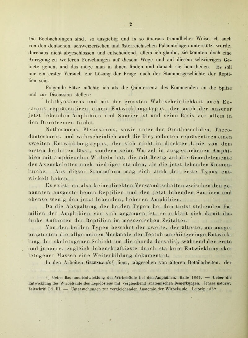 Die Beobachtungen sind, so ausgiebig und in so überaus freundlicher Weise ich auch von den deutschen, schweizerischen und österreichischen Paläontologen unterstützt wurde, durchaus nicht abgeschlossen und entscheidend, allein ich glaube, sie könnten doch eine Anregung zu weiteren Forschungen auf diesem Wege und auf diesem schwierigen Ge- biete geben, und das möge man in ihnen finden und danach sie beurtheilen. Es soll nur ein erster Versuch zur Lösung der Frage nach der Stammesgeschichte der Repti- lien sein. Folgende Sätze möchte ich als die Quintessenz des Kommenden an die Spitze und zur Discussion stellen: Ichthyosaurus und mit der grössten Wahrscheinlichkeit auch Eo- saurus repräsentiren einen Entwicklungstypus, der auch der unserer jetzt lebenden Amphibien und Saurier ist und seine Basis vor allem in den Derotremen findet. Nothosaurus, Plesiosaurus, sowie unter den Ornithosceliden, Theco- dontosaurus, und wahrscheinlich auch die Dicynodonten repräsentiren einen zweiten Entwicklungstypus, der sich nicht in direkter Linie von dem ersten herleiten lässt, sondern seine Wurzel in ausgestorbenen Amphi- bien mit amphicoelen Wirbeln hat, die mit Bezug auf die Grundelemente des Axenskelettes noch niedriger standen, als die jetzt lebenden Kiemen- lurche. Aus dieser Stammform mag sich auch der erste Typus ent- wickelt haben. Es existiren also keine direkten Verwandtschaften zwischen den ge- nannten ausgestorbenen Reptilien und den jetzt lebenden Sauriern und ebenso wenig den jetzt lebenden, höheren Amphibien. Da die Abspaltung der be.iden Typen bei den tiefst stehenden Fa- milien der Amphibien vor sich gegangen ist, so erklärt sich damit das frühe Auftreten der Reptilien im mesozoischen Zeitalter. Von den beiden Typen bewahrt der zweite, der älteste, am ausge- prägtesten die allgemeinen Merkmale der Tectobranchii (geringe Entwick- lung der skeletogenen Schicht um die chorda dorsalis), während der erste und jüngere, zugleich lebenskräftigste durch stärkere Entwicklung ske- letogener Massen eine Weiterbildung dokumentirt. In den Arbeiten Gegenbaur’s') liegt, abgesehen von älteren Detailarbeiten, der •1) Ueber Bau und Entwicklung der Wirbelsäule bei den Amphibien. Halle 1861. — Ueber die Entwicklung der Wirbelsäule des Lepidosteus mit vergleichend anatomischen Bemerkungen. Jenaer naturw. Zeitschrift Bd. III. — Untersuchungen zur vergleichenden Anatomie der Wirbelsäule. Leipzig 1862.