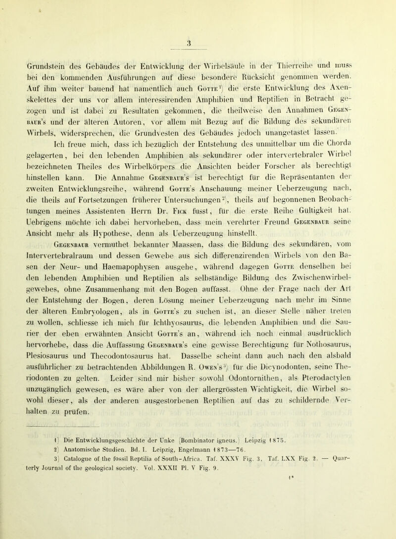 Grundstein des Gebäudes der Entwicklung der Wirbelsäule in der Thierreihe und muss bei den kommenden Ausführungen auf diese besondere Rücksicht genommen werden. Auf ihm weiter bauend hat namentlich auch Götte1) die erste Entwicklung des Axen- skelettes der uns vor allem interessirenden Amphibien und Reptilien in Betracht ge- zogen und ist dabei zu Resultaten gekommen, die theilweise den Annahmen Gegen- baur’s und der älteren Autoren, vor allem mit Bezug auf die Bildung des sekundären Wirbels, widersprechen, die Grundvesten des Gebäudes jedoch unangetastet lassen. Ich freue mich, dass ich bezüglich der Entstehung des unmittelbar um die Chorda gelagerten, bei den lebenden Amphibien als sekundärer oder intervertebraler Wirbel bezeichnten Theiles des Wirbelkörpers die Ansichten beider Forscher als berechtigt hinstellen kann. Die Annahme Gegenbaur’s ist berechtigt für die Repräsentanten der zweiten Entwicklungsreihe, während Götte’s Anschauung meiner Ueberzeugung nach, die theils auf Fortsetzungen früherer Untersuchungen2), theils auf begonnenen Beobach- tungen meines Assistenten Herrn Dr. Fick fusst, für die erste Reihe Gültigkeit hat. Uebrigens möchte ich dabei hervorheben, dass mein verehrter Freund Gegenbaur seine Ansicht mehr als Hypothese, denn als Ueberzeugung hinstellt. Gegenbaur vermuthet bekannter Maassen, dass die Bildung des sekundären, vom Intervertebralraum und dessen Gewebe aus sich differenzirenden Wirbels von den Ba- sen der Neur- und Haemapophysen ausgehe, während dagegen Götte denselben bei den lebenden Amphibien und Reptilien als selbständige Bildung des Zwischenwirbel- gewebes, ohne Zusammenhang mit den Bogen auffasst. Ohne der Frage nach der Art der Entstehung der Bogen, deren Lösung meiner Ueberzeugung nach mehr im Sinne der älteren Embryologen, als in Gotte’s zu suchen ist, an dieser Stelle näher treten zu wollen, schliesse ich mich für Ichthyosaurus, die lebenden Amphibien und die Sau- rier der eben erwähnten Ansicht Götte’s an, während ich noch einmal ausdrücklich hervorhebe, dass die Auffassung Gegenbalr’s eine gewisse Berechtigung für Nothosaurus, Plesiosaurus und Thecodontosaurus hat. Dasselbe scheint dann auch nach den alsbald ausführlicher zu betrachtenden Abbildungen R. Owen s3) für die Dicynodonten, seine The- riodonten zu gelten. Leider sind mir bisher sowohl Odontornithen, als Pterodactylen unzugänglich gewesen, es wäre aber von der allergrössten Wichtigkeit, die Wirbel so- wohl dieser, als der anderen ausgestorbenen Reptilien auf das zu schildernde Ver- halten zu prüfen. t) Die Entwicklungsgeschichte der Unke (Bombinator igneus.) Leipzig 1 875. 2) Anatomische Studien. Bd. I. Leipzig, Engelmann 1 873—76. 3) Catalogue of the fossil Reptilia of South-Africa. Taf. XXXV Fig. 3, Taf. LXX Fig. 2. — Quar- terly Journal of the geological society. Vol. XXXII Pi. V Fig. 9. 1*