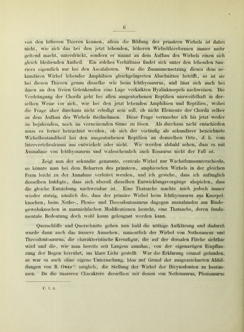 von den höheren Thieren kennen, allein die Bildung des primären Wirbels ist dabei nicht, wie sich das bei den jetzt lebenden, höheren Wirbelthierformen immer mehr geltend macht, unterdrückt, sondern er nimmt an dem Aufbau des Wirbels einen sich gleich bleibenden Antheil. Ein solches Verhältnis findet sich unter den lebenden Sau- riern eigentlich nur bei den Ascalaboten. Was die Zusammensetzung dieses dem se- kundären Wirbel lebender Amphibien gleichgelagerten Abschnittes betrifft, so ist sie bei diesen Thieren genau dieselbe wie beim Ichthyosaurus, und lässt sich auch bei ihnen an den freien Gelenkenden eine Lage verkalkten Hyalinknorpels nachweisen. Die Verdrängung der Chorda geht bei allen ausgestorbenen Reptilien unzweifelhaft in der- selben Weise vor sich, wie bei den jetzt lebenden Amphibien und Reptilien, wobei die Frage aber durchaus nicht erledigt sein soll, ob nicht Elemente der Chorda selber an dem Aufbau des Wirbels theilnehmen. Diese Frage vermochte ich bis jetzt weder im bejahenden, noch im verneinenden Sinne zu lösen. Als durchaus nicht entschieden muss es ferner betrachtet werden, ob sich der vorläufig als sekundärer bezeichnete Wirbelbestandtheil bei den ausgestorbenen Reptilien an demselben Orte, d. h. vom Intervertebralraum aus entwickelt oder nicht. Wir werden alsbald sehen, dass es mit Ausnahme von Ichthyosaurus und wahrscheinlich auch Eosaurus nicht der Fall ist. Zeigt nun der sekundär genannte, centrale Wirbel nur Wachsthumsunterschiede, so könnte man bei dem Beharren des primären, amphicoelen Wirbels in der gleichen Form leicht zu der Annahme verleitet werden, und ich gestehe, dass ich anfänglich derselben huldigte, dass sich überall dieselben Entwicklungsvorgänge abspielen, dass die gleiche Entstehung nachweisbar ist. Eine Thatsache machte mich jedoch immer wieder stutzig, nämlich die, dass der primäre Wirbel beim Ichthyosaurus aus Knorpel- knochen, beim Notho-, Plesio- und Thecodontosaurus dagegen ausnahmslos aus Binde- gewebsknochen in mannichfachen Modificationen besteht, eine Thatsache, deren funda- mentale Bedeutung doch wohl kaum geleugnet werden kann. Querschliffe und Querschnitte geben nun bald die nöthige Aufklärung und dadurch wurde dann auch das äussere Aussehen, namentlich der .Wirbel von Nothosaurus und Thecodontosaurus, die charakteristische Kreuzfigur, die auf der dorsalen Fläche sichtbar wird und die, wie man bereits seit Langem annahm, von der eigenartigen Einpflan- zung der Bogen herrührt, ins klare Licht gestellt. War die Erklärung einmal gefunden, so war es auch ohne eigene Untersuchung, blos auf Grund der ausgezeichneten Abbil- dungen von R. Owen1) möglich, die Stellung der Wirbel der Dicynodonten zu bestim- men. Da die äusseren Charaktere derselben mit denen von Nothosaurus, Plesiosaurus