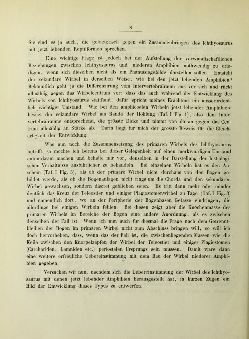 Sie sind es ja auch, die gebieterisch gegen ein Zusammenbringen des Ichthyosaurus mit jetzt lebenden Reptilformen sprechen. Eine wichtige Frage ist jedoch bei der Aufstellung der verwandtschaftlichen Beziehungen zwischen Ichthyosaurus und niederen Amphibien nothwendig zu erle- digen, wenn sich dieselben nicht als ein Phantasiegebilde darstellen sollen. Entsteht der sekundäre Wirbel in derselben Weise, wie bei den jetzt lebenden Amphibien? Bekanntlich geht ja die Differenzirung vom Intervertebralraum aus vor sich und rückt allmählig gegen das Wirbelcentrum vor; dass das auch während der Entwicklung des Wirbels von Ichthyosaurus stattfand, dafür spricht meines Erachtens ein ausserordent- lich wichtiger Umstand. Wie bei den amphicoelen Wirbeln jetzt lebender Amphibien, besitzt der sekundäre Wirbel am Rande der Höhlung (Taf. I Fig. 1), also dem Inter- vertebralraume entsprechend, die grösste Dicke und nimmt von da an gegen das Cen- trum allmählig an Stärke ab. Darin liegt für mich der grösste Beweis für die Gleich- artigkeit der Entwicklung. Was nun noch die Zusammensetzung des primären Wirbels des Ichthyosaurus betrifft, so möchte ich bereits bei dieser Gelegenheit auf einen merkwürdigen Umstand aufmerksam machen und behalte mir vor, denselben in der Darstellung der histiologi- schen Verhältnisse ausführlicher zu behandeln. Bei einzelnen Wirbeln hat es den An- schein (Taf. I Fig. 3), als ob der primäre Wirbel nicht durchaus von den Bogen ge- bildet werde, als ob die Bogenanlagen nicht rings um die Chorda und den sekundären Wirbel gewachsen, sondern discret geblieben seien. Es tritt dann mehr oder minder deutlich das Kreuz der Teleostier und einiger Plagiostomenwirbel zu Tage (Taf. I Fig. 3) und namentlich dort, wo an der Peripherie der Bogenbasen Gefässe eindringen, die allerdings bei einigen Wirbeln fehlen. Bei diesen zeigt aber die Knochenmasse des primären Wirbels im Bereiche der Bogen eine andere Anordnung, als es zwischen denselben der Fall ist. Wenn ich nun auch für diesmal die Frage nach dem Getrennt- bleiben der Bogen im primären Wirbel nicht zum Abschluss bringen will, so will ich doch hervorheben, dass, wenn das der Fall ist, die zwischenliegenden Massen wie die Keile zwischen den Knorpelzapfen der Wirbel der Teleostier und einiger Plagiostomen (Carchariden, Lamniden etc.) periostalen Ursprungs sein müssen. Damit wäre dann eine weitere erfreuliche Uebereinstimmung mit dem Bau der Wirbel niederer Amphi- bien gegeben. Versuchen wir nun, nachdem sich die Uebereinstimmung der Wirbel des Ichthyo- saurus mit denen jetzt lebender Amphibien herausgestellt hat, in kurzen Zügen ein Bild der Entwicklung dieses Typus zu entwerfen.