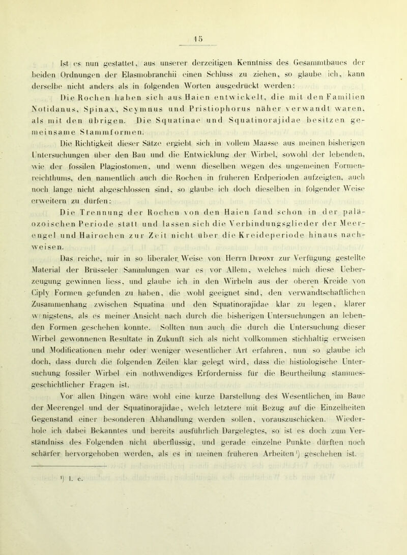 Ist es nun gestattet, aus unserer derzeitigen Kenntniss des Gesammtbaues der beiden Ordnungen der Elasmobranchii einen Schluss zu ziehen, so glaube ich, kann derselbe nicht anders als in folgenden Worten ausgedrückt werden: Die Rochen haben sich aus Haien entwickelt, die mit den Familien Notidanus, Spinax, Scymnus und Pristiophorus näher verwandt waren, als jnit den übrigen. Die Squatinae und Squatinorajidae besitzen ge- rne i nsame Stammformen. Die Richtigkeit dieser Sätze ergiebt sich in vollem Maasse aus meinen bisherigen Untersuchungen über den Rau und die Entwicklung der Wirbel, sowohl der lebenden, wie der fossilen Plagiostomen, und wenn dieselben wegen des ungemeinen Formen- reichthums. den namentlich auch die Rochen in früheren Erdperioden aufzeigten, auch noch lange nicht abgeschlossen sind, so glaube ich doch dieselben in folgender Weise erweitern zu dürfen: Die Trennung der Rochen von den Haien fand schon in der palä- ozoischen Periode statt und lassen sich die Verbindungsglieder der Meer- engel und Hai rochen zur Zeit nicht über die K rekle periode hinaus nach- w'eisen. Das reiche, mir in so liberaler Weise von Herrn Dupont zur Verfügung gestellte Material der Brüsseler Sammlungen war es vor Allem, welches mich diese Ueber- zeugung gewinnen liess, und glaube ich in den Wirbeln aus der oberen Kreide von Ciply Formen gefunden zu haben, die wohl geeignet sind, den verwandtschaftlichen Zusammenhang zwischen Squatina und den Squatinorajidae klar zu legen, klarer w nigstens, als es meiner Ansicht nach durch die bisherigen Untersuchungen an leben- den Formen geschehen konnte. Sollten nun auch die durch die Untersuchung dieser Wirbel gewonnenen Resultate in Zukunft sich als nicht vollkommen stichhaltig erweisen und Modilicationen mehr oder weniger wesentlicher Art erfahren, nun so glaube ich doch, dass durch die folgenden Zeilen klar gelegt wird, dass die histiologische Unter- suchung fossiler Wirbel ein nothwendiges Erforderniss für die Beurtheilung stammes- geschichtlicher Fragen ist. Vor allen Dingen wäre wohl eine kurze Darstellung des Wesentlichen im Baue der Meerengel und der Squatinorajidae, welch letztere mit Bezug auf die Einzelheiten Gegenstand einer besonderen Abhandlung werden sollen, vorauszuschicken. Wieder- hole ich dabei Bekanntes und bereits ausführlich Dargelegtes, so ist es doch zum Ver- ständniss des Folgenden nicht überflüssig, und gerade einzelne Punkte dürften noch schärfer hervorgehoben werden, als es in meinen früheren Arbeiten') geschehen ist. fl 1. C.