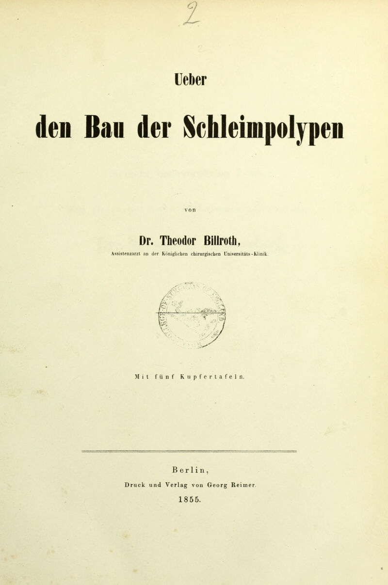 Ueber den Ban der Schleimpolypen von Dr. Theodor Billroth, Assistenzarzt an der Königlichen chirurgischen Universitäts-Klinik. Mit fünf Kupfer tafeln. Berlin, Druck und Verlag von Georg Reimer 1855.