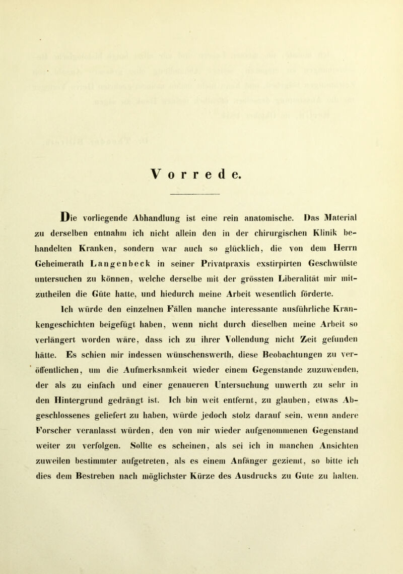 Vorrede. Die vorliegende Abhandlung ist eine rein anatomische. Das Material zu derselben entnahm ich nicht allein den in der chirurgischen Klinik be- handelten Kranken, sondern war auch so glücklich, die von dem Herrn Geheimerath Langenbeck in seiner Privatpraxis exstirpirten Geschwülste untersuchen zu können, welche derselbe mit der grössten Liberalität mir mit- zutheilen die Güte hatte, und hiedurch meine Arbeit wesentlich förderte. Ich würde den einzelnen Fällen manche interessante ausführliche Kran- kengeschichten beigefügt haben, wenn nicht durch dieselben meine Arbeit so verlängert worden wäre, dass ich zu ihrer Vollendung nicht Zeit gefunden hätte. Es schien mir indessen wünschenswert!], diese Beobachtungen zu ver- öffentlichen, um die Aufmerksamkeit wieder einem Gegenstände zuzuwenden, der als zu einfach und einer genaueren Untersuchung unwerth zu sehr in den Hintergrund gedrängt ist. Ich bin weit entfernt, zu glauben, etwas Ab- geschlossenes geliefert zu haben, würde jedoch stolz darauf sein, wenn andere Forscher veranlasst würden, den von mir wieder aufgenommenen Gegenstand weiter zu verfolgen. Sollte es scheinen, als sei ich in manchen Ansichten zuweilen bestimmter aufgetreten, als es einem Anfänger geziemt, so bitte ich dies dem Bestreben nach möglichster Kürze des Ausdrucks zu Gute zu halten.