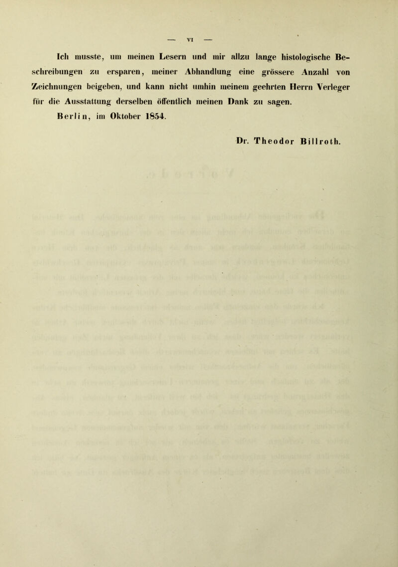 Ich musste, um meinen Lesern und mir allzu lange histologische Be- schreibungen zu ersparen, meiner Abhandlung eine grössere Anzahl von Zeichnungen beigeben, und kann nicht umhin meinem geehrten Herrn Verleger für die Ausstattung derselben öffentlich meinen Dank zu sagen. Berlin, im Oktober 1854. Dr. Theodor Billroth.