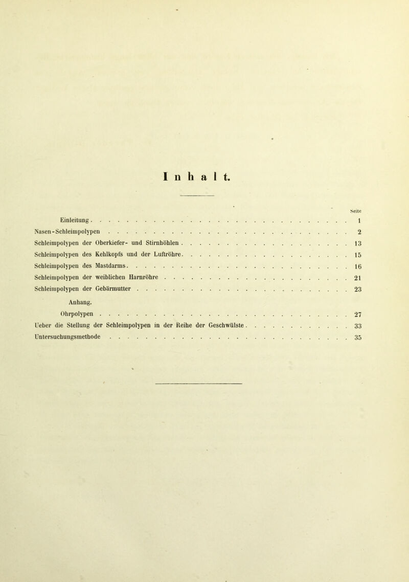 Inhalt. Seite Einleitung 1 Nasen-Schleimpolypen 2 Schleimpolypen der Oberkiefer- und Stirnhöhlen 13 Schleimpolypen des Kehlkopfs und der Luftröhre 15 Schleimpolypen des Mastdarms 16 Schleimpolypen der weiblichen Harnröhre 21 Schleimpolypen der Gebärmutter 23 Anhang. Ohrpolypen 27 Ueber die Stellung der Schleimpolypen in der Reihe der Geschwülste 33 Untersuchungsmethode 35