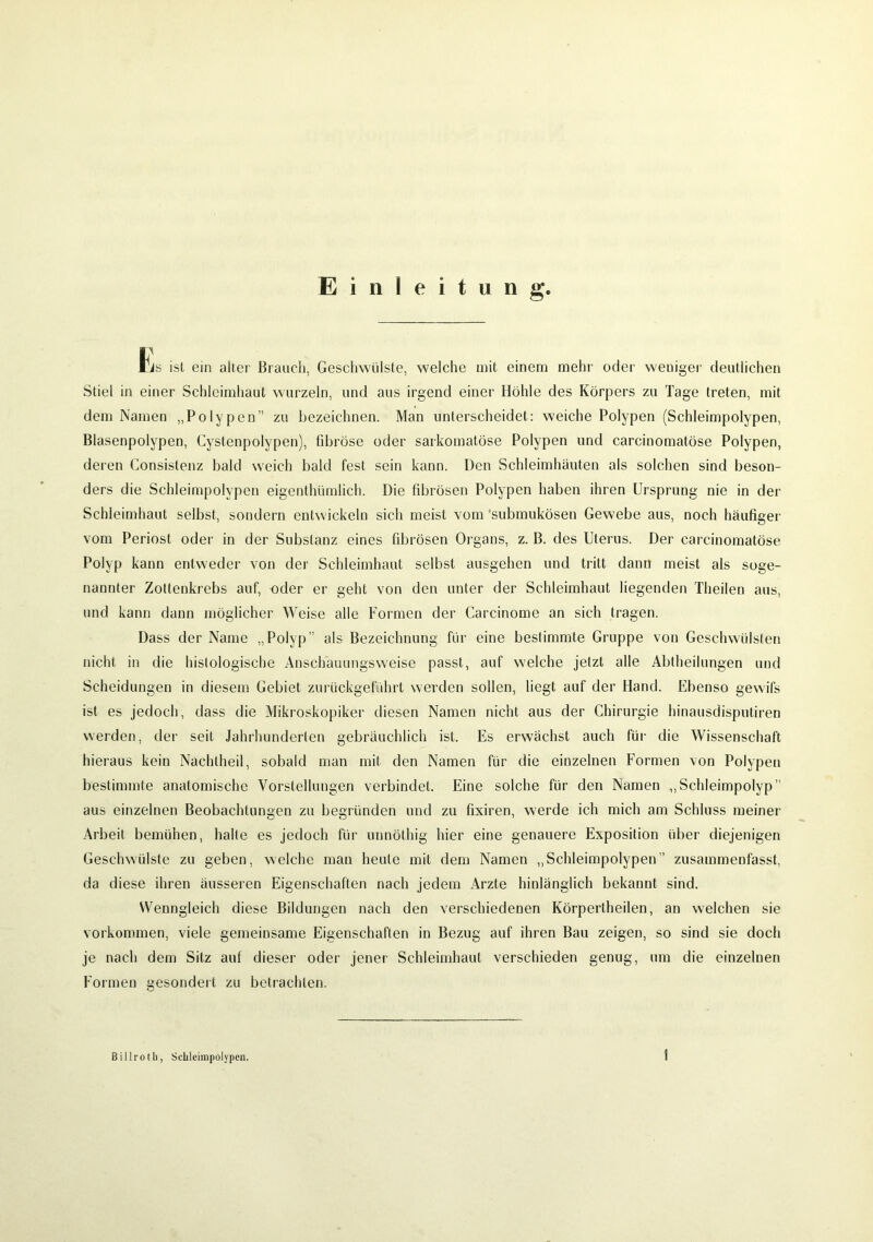 Einleitung Fis ist ein alter Brauch, Geschwülste, welche mit einem mehr oder weniger deutlichen Stiel in einer Schleimhaut wurzeln, und aus irgend einer Höhle des Körpers zu Tage treten, mit dem Namen „Polypen zu bezeichnen. Man unterscheidet: weiche Polypen (Schleimpolypen, Blasenpolypen, Cystenpolypen), fibröse oder sarkomatöse Polypen und carcinomatöse Polypen, deren (Konsistenz bald weich bald fest sein kann. Den Schleimhäuten als solchen sind beson- ders die Schleimpolypen eigenthümlich. Die fibrösen Polypen haben ihren Ursprung nie in der Schleimhaut selbst, sondern entwickeln sich meist vom 'submukösen Gewebe aus, noch häufiger vom Periost oder in der Substanz eines fibrösen Organs, z. B. des Uterus. Der carcinomatöse Polyp kann entweder von der Schleimhaut selbst ausgehen und tritt dann meist als soge- nannter Zottenkrebs auf, oder er geht von den unter der Schleimhaut liegenden Theilen aus, und kann dann möglicher Weise alle Formen der Carcinome an sich tragen. Dass der Name „Polyp” als Bezeichnung für eine bestimmte Gruppe von Geschwülsten nicht in die histologische Anschauungsweise passt, auf welche jetzt alle Abtheilungen und Scheidungen in diesem Gebiet zurückgeführt werden sollen, liegt auf der Hand. Ebenso gewifs ist es jedoch, dass die Mikroskopiker diesen Namen nicht aus der Chirurgie hinausdisputiren werden, der seil Jahrhunderten gebräuchlich ist. Es erwächst auch für die Wissenschaft hieraus kein Nachtheil, sobald man mit den Namen für die einzelnen Formen von Polypen bestimmte anatomische Vorstellungen verbindet. Eine solche für den Namen „Schleimpolyp’’ aus einzelnen Beobachtungen zu begründen und zu fixiren, werde ich mich am Schluss meiner Arbeit bemühen, halte es jedoch für unnöthig hier eine genauere Exposition über diejenigen Geschwülste zu geben, welche man heute mit dem Namen „Schleimpolypen’’ zusammenfasst, da diese ihren äusseren Eigenschaften nach jedem Arzte hinlänglich bekannt sind. Wenngleich diese Bildungen nach den verschiedenen Körperteilen, an welchen sie Vorkommen, viele gemeinsame Eigenschaften in Bezug auf ihren Bau zeigen, so sind sie doch je nach dem Sitz auf dieser oder jener Schleimhaut verschieden genug, um die einzelnen Formen gesondert zu betrachten.