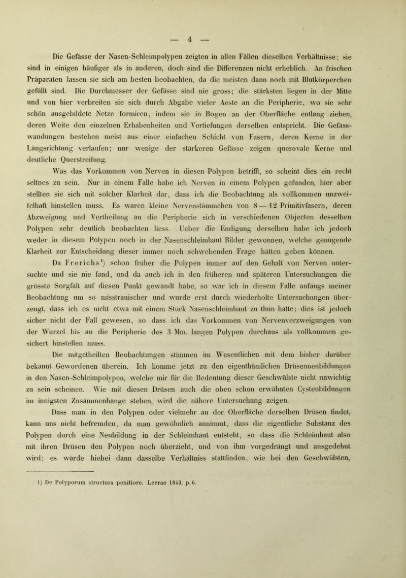 Die Gefässe der Nasen-Schleimpolypen zeigten in allen Fällen dieselben Verhältnisse; sie sind in einigen häufiger als in anderen, doch sind die Differenzen nicht erheblich. An frischen Präparaten lassen sie sich am besten beobachten, da die meisten dann noch mit Blutkörperchen gefüllt sind. Die Durchmesser der Gefässe sind nie gross; die stärksten liegen in der Milte und von hier verbreiten sie sich durch Abgabe vieler Aeste an die Peripherie, wo sie sehr schön ausgebildete Netze formiren, indem sie in Bogen an der Oberfläche entlang ziehen, deren Weite den einzelnen Erhabenheiten und Vertiefungen derselben entspricht. Die Gefäss- wandungen bestehen meist aus einer einfachen Schicht von Fasern, deren Kerne in der Längsrichtung verlaufen; nur wenige der stärkeren Gefässe zeigen querovale Kerne und deutliche Querstreifung. Was das Vorkommen von Nerven in diesen Polypen betrifft, so scheint dies ein recht seltnes zu sein. Nur in einem Falle habe ich Nerven in einem Polypen gefunden, hier aber stellten sie sich mit solcher Klarheit dar, dass ich die Beobachtung als vollkommen unzwei- felhaft hinstellen muss. Es waren kleine Nervenstämmchen von 8 — 1 2 Primitivfasern, deren Abzweigung und Verlheilung an die Peripherie sich in verschiedenen Objecten desselben Polypen sehr deutlich beobachten liess. Ueber die Endigung derselben habe ich jedoch weder in diesem Polypen noch in der Nasenschleimhaut Bilder gewonnen, welche genügende Klarheit zur Entscheidung dieser immer noch schwebenden Frage hätten geben können. Da Frerichs1) schon früher die Polypen immer auf den Gehalt von Nerven unter- suchte und sie nie fand, und da auch ich in den früheren und späteren Untersuchungen die grösste Sorgfalt auf diesen Punkt gewandt habe, so war ich in diesem Falle anfangs meiner Beobachtung um so misstrauischer und wurde erst durch wiederholte Untersuchungen über- zeugt, dass ich es nicht etwa mit einem Stück Nasenschleimhaut zu thun hatte; dies ist jedoch sicher nicht der Fall gewesen, so dass ich das Vorkommen von Nervenverzweigungen von der Wurzel bis an die Peripherie des 3 Mm. langen Polypen durchaus als vollkommen ge- sichert hinstellen muss. Die mitgetheilten Beobachtungen stimmen im Wesentlichen mit dem bisher darüber bekannt Gewordenen überein. Ich komme jetzt zu den eigeuthümlichen Drüsenneubildungen in den Nasen-Schleimpolypen, welche mir für die Bedeutung dieser Geschwülste nicht unwichtig zu sein scheinen. Wie mit diesen Drüsen auch die oben schon erwähnten Cystenbildungen im innigsten Zusammenhänge stehen, wird die nähere Untersuchung zeigen. Dass man in den Polypen oder vielmehr an der Oberfläche derselben Drüsen findet, kann uns nicht befremden, da man gewöhnlich annimmt, dass die eigentliche Substanz des Polypen durch eine Neubildung in der Schleimhaut entsteht, so dass die Schleimhaut also mit ihren Drüsen den Polypen noch überzieht, und von ihm vorgedrängt und ausgedehnt wird; es würde hiebei dann dasselbe Verhältniss stattfinden, wie bei den Geschwülsten, I) De Polyporum structura penitiore. Leerae 1843. p. 6.