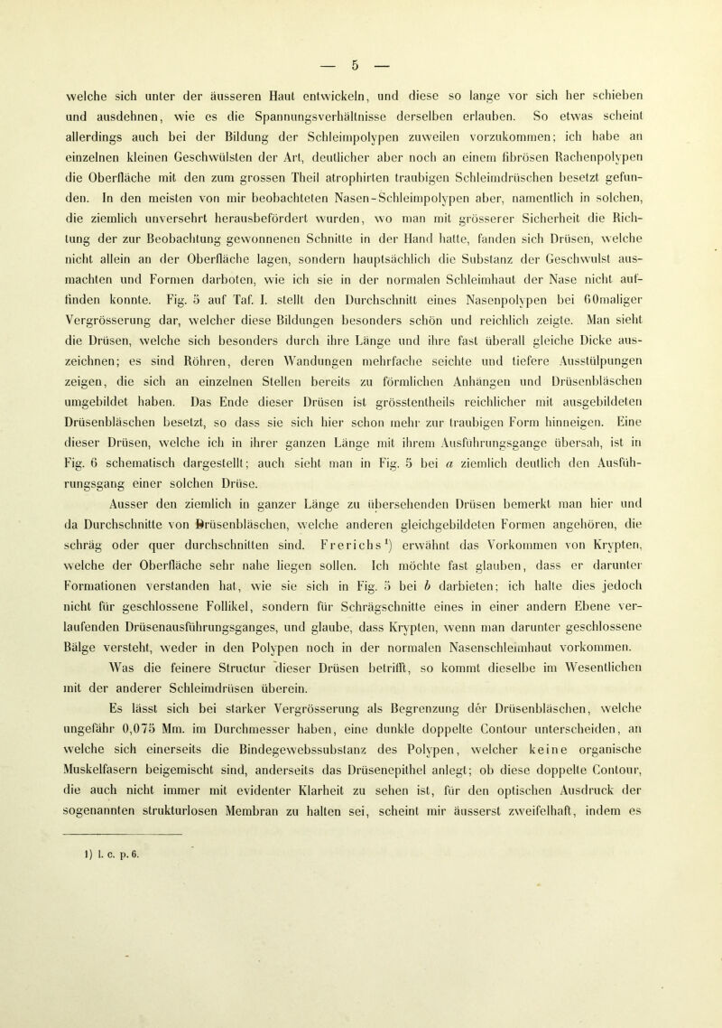 welche sich unter der äusseren Haut entwickeln, und diese so lange vor sich her schieben und ausdehnen, wie es die Spannungsverhältnisse derselben erlauben. So etwas scheint allerdings auch bei der Bildung der Schleiinpolypen zuweilen vorzukommen; ich habe an einzelnen kleinen Geschwülsten der Art, deutlicher aber noch an einem fibrösen Rachenpolypen die Oberfläche mit den zum grossen Theil atrophirten traubigen Schleimdrüschen besetzt gefun- den. In den meisten von mir beobachteten Nasen-Schleimpolypen aber, namentlich in solchen, die ziemlich unversehrt herausbefördert wurden, wo man mit grösserer Sicherheit die Rich- tung der zur Beobachtung gewonnenen Schnitte in der Hand hatte, fanden sich Drüsen, welche nicht allein an der Oberfläche lagen, sondern hauptsächlich die Substanz der Geschwulst aus- machten und Formen darboten, wie ich sie in der normalen Schleimhaut der Nase nicht auf- finden konnte. Fig. 5 auf Taf. I. stellt den Durchschnitt eines Nasenpolypen bei fiOmaliger Vergrösserung dar, welcher diese Bildungen besonders schön und reichlich zeigte. Man sieht die Drüsen, welche sich besonders durch ihre Länge und ihre fast überall gleiche Dicke aus- zeichnen; es sind Röhren, deren Wandungen mehrfache seichte und tiefere Ausstülpungen zeigen, die sich an einzelnen Stellen bereits zu förmlichen Anhängen und Drüsenbläschen umgebildet haben. Das Ende dieser Drüsen ist grösstentheils reichlicher mit ausgebildeten Drüsenbläschen besetzt, so dass sie sich hier schon mehr zur traubigen Form hinneigen. Eine dieser Drüsen, welche ich in ihrer ganzen Länge mit ihrem Ausführungsgange übersah, ist in Fig. 6 schematisch dargestellt; auch sieht man in Fig. 5 bei a ziemlich deutlich den Ausfüh- rungsgang einer solchen Drüse. Ausser den ziemlich in ganzer Länge zu übersehenden Drüsen bemerkt man hier und da Durchschnitte von Brüsenbläschen, welche anderen gleichgebildeten Formen angehören, die schräg oder quer durchschnitten sind. Frerichs1) erwähnt das Vorkommen von Krypten, welche der Oberfläche sehr nahe liegen sollen. Ich möchte fast glauben, dass er darunter Formationen verstanden hat, wie sie sich in Fig. o bei b darbieten; ich halte dies jedoch nicht für geschlossene Follikel, sondern für Schrägschnitte eines in einer andern Ebene ver- laufenden Drüsenausführungsganges, und glaube, dass Krypten, wenn man darunter geschlossene Bälge versteht, weder in den Polypen noch in der normalen Nasenschlennhaut Vorkommen. Was die feinere Structur dieser Drüsen betrifft, so kommt dieselbe im Wesentlichen mit der anderer Schleimdrüsen überein. Es lässt sich bei starker Vergrösserung als Begrenzung der Drüsenbläschen, welche ungefähr 0,075 Mm. im Durchmesser haben, eine dunkle doppelte Contour unterscheiden, an welche sich einerseits die Bindegewebssubstanz des Polypen, welcher keine organische Muskelfasern beigemischt sind, anderseits das Drüsenepithel anlegt; ob diese doppelte Contour, die auch nicht immer mit evidenter Klarheit zu sehen ist, für den optischen Ausdruck der sogenannten strukturlosen Membran zu halten sei, scheint mir äusserst zweifelhaft, indem es