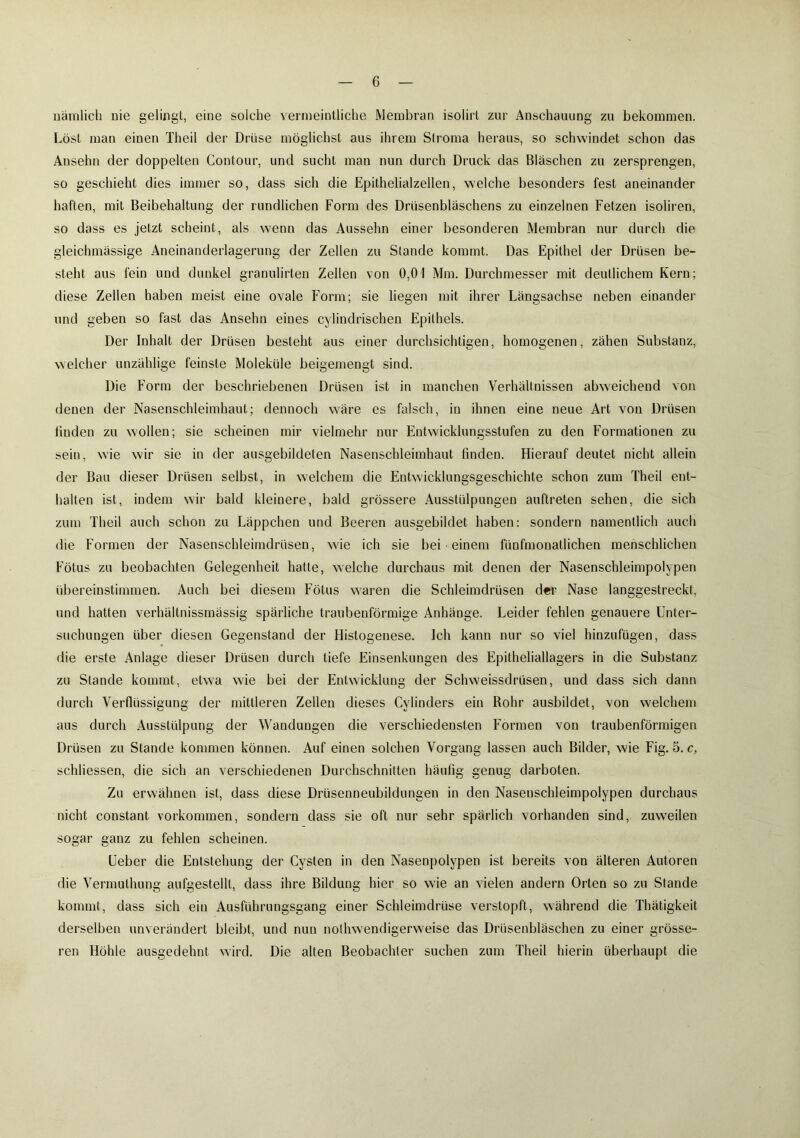 nämlich nie gelingt, eine solche vermeintliche Membran isolirl zur Anschauung zu bekommen. Löst man einen Theil der Drüse möglichst aus ihrem Stroma heraus, so schwindet schon das Ansehn der doppelten Contour, und sucht man nun durch Druck das Bläschen zu zersprengen, so geschieht dies immer so, dass sich die Epithelialzellen, welche besonders fest aneinander haften, mit Beibehaltung der rundlichen Form des Drüsenbläschens zu einzelnen Fetzen isoliren, so dass es jetzt scheint, als wenn das Aussehn einer besonderen Membran nur durch die gleichmässige Aneinanderlagerung der Zellen zu Stande kommt. Das Epithel der Drüsen be- steht aus fein und dunkel granulirten Zellen von 0,01 Mm. Durchmesser mit deutlichem Kern; diese Zellen haben meist eine ovale Form; sie liegen mit ihrer Längsachse neben einander und geben so fast das Anselm eines cylindrischen Epithels. Der Inhalt der Drüsen besteht aus einer durchsichtigen, homogenen, zähen Substanz, welcher unzählige feinste Moleküle beigemengt sind. Die Form der beschriebenen Drüsen ist in manchen Verhältnissen abweichend von denen der Nasenschleimhaut; dennoch wäre es falsch, in ihnen eine neue Art von Drüsen linden zu wollen; sie scheinen mir vielmehr nur Entwicklungsstufen zu den Formationen zu sein, wie wir sie in der ausgebildeten Nasenschleimhaut linden. Hierauf deutet nicht allein der Bau dieser Drüsen selbst, in welchem die Entwicklungsgeschichte schon zum Theil ent- halten ist, indem wir bald kleinere, bald grössere Ausstülpungen auftreten sehen, die sich zum Theil auch schon zu Läppchen und Beeren ausgebildet haben: sondern namentlich auch die Formen der Nasenschleimdrüsen, wie ich sie bei einem fünfmonatlichen menschlichen Fötus zu beobachten Gelegenheit hatte, welche durchaus mit denen der Nasenschleimpolypen übereinstimmen. Auch bei diesem Fötus waren die Schleimdrüsen der Nase langgestreckt, und hatten verhältnissmässig spärliche traubenförmige Anhänge. Leider fehlen genauere Unter- suchungen über diesen Gegenstand der Histogenese. Ich kann nur so viel hinzufügen, dass die erste Anlage dieser Drüsen durch tiefe Einsenkungen des Epitheliallagers in die Substanz zu Stande kommt, etwa wie bei der Entwicklung der Schweissdrüsen, und dass sich dann durch Verflüssigung der mittleren Zellen dieses Cylinders ein Rohr ausbildet, von welchem aus durch Ausstülpung der Wandungen die verschiedensten Formen von traubenförmigen Drüsen zu Stande kommen können. Auf einen solchen Vorgang lassen auch Bilder, wie Fig. 5. c, schliessen, die sich an verschiedenen Durchschnitten häufig genug darboten. Zu erwähnen ist, dass diese Drüsenneubildungen in den Naseuschleimpolypen durchaus nicht constant Vorkommen, sondern dass sie oft nur sehr spärlich vorhanden sind, zuweilen sogar ganz zu fehlen scheinen. Ueber die Entstehung der Cysten in den Nasenpolypen ist bereits von älteren Autoren die Vermulhung aufgestellt, dass ihre Bildung hier so wie an vielen andern Orten so zu Stande kommt, dass sich ein Ausführungsgang einer Schleimdrüse verstopft, während die Thätigkeit derselben unverändert bleibt, und nun nolhwendigerweise das Drüsenbläschen zu einer grösse- ren Höhle ausgedehnt wird. Die alten Beobachter suchen zum Theil hierin überhaupt die