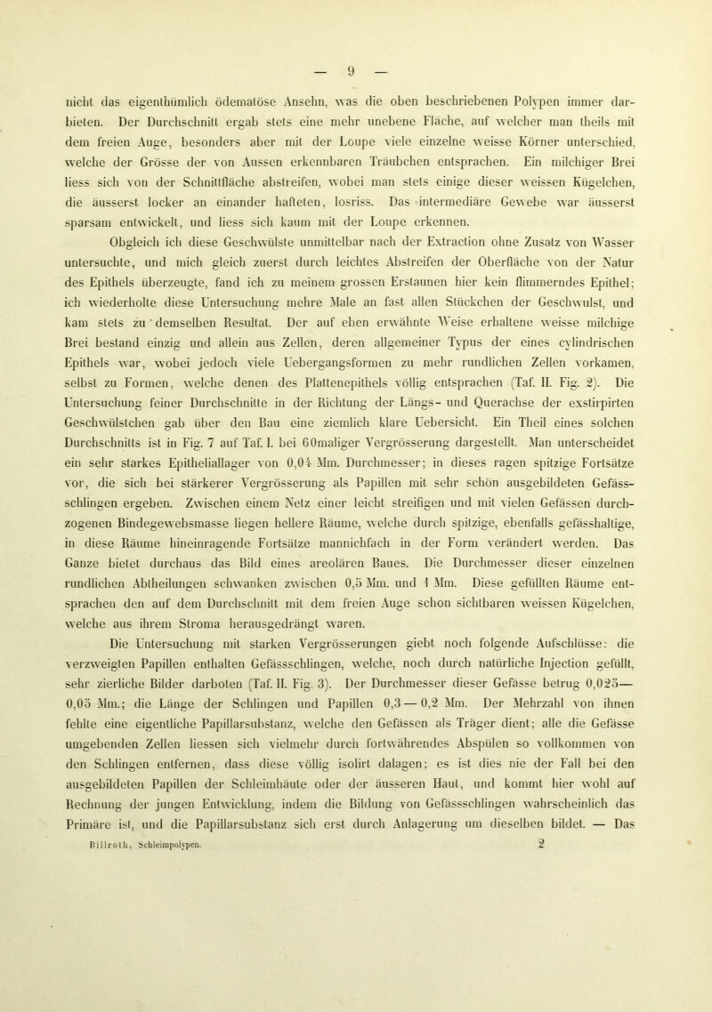 nicht das eigentümlich ödematöse Ansehn, was die oben beschriebenen Polypen immer dar- bieten. Der Durchschnitt ergab stets eine mehr unebene Fläche, auf welcher man theils mit dem freien Auge, besonders aber mit der Loupe viele einzelne weisse Körner unterschied, welche der Grösse der von Aussen erkennbaren Träubchen entsprachen. Ein milchiger Brei liess sich von der Schnittfläche abstreifen, wobei man stets einige dieser weissen Kügelchen, die äusserst locker an einander hafteten, losriss. Das intermediäre Gewebe war äusserst sparsam entwickelt, und liess sich kaum mit der Loupe erkennen. Obgleich ich diese Geschwülste unmittelbar nach der Extraction ohne Zusatz von Wasser untersuchte, und mich gleich zuerst durch leichtes Abstreifen der Oberfläche von der Natur des Epithels überzeugte, fand ich zu meinem grossen Erstaunen hier kein flimmerndes Epithel; ich wiederholte diese Untersuchung mehre Male an fast allen Stückchen der Geschwulst, und kam stets zu ' demselben Resultat. Der auf eben erwähnte Weise erhaltene weisse milchige Brei bestand einzig und allein aus Zellen, deren allgemeiner Typus der eines cylindrischen Epithels war, wobei jedoch viele Uebergangsformen zu mehr rundlichen Zellen vorkameu, selbst zu Formen, welche denen des Plattenepithels völlig entsprachen (Taf. II. Fig. 2). Die Untersuchung feiner Durchschnitte in der Richtung der Längs- und Querachse der exstirpirten Geschwülstchen gab über den Bau eine ziemlich klare Uebersicht. Ein Theil eines solchen Durchschnitts ist in Fig. 7 auf Taf. I. bei GOmaliger Yergrösserung dargestellt. Man unterscheidet ein sehr starkes Epitheliallager von 0,04 Mm. Durchmesser; in dieses ragen spitzige Fortsätze vor, die sich bei stärkerer Yergrösserung als Papillen mit sehr schön ausgebildeten Gefäss- schlingen ergeben. Zwischen einem Netz einer leicht streifigen und mit vielen Gefässen durch- zogenen Bindegewebsmasse liegen hellere Räume, welche durch spitzige, ebenfalls gefässhaltige, in diese Räume hineinragende Fortsätze mannichfach in der Form verändert werden. Das Ganze bietet durchaus das Bild eines areolären Baues. Die Durchmesser dieser einzelnen rundlichen Ablheilungen schwanken zwischen 0,5 Mm. und 1 Mm. Diese gefüllten Räume ent- sprachen den auf dem Durchschnitt mit dem freien Auge schon sichtbaren weissen Kügelchen, welche aus ihrem Stroma herausgedrängt waren. Die Untersuchung mit starken Yergrösserungen giebt noch folgende Aufschlüsse: die verzweigten Papillen enthalten Gefässschlingen, welche, noch durch natürliche Injection gefüllt, sehr zierliche Bilder darbolen (Taf. II. Fig. 3). Der Durchmesser dieser Gefässe betrug 0,025— 0,05 Mm.; die Lauge der Schlingen und Papillen 0,3—0,2 Mm. Der Mehrzahl von ihnen fehlte eine eigentliche Papillarsubstanz, welche den Gefässen als Träger dient; alle die Gefässe umgebenden Zellen Hessen sich vielmehr durch fortwährendes Abspülen so vollkommen von den Schlingen entfernen, dass diese völlig isolirt dalagen; es ist dies nie der Fall bei den ausgebildeten Papillen der Schleimhäute oder der äusseren Haut, und kommt hier wohl auf Rechnung der jungen Entwicklung, indem die Bildung von Gefässschlingen wahrscheinlich das Primäre ist, und die Papillarsubstanz sich erst durch Anlagerung um dieselben bildet. — Das Billrotk, Schleimpolypen. 2