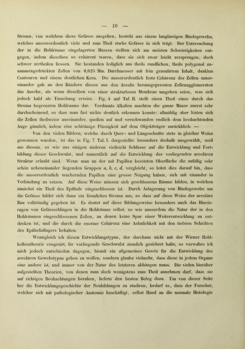 Stroma, von welchem diese Gefässe aasgehen, besteht aus einem langfasrigen Bindegewebe, welches ausserordentlich viele und zum Theil starke Gefasse in sich trägt. Der Untersuchung der in die Hohlräume eingelagerten Massen stellten sich am meisten Schwierigkeiten ent- gegen, indem dieselben so cohärent waren, dass sie sich zwar leicht zersprengen, doch schwer zertheilen liessen. Sie bestanden lediglich aus theils rundlichen, theils polygonal zu- sammengedrückten Zellen von 0,025 Mm. Durchmesser mit fein granulirtem Inhalt, dunklen Contouren und einem deutlichen Kern. Die ausserordentlich feste Cohärenz der Zellen unter- einander gab an den Rändern diesen aus den Areolis herausgepressten Zellenagglomeraten das Ansehn, als wenn dieselben von einer strukturlosen Membran umgeben seien, was sich jedoch bald als Täuschung erwies. Fig. 4 auf Taf. II. stellt einen Theil eines durch das Stroma begrenzten Hohlraums dar. Verdünnte Alkalien machten die ganze Masse zuerst sehr durchscheinend, so dass man fast nichts deutlich erkennen konnte; allmählig aber lösten sich die Zellen theilweise auseinander, quollen auf und verschwanden endlich dem beobachtenden Auge gänzlich, indem eine schleimige Flüssigkeit auf dem Objektträger zurückblieb. — Von den vielen Bildern, welche durch Quer- und Längsschnitte stets in gleicher Weise gewonnen wurden, ist das in Fig. 7 Taf. I. dargestellte besonders deshalb ausgewählt, weil aus diesem, so wie aus einigen anderen vielleicht Schlüsse auf die Entwicklung und Fort- bildung dieser Geschwulst, und namentlich auf die Entwicklung der vorliegenden areolären Struktur erlaubt sind. Wenn man an der mit Papillen besetzten Oberfläche die zufällig sehr schön nebeneinander liegenden Gruppen a, b, c, d, vergleicht, so leitet dies darauf hin, dass die ausserordentlich wuchernden Papillen eine grosse Neigung haben, sich mit einander in Verbindung zu setzen. Auf diese Weise müssen sich geschlossene Räume bilden, in welchen zunächst ein Theil des Epithels eingeschlossen ist. Durch Anlagerung von Bindegewebe um die Gefässe bildet sich dann ein förmliches Stroma aus, so dass auf diese Weise der areoläre Bau vollständig gegeben ist. Es deutet auf diese Bildungsweise besonders auch das Hinein- ragen von Gefässschlingen in die Hohlräume selbst, so wie ausserdem die Natur der in den Hohlräumen eingeschlossenen Zellen, an denen keine Spur einer Weiterentwicklung zu ent- decken ist, und die durch die enorme Cohärenz eine Aehnlichkeit mit den tiefsten Schichten des Epitheliallagers behalten. Wenngleich ich diesen Entwicklungstypus, der durchaus nicht mit der Wiener Hohl- kolbentheorie congruirt, für vorliegende Geschwulst ziemlich gesichert halte, so verwahre ich mich jedoch entschieden dagegen, hiemit ein allgemeines Gesetz für die Entwicklung des areolären Gewebstypus geben zu wollen, sondern glaube vielmehr, dass diese in jedem Organe eine andere ist, und immer von der Natur des letzteren abhängen muss. Die vielen hierüber aufgestellten Theorien, von denen man doch wenigstens zum Theil annehmen darf, dass sie auf richtigen Beobachtungen beruhen, liefern den besten Beleg dazu. Um von dieser Seite her die Entwicklungsgeschichte der Neubildungen zu studiren, bedarf es, dass der Forscher, welcher sich mit pathologischer Anatomie beschäftigt, selbst Hand an die normale Histologie