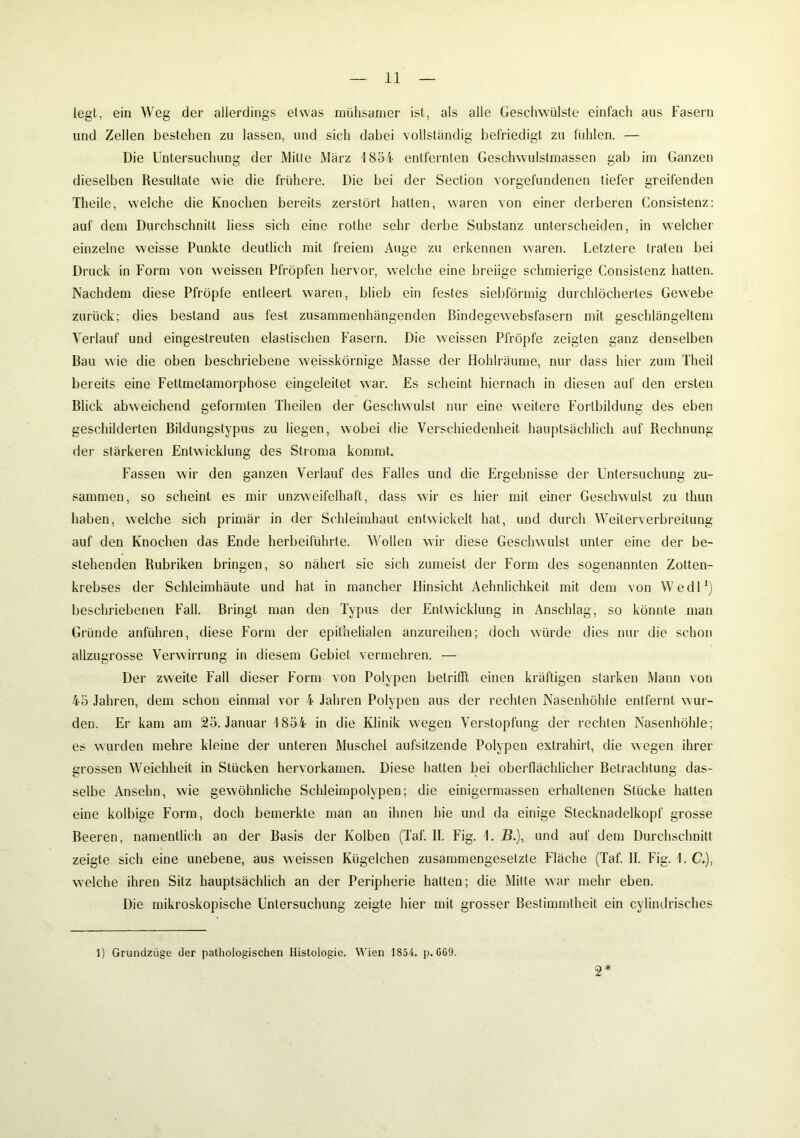 legt, ein Weg der allerdings etwas mühsamer ist, als alle Geschwülste einfach aus Fasern und Zellen bestehen zu lassen, und sich dabei vollständig befriedigt zu fühlen. — Die Untersuchung der Mitte März 1854 entfernten Geschwulstmassen gab im Ganzen dieselben Resultate wie die frühere. Die bei der Section Vorgefundenen tiefer greifenden Theile, welche die Knochen bereits zerstört hatten, waren von einer derberen Consistenz: auf dem Durchschnitt liess sich eine rothe sehr derbe Substanz unterscheiden, in welcher einzelne weisse Punkte deutlich mit freiem Auge zu erkennen waren. Letztere traten bei Druck in Form von weissen Pfropfen hervor, welche eine breiige schmierige Consistenz hatten. Nachdem diese Pfropfe entleert waren, blieb ein festes siebförmig durchlöchertes Gewebe zurück; dies bestand aus fest zusammenhängenden Bindegewebsfasern mit geschlängeltem Verlauf und eingestreuten elastischen Fasern. Die weissen Pfropfe zeigten ganz denselben Bau wie die oben beschriebene weisskörnige Masse der Hohlräume, nur dass hier zum Theil bereits eine Fettmetamorphose eingeleitet war. Es scheint hiernach in diesen auf den ersten Blick abweichend geformten Theilen der Geschwulst nur eine weitere Fortbildung des eben geschilderten Bildungstypus zu liegen, wobei die Verschiedenheit hauptsächlich auf Rechnung der stärkeren Entwicklung des Stroma kommt. Fassen wir den ganzen Verlauf des Falles und die Ergebnisse der Untersuchung zu- sammen, so scheint es mir unzweifelhaft, dass wir es hier mit einer Geschwulst zu thun haben, welche sich primär in der Schleimhaut entwickelt hat, und durch Weiterverbreitung auf den Knochen das Ende herbeiführte. Wollen wir diese Geschwulst unter eine der be- stehenden Rubriken bringen, so nähert sie sich zumeist der Form des sogenannten Zotten- krebses der Schleimhäute und hat in mancher Hinsicht Aehnlichkeit mit dem von Wedl1) beschriebenen Fall. Bringt man den Typus der Entwicklung in Anschlag, so könnte man Gründe anführen, diese Form der epithelialen anzureihen; doch würde dies nur die schon allzugrosse Verwirrung in diesem Gebiet vermehren. — Der zweite Fall dieser Form von Polypen betrifft einen kräftigen starken Mann von 45 Jahren, dem schon einmal vor 4 Jahren Polypen aus der rechten Nasenhöhle entfernt wur- den. Er kam am 25. Januar 1854 in die Klinik wegen Verstopfung der rechten Nasenhöhle; es wurden mehre kleine der unteren Muschel aufsitzende Polypen extrahirt, die wegen ihrer grossen Weichheit in Stücken hervorkamen. Diese hatten bei oberflächlicher Betrachtung das- selbe Anselm, wie gewöhnliche Schleimpolypen; die einigermassen erhaltenen Stücke hatten eine kolbige Form, doch bemerkte man an ihnen hie und da einige Stecknadelkopf grosse Beeren, namentlich an der Basis der Kolben (Taf. II. Fig. 1. B.), und auf dem Durchschnitt zeigte sich eine unebene, aus weissen Kügelchen zusammengesetzte Fläche (Taf. II. Fig. 1. C.), welche ihren Sitz hauptsächlich an der Peripherie hatten; die Mitte war mehr eben. Die mikroskopische Untersuchung zeigte hier mit grosser Bestimmtheit ein cylindrisches 9 * 1) Grundzüge der pathologischen Histologie. Wien 1854. p. GG9.