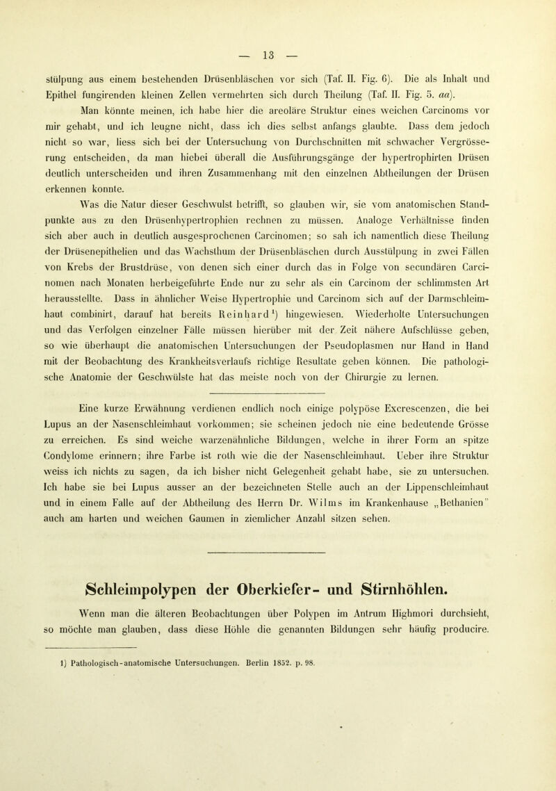 stülpung aus einem bestehenden Drüsenbläschen vor sich (Taf. II. Fig. 6). Die als Inhalt und Epithel fungirenden kleinen Zellen vermehrten sich durch Thcilung (Taf. II. Fig. 5. aa). Man könnte meinen, ich habe hier die areolare Struktur eines weichen Carcinoms vor mir gehabt, und ich leugne nicht, dass ich dies selbst anfangs glaubte. Dass dem jedoch nicht so war, liess sich bei der Untersuchung von Durchschnitten mit schwacher Vergrösse- rung entscheiden, da man hiebei überall die Ausführungsgänge der hypertrophirten Drüsen deutlich unterscheiden und ihren Zusammenhang mit den einzelnen Abtheilungen der Drüsen erkennen konnte. Was die Natur dieser Geschwulst betrifft, so glauben wir, sie vom anatomischen Stand- punkte aus zu den Drüsenhypertrophien rechnen zu müssen. Analoge Verhältnisse finden sich aber auch in deutlich ausgesprochenen Carcinomen; so sah ich namentlich diese Theilung der Drüsenepithelien und das Wachslhum der Drüsenbläschen durch Ausstülpung in zwei Fällen von Krebs der Brustdrüse, von denen sich einer durch das in Folge von secundären Carci- nomen nach Monaten herbeigeführte Ende nur zu sehr als ein Carcinom der schlimmsten Art herausstellte. Dass in ähnlicher Weise Hypertrophie und Carcinom sich auf der Darmschleim- haut combinirt, darauf hat bereits Reinhard1) hingewiesen. Wiederholte Untersuchungen und das Verfolgen einzelner Fälle müssen hierüber mit der Zeit nähere Aufschlüsse geben, so wie überhaupt die anatomischen Untersuchungen der Pseudoplasmen nur Hand in Hand mit der Beobachtung des Krankheitsverlaufs richtige Resultate geben können. Die pathologi- sche Anatomie der Geschwülste hat das meiste noch von der Chirurgie zu lernen. Eine kurze Erwähnung verdienen endlich noch einige polypöse Excrescenzen, die bei Lupus an der Nasenschleimhaut Vorkommen; sie scheinen jedoch nie eine bedeutende Grösse zu erreichen. Es sind weiche warzenähnliche Bildungen, welche in ihrer Form an spitze Condylome erinnern; ihre Farbe ist roth wie die der Nasenschleimhaut. Ueber ihre Struktur weiss ich nichts zu sagen, da ich bisher nicht Gelegenheit gehabt habe, sie zu untersuchen. Ich habe sie bei Lupus ausser an der bezeichnten Stelle auch an der Lippenschleimhaut und in einem Falle auf der Abtheilung des Herrn Dr. Wilms im Krankenhause „Bethanien” auch am harten und weichen Gaumen in ziemlicher Anzahl sitzen sehen. Schleimpolypen der Oberkiefer- und Stirnhöhlen. Wenn man die älteren Beobachtungen über Polypen im Antrum Highmori durchsieht, so möchte man glauben, dass diese Höhle die genannten Bildungen sehr häufig producire. 1) Pathologisch-anatomische Untersuchungen. Berlin 1852. p. 98.